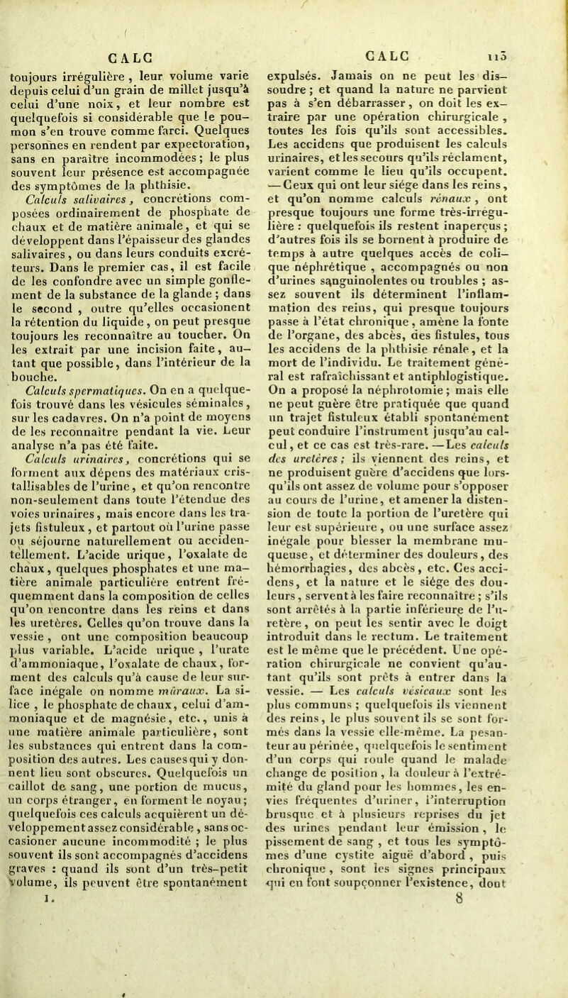 toujours irrégulière , leur volume varie depuis celui d’un grain de millet jusqu’à celui d’une noix, et leur nombre est quelquefois si considérable que le pou- mon s’en trouve comme farci. Quelques personnes en rendent par expectoration, sans en paraître incommodées ; le plus souvent leur présence est accompagnée des symptômes de la phthisie. Calculs salivaires, concrétions com- posées ordinairement de phosphate de chaux et de matière animale, et qui se développent dans l’épaisseur des glandes salivaires , ou dans leurs conduits excré- teurs. Dans le premier cas, il est facile de les confondre avec un simple gonfle- ment de la substance de la glande ; dans le second , outre qu’elles occasionent la rétention du liquide, on peut presque toujours les reconnaître au toucher. On les extrait par une incision faite, au- tant que possible, dans l’intérieur de la bouche. Calculs spermatiques. On en a quelque- fois trouvé dans les vésicules séminales , sur les cadavres. On n’a point de moyens de les reconnaître pendant la vie. Leur analyse n’a pas été faite. Calculs urinaires, concrétions qui se forment aux dépens des matériaux cris- tallisables de l’urine, et qu’on rencontre non-seulement dans toute l’étendue des voies urinaires, mais encore dans les tra- jets fistuleux , et partout où l’urine passe ou séjourne naturellement ou acciden- tellement. L’acide urique, l’oxalate de chaux, quelques phosphates et une ma- tière animale particulière entrent fré- quemment dans la composition de celles qu’on rencontre dans les reins et dans les uretères. Celles qu’on trouve dans la vessie , ont une composition beaucoup plus variable. L’acide urique , l’urate d’ammoniaque, l’oxalate de chaux, for- ment des calculs qu’à cause de leur sur- face inégale on nomme muraux. La si- lice , le phosphate de chaux, celui d’am- moniaque et de magnésie, etc., unis à une matière animale particulière, sont les substances qui entrent dans la com- position des autres. Les causes qui y don- nent lieu sont obscures. Quelquefois un caillot de sang, une portion de mucus, un corps étranger, en forment le noyau; quelquefois ces calculs acquièrent un dé- veloppementassez considérable , sans oc- casioner aucune incommodité ; le plus souvent ils sont accompagnés d’accidens graves : quand ils sont d’un très-petit volume, ils peuvent être spontanément I. expulsés. Jamais on ne peut les dis- soudre ; et quand la nature ne parvient pas à s’en débarrasser, on doit les ex- traire par une opération chirurgicale , toutes les fois qu’ils sont accessibles. Les accidens que produisent les calculs urinaires, et les secours qu’ils x’éclament, varient comme le lieu qu’ils occupent. •—Ceux qui ont leur siège dans les reins, et qu’on nomme calculs rénaux, ont presque toujours une forme très-irrégu- lière : quelquefois ils restent inaperçus ; d’autres fois ils se bornent à produire de temps à autre quelques accès de coli- que néphrétique , accompagnés ou non d’urines sanguinolentes ou troubles ; as- sez souvent ils déterminent l’inflam- mation des reins, qui presque toujours passe à l’état chronique, amène la fonte de l’organe, des abcès, des fistules, tous les accidens de la phthisie rénale, et la mort de l’individu. Le traitement géné- ral est rafraîchissant et antiphlogistique. On a proposé la néphrotomie ; mais elle ne peut guère être pratiquée que quand un trajet fistuleux établi spontanément peut conduire l’instrument jusqu’au cal- cul , et ce cas est très-rare. —Les calculs des uretères; ils viennent des reins, et ne produisent guère d’accidens que lors- qu’ils ont assez de volume pour s’opposer au cours de l’urine, et amener la disten- sion de toute la portion de l’uretère qui leur est supérieure , ou une surface assez inégale pour blesser la membrane mu- queuse, et déterminer des douleurs, des hémorrhagies, des abcès , etc. Ges acci- dens, et la nature et le siège des dou- leurs, servent à les faire reconnaître; s’ils sont arrêtés à la partie inférieure de l’u- retère, on peut les sentir avec le doigt introduit dans le rectum. Le traitement est le même que le précédent. Une opé- ration chirurgicale ne convient qu’au- tant qu’ils sont prêts à entrer dans la vessie. — Les calculs vésicaux sont les plus communs ; quelquefois ils viennent des reins, le plus souvent ils se sont for- més dans la vessie elle-même. La pesan- teurau périnée, quelquefois lesentiment d’un corps qui roule quand le malade change de position, la douleur à l’extré- mité du gland pour les hommes, les en- vies fréquentes d’uriner, l’interruption brusque et à plusieurs reprises du jet des urines pendant leur émission , le pissement de sang , et tous les symptô- mes d’une cystite aiguë d’abord , puis chronique, sont les signes principaux -qui en font soupçonner l’existence, dout 8