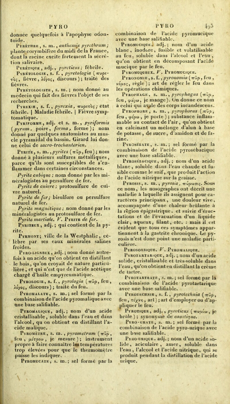 donnée quelquefois à l'apophyse odon- toïde. P y il et h « e , s. m. , anthémis pyrclhrum ; plante corvmbilére du midi de la France, dont la racine excite fortement la sécré- tion salivaire. Pyrétique , adj., pyreticus ; fébrile. Pyrètologie, s. f. , pyretologia {■Kvpi- to;, fièvre, Aoyoç, discours ); traité des fièvres. Pyrétologiste , s. m. ; nom donné au médecin qui fait des fièvres l’objet de ses recherches. Pybexie , s. f., pyrcxia, TtvpEvoç; état fébrile. | Maladie fébrile. | Fièvresymp- tomatique. Pybifobme , adj. et s. m., pyriformis ( pyrum, poire, forma, forme ) ; nom donné par quelques anatomistes au mus- cle pyramidal du bassin. Girard lui don- ne celui de sacro-trochanièrien. Pyrite, s. m.,pyrites {-kvp, feu) ; nom donné à plusieurs sulfures métalliques, parce qu’ils sont susceptibles de s’en- flammer dans certaines circonstances. Pyrite cubique ; nom donné par les mi- néralogistes au persulfure de fer. Pyrite de cuivre ; protosulfure de cui- vre naturel. Pyrite de fer; bisulfure ou persulfure naturel de fer. Pyrite magnétique ; nom donné parles minéralogistes au protosulfure de fer. Pyrite martiaie. V. Pyrite de fer. Pyriteux, adj. ; qui contient de la py- rite. Pyrmont; ville de la Westphalie, cé- lèbre par ses eaux minérales salines froides. Pyro-ligneux , adj. ; nom donné autre- fois à un acide qu’on obtient en distillant le bois, qu’on croyait de nature particu- lière , et qui n’est que de l’acide acétique chargé d’huile empyreumatique. Pyrologie, s. f., pyrologia (7t3p, feu , Aoyoç, discours) ; traité du feu. Pyromalate, s. m.; sel formé par la combinaison de l’acide pyromalique avec une base salifiable. Pyromalique, adj.; nom d’un acide cristallisable , soluble dans l’eau et dans l’alcool, qu on obtient en distillant l’a- cide malique. Pyromètre, s. rn. , pyrometrum (7rüp, feu , p.£Tpsw , je mesure ) ; instrument propre à faire connaître les températures trop élevées pour que le thermomètre puisse les indiquer. Pyromucatk, s. m.; sel formé parla combinaison de l’acide pyromucique avec une base salifiable. Pyromucique,; adj.; nom d’un acide blanc, inodore, fusible et volatilisable au feu. soluble dans l’alcool et l’eau, qu’on obtient en décomposant l’acide mucique par le feu. Pyromcqceux. V. Pyromucique. Pyronomie , s. f., pyronomiu (irüp, feu , vopo;, règle); art de régler le feu dans les opérations chimiques. Pyropiiage, s. m., pyrophagus (icvp, feu, 'paya, je mange). On donne ce nom à celui qui avyde des corps incandescens. Pyrophore , s. m. , pyrophorus (.irïïp, feu , tp/peu , je porte ) ; substance inflam- mable au contact de l’air, qu’on obtient en calcinant un mélange d’alun à base de potasse, de sucre, d’amidon et de fa- rine. Pyroséeate, s. m. ; sel formé par la combinaison de l’acide pyrosébacique avec une base salifiable. Pyrosébacique, adj.; nom d’un acide blanc, soluble dans l’eau chaude et fu- sible comme le suif, que produit l’action de l’acide nitrique sur la graisse. Pyhosis, s. m., pyrosis, -uvpwaiç. Sous ce nom, les nosographes ont décrit une maladie à laquelle ils assignent pour ca- ractères principaux, une douleur vive, accompagnée d’une chaleur brûlante à la région épigastrique, et suivie d’éruc- tations et de l’évacuation d’un liquide clair, aqueux, filant, etc. : mais il est évident que tous ces symptômes appar- tiennent à la gastrite chronique. Le py- rosis n’est donc point une maladie parti- culière. Pyrosorbique. V. Pyromalique. Pyrotartarique, adj. ;nom d’un acide solide, cristallisable et très-soluble dans l’eau, qu’on obtient en distillant la crème de tartre. Pyrotartrate , s. m. ; sel formé par la combinaison de l’acide pyrotartarique avec une base salifiable. Pyrotechnie, s. f. , pyrolcchnia ( 7r üp, feu , t£/vr,, art ) ; art d’employer Ou d’ap- pliquer le feu. Pyrotique, adj., pyroticus (impotu, je brûle ) ; synonyme de caustique. Pyro-urate, s. m. ; sel formé parla combinaison de l’acide pyro-urique avec une base salifiable. Pyro-urique . adj. ; nom d’un acide so- lide, aciculaire , amer, soluble dans l’eau, l’alcool et l’acide nitrique, qui se produit pendant la distillation de l’acide urique.