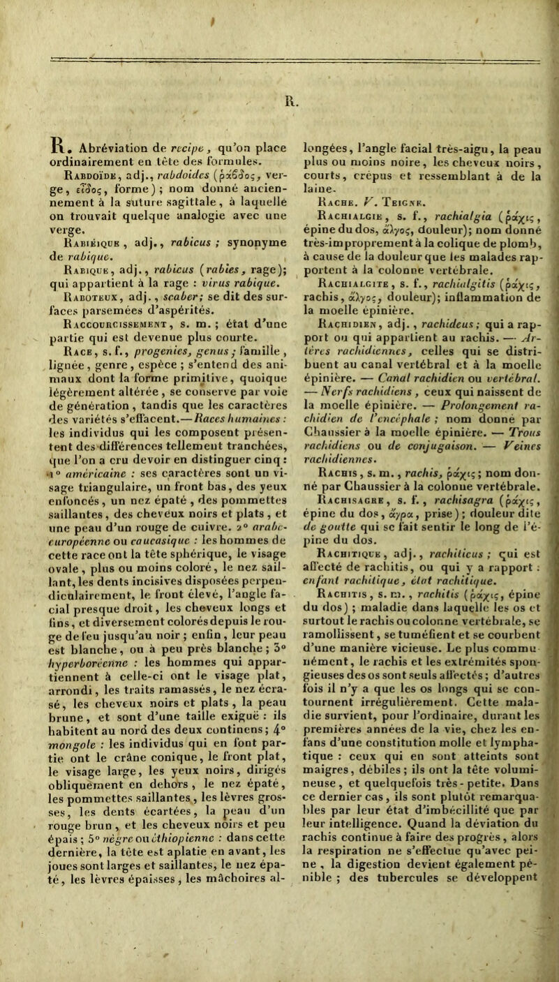R. I R. Abréviation de recipe, qu’on place ordinairement en tète des formules. Rabdoïdk, adj., rabdoidcs (p-xSSoi;, ver- ge, tîêoç, forme); nom donné ancien- nement à la suture sagittale, à laquelle on trouvait quelque analogie avec une verge. Rabiéiqub , adj., rabicus; synonyme de rabique. , Rabique, adj., rabicus (rabies, rage); qui appartient à la rage : virus rabique. Raboteux, adj., scaber; se dit des sur- faces parsemées d’aspérités. Raccourcissement, s. m. ; état d’une partie qui est devenue plus courte. Race, s.f., progenies, genus ; famille , lignée , genre , espèce ; s’entend des ani- maux dont la forme primitive, quoique légèrement altérée , se conserve par voie de génération , tandis que les caractères des variétés s'effacent.—Races humaines : les individus qui les composent présen- tent des différences tellement tranchées, que l’on a cru devoir en distinguer cinq : ■î ° américaine : ses caractères sont un vi- sage triangulaire, un front bas, des yeux enfoncés, un nez épaté , des pommettes saillantes , des cheveux noirs et plats , et line peau d’un rouge de cuivre. 20 arabe- européenne ou caucasique : les hommes de cette race ont la tête sphérique, le visage ovale , plus ou moins coloré, le nez sail- lant, les dents incisives disposées perpen- diculairement, le front élevé, l’angle fa- cial presque droit, les cheveux longs et fins, et diversement colorés depuis le rou- ge de feu jusqu’au noir ; enfin, leur peau est blanche, ou à peu près blanche; 3° hyperborècnne : les hommes qui appar- tiennent à celle-ci ont le visage plat, arrondi, les traits ramassés, le nez écra- sé, les cheveux noirs et plats, la peau brune, et sont d’une taille exiguë : ils habitent au nord des deux continens; 4° mongole : les individus qui en font par- tie ont le crâne conique, le front plat, le visage large, les yeux noirs, dirigés obliquement en dehors , le nez épaté, les pommettes saillantes, les lèvres gros- ses, les dents écartées, la peau d’un rouge brun , et les cheveux noirs et peu épais; 5° nègreowèthiopiennc : danscette dernière, la tête est aplatie en avant, les joues sont larges et saillantes, le nez épa- té, les lèvres épaisses , les mâchoires al- longées, l’angle facial très-aigu, la peau plus ou moins noire, les cheveux noirs, courts, crépus et ressemblant à de la laine- Racbe. y. Teigne. Rachialgie, s. f., rachialgia (pâytç, épine du dos, aiyoç, douleur); nom donné très-improprement à la colique de plom b, à cause de la douleur que les malades rap- portent à la colonne vertébrale. Rachialgite, s. f., rachialgitis {pczyiq, rachis, dXyoq, douleur); inflammation de la moelle épinière. Rachidien, adj. , rachideus; qui a rap- port ou qui appartient au rachis. — Ar- tères rachidiennes, celles qui se distri- buent au canal vertébral et à la moelle épinière. — Canal rachidien ou vertébral. — Nerfs rachidiens , ceux qui naissent de la moelle épinière. — Prolongement ra- chidien de l’encéphale ; nom donné par Chaussier a la moelle épinière. — Trous rachidiens ou de conjugaison. — Veines rachidiennes. Rachis , s. m., rachis, pâyiq ; nom don- né par Chaussier à la colonne vertébrale. Rachisagre, s. f. , rachisagra (pcüyiq, épine du dos, aypa, prise); douleur dite de goutte qui sc fait sentir le long de l’é- pine du dos. Rachitique, adj., rachiticus ; qui est affecté de rachitis, ou qui y a rapport : enfant rachitique, état rachitique. Rachitis, s. m. , rachitis (pû.yi<;, épine du dos) ; maladie dans laquelle les os et surtout le rachis ou colonne vertébrale, se ramollissent, se tuméfient et se courbent d’une manière vicieuse. Le plus commu nément, le rachis et les extrémités spon- gieuses des os sont seuls affectés ; d’autres fois il n’y a que les os longs qui sc con- tournent irrégulièrement. Cette mala- die survient, pour l’ordinaire, durant les premières années de la vie, chez les en- fans d’une constitution molle et lympha- tique : ceux qui en sont atteints sont maigres, débiles; ils ont la tête volumi- neuse, et quelquefois très-petite. Dans ce dernier cas, ils sont plutôt remarqua- bles par leur état d’imbécillité que par leur intelligence. Quand la déviation du rachis continue à faire des progrès, alors la respiration ne s’effectue qu’avec pei- ne , la digestion devient également pé- nible ; des tubercules se développent