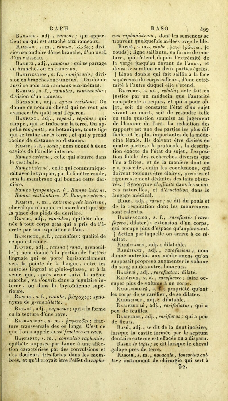 R A PH Ramaire , adj. , rame us ; qui appar- tient ou qui est attaché aux rameaux. Rameau, s. m., ramus, xlxS oç ; divi- sion secondaire d’une branche, d’un nerf, d’un vaisseau. Rameux , adj., ramosus ; qui se partage en branches ou en rameaux. Ramification, s. f., ramijicalio ; divi- sion en branches ou rameaux. | On donne aussi ce nom aux rameaux eux-mêmes. Ramillk, s. f., ramulus, ramunculus ; division d’un rameau. Ramingue , adj. , equus resistans. On donne ce nom au cheval qui ne veut pas avancer dès qu’il sent l’éperon. Rampant, adj., repens, reptans ; qui rampe, qui se traîne sur la terre. On ap- pelle rampante, en botanique, toute tige qui se traîne sur la terre, et qui y prend racine de distance en distance. Rampe , s. f., scala ; nom donné à deux cavités de l’oreille interne. Rampe externe, celle qui s’ouvre dans le vestibule. Rampe interne, celle qui communique- rait avec le tympan, par la fenêtre ronde, sans la membrane qui bouche cette der- nière. Rampe tympanique. V. Rampe interne. Rampe veslibulairc. V. Rampe externe. Rampin, s. m. , cxlremo pede insistons ; cheval qui n’appuie en marchant que sur la pince des pieds de derrière. Rance, adj., rancidus ; épithète don- née à tout corps gras qui a pris de l’â- creté par son exposition à l’air. Ranctdité , s. f. , ranciditas ; qualité de ce qui est rance. Ranine, adj. , ranina (rana, grenouil- le); nom donné à la portion de l’artère linguale qui se porté horizontalement vers la pointe de la langue, entre les muscles lingual et génio-glosse , et à la veine qui, après avoir suivi la même marche, va s’ouvrir dans la jugulaire in- terne , ou dans la thyroïdienne supé- rieure. Ranuee , s. f., ranula, jSdrpaxoç ; syno- nyme de grenouillettc. c Rapace , adj., rapaceus ; quia la forme ou la texture d’une rave. Raphanédon, s. m., patpavïjJ'ov ; frac- ture transversale des os longs. C’est ce que l’on a appelé aussi [raclure en rave. Raphanie, s. m. , convulsio raphania; épithète imposée par Linné à une affec- tion caractérisée par des convulsions et des douleurs très-fortes dans les mem- bres, et qu’il croyait être l’effet du rapha- R A S O j 499 nus raplianistrum , dont les semences se trouvent quelquefois mêlées avec le blé. Raphé , s. m., raplic, paepe (pdirvo, je couds) ; ligne saillante, en forme de cou- ture, qui s’étend depuis l’extrémité de la verge jusqu’au devant de l’anus, et divise le scrotum en deux parties égales. | Ligne double qui fait saillie à la face supérieure du corps calleux , d’une extré- mité à l’autre duquel elle s’étend. Rapport, s. ni., rclalio; acte fait en justice par un médecin que l’autorité compétente a requis, et qui a pour ob- jet, soit de constater l’état d’un sujet vivant ou mort, soit de résoudre telle ou telle question soumise au jugement de l’homme de l’art. La rédaction des rapports est une des parties les plus dif- ficiles et les plus importantes de la méde- cine légale. Ils doivent être divisés en quatre parties : le protocole, la descrip- tion exacte de l’état du sujet, l’exposi- tion fidèle des recherches diverses que l’on a faites, et de la manière dont on y a procédé, enfin les conclusions, qui doivent toujours être claires, précises et rigoureusement déduites des laits obser- vés. | Synonyme d’affinité dans les scien- ces naturelles, et d’éructation dans le langage médical. Rare, adj. , rarus ; se dit du pouls et de la respiration dont les mouvemens sont ralentis. Raréfaction, s. f., rarefactio (rare- faecre, dilater) ; extension d’un corps, qui occupe plus d’espace qu’auparavant. | Action par laquelle on arrive à ce ré- sultat. Raréfiable , adj. ; dilatable. Raréfiant , adj. , rarefacions ; nom donné autrefois aux médicamens qu’on supposait propres à augmenter le volume du sang ou des autres humeurs. Raréfié, adj., rarefactus ; dilaté. Raréfier, v. a. , rarefacere ; faire oc- cuper plus de volume à un corps. Rarescibilité , s. f. ; propriété qu’ont les corps de se raréfier, de se dilater. Rarescible , adj.-; dilatable. R arifeuille , adj., rarifolialus ; qui a peu de feuilles. Rariflore , adj., rariflorus ; qui a peu de fleurs. Rasé , adj. ; se dit de la dent incisive, lorsque la cavité formée par le septum dentaire externe est effacée ou a disparu. Raser le lapis ; se dit lorsque le cheval galope près de terre. Rasoir, s. m., novacula, tonsorius cut- ter ; instrument de chirurgie- qui sert à 32.