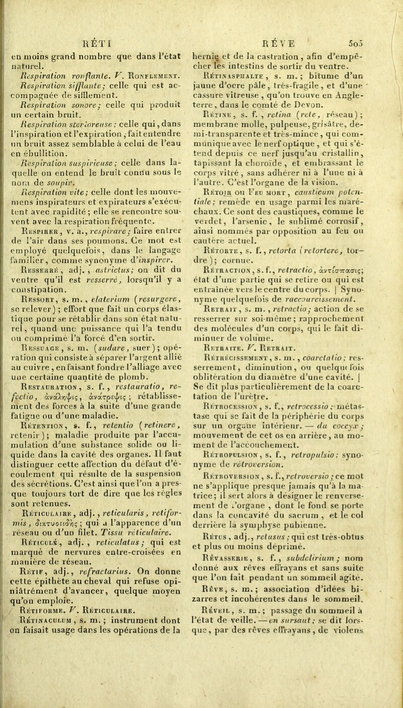 R É T I on moiDs grand nombre que dans l’état naturel. Respiration ronflante. V. Ronflement. Respiration sifflante; celle qui est ac- compagnée de sifflement. Respiration sonore; celle qui produit un certain bruit. Respiration sterloreuse; celle qui,dans l’inspiration et l’expiration, fait entendre un bruit assez semblable à celui de l’eau en ébullition. Respiration suspirieuse ; celle dans la- quelle on entend le bruit connu sous le nom de soupir. Respiration vite; celle dont les mouve- mens inspirateurs et expirateurs s’exécu- tent avec rapidité ; elle se rencontre sou- vent avec la respiration fréquente. Respirer, v. a., respirare; faire entrer de l’air dans ses poumons. Ce mot est employé quelquefois, dans le langage familier, comme synonyme d’inspirer. Resserré, adj. , astrictus; on dit du ventre qu’il est resserré, lorsqu’il y a constipation. Ressort, s. m. , etaterium (resurgere, se relever) ; effort que fait un corps élas- tique pour se rétablir dans son état natu- rel, quand une puissance qui l’a tendu ou comprimé l’a forcé d’en sortir. Rkssuage, s. m. (sudare, suer); opé- ration qui consiste à séparer l’argent allié au cuivre , en faisant fondre l’alliage avec une certaine quantité de plomb. Restauration , s. f. , restauratio, re- fcclio, àvaXrj^tç, àvarpeijeç ; rétablisse- ment des forces à la 6uite d’une grande fatigue ou d’une maladie. Rétention, s. f., retenlio (retinerc, retenir); maladie produite par l’accu- mulation d’une substance solide ou li- quide dans la cavité des organes. Il faut distinguer cette affection du défaut d’é- coulement qui résulte de la suspension des sécrétions. C’est ainsi que l’on a pres- que toujours tort de dire que les règles sont retenues. Réticulaire, adj. , relicutaris, retifor- mis, (JixtvoecÎtiç ; qui a l’apparence d’un réseau ou d’un filet. Tissu réticulaire. Réticulé, adj., reticulatus ; qui est marqué de nervures entre-croisées en manière de réseau. Rétif, adj., refractarius. On donne cette épithète au cheval qui refuse opi- niâtrément d’avancer, quelque moyen qu’on emploie. Rétiforme. V. Réticulaire. Rétinaculum, s. m. ; instrument dont on faisait usage dans les opérations de la RÊVE 5o5 hernie et de la castration, afin d’empê- cher les intestins de sortir du ventre. Rétinasphalte , s. m. ; bitume d’un jaune d’ocre pâle, très-fragile, et d’une cassure vitreuse , qu’on trouve en Angle- terre, dans le comté de Devon. Rétine, s. f. , retina (rcte, réseau); membrane molle, pulpeuse, grisâtre, de- mi-transparente et très-mince, qui com- munique avec le nerf optique , et qui s’é- tend depuis ce nerf jusqu’au cristallin, tapissant la choroïde, et embrassant le corps vitré, sans adhérer ni à l’une ni à l’autre. C’est l’organe de la vision. Rétoir ou Feu mort, caasticum polcit- tiale; remède en usage parmi les maré- chaux. Ce sont des caustiques, comme le verdet, l’arsenic, le sublimé corrosif, ainsi nommés par opposition au feu ou cautère actuel. Rétorte, s. f., retorla {retortere, tor- dre ) ; cornue. Rétraction , s. f., retractio, àvTi'<77rac7iç; état d’une partie qui se retire ou qui est entraînée vers le centre du corps. | Syno- nyme quelquefois de raccourcissement. Retrait, s. m., retractio; action de se resserrer sur soi-même ; rapprochement des molécules d’un corps, qui le fait di- minuer de volume. Retraite. V. Retrait. Rétrécissement, s. m. , coarclalio ; res- serrement, diminution, ou quelqiufois oblitération du diamètre d’une cavité. | Se dit plus particulièrement de la coarc- tation de l’urètre. Rétrocession, s. f., rclroccssio ; métas- tase qui se fait de la périphérie du corps sur un organe intérieur. — (tu coccyx-; mouvement de cet os en arrière, au mo- ment de l’accoiicliemeut. Rétropulsion , s. f., relropulsio; syno- nyme de rétroversion. Rétroversion, s. f., relroversio ; ce mot ne s’applique presque jamais qu’à la ma- trice; il sert alors à désigner le renverse- ment de Forgane , dont le fond se porte dans la concavité du sacrum , et le col derrière la symphyse pubienne. Rétus , adj., relusus ; qui est très-obtus et plus ou moins déprimé. Rêvasserie, s. f. , subdelirium; nom donné aux rêves efi'rayans et sans suite que l’on lait pendant un sommeil agité. Rêve, s. m.; association d’idées bi- zarres et incohérentes dans le sommeil. Réveil, s. m.; passage du sommeil à l’état de veille. —en sursaut ; se dit lors- que, par des rêves effrayans, de violons