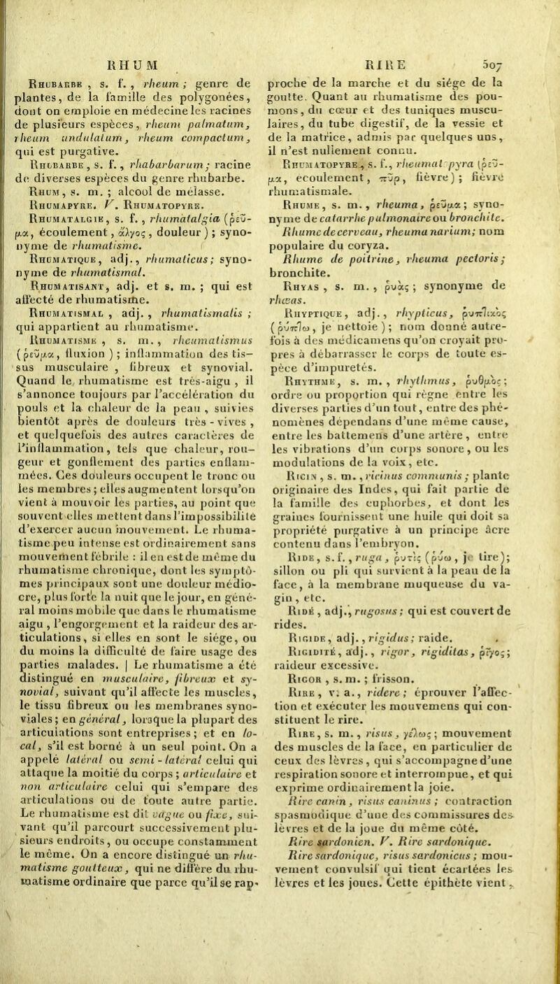 RHUM Rhubarbe , s. f. , rheum ; genre de plantes, de la famille des polygonées, dont on emploie en médecine les racines de plusieurs espèces, rheum palmatum, rheum undulalum, rheum compactum, qui est purgative. Rhubarbe, s. f., rhabarbarum; racine de diverses espèces du genre rhubarbe. Rhum, s. m. ; alcool de mélasse. Rhumapyre. V. Rhumatopyrk. Rhumatalgie, s. f., rhumàtalgia (p£Ü- pa, écoulement, à'Xyoç , douleur ) ; syno- nyme de rhumatisme. Rhomatique, adj., rhumaticus; syno- nyme de rhumatismal. Rhumatisant, adj. et s. m. ; qui est allècté de rhumatisme. Rhumatismal , adj. , rhumatismales ; qui appartient au rhumatisme. Rhumatisme , s. m., rlieumatismus (f>£Üp.a, (luxion ) ; inflammation des tis- sus musculaire , libreux et synovial. Quand le rhumatisme est très-aigu , il s’annonce toujours par l’accélération du pouls et la chaleur de la peau , suivies bientôt après de douleurs très - vives , et quelquefois des autres caractères de l’inflammation, tels que chaleur, rou- geur et gonflement des parties enflam- mées. Ces dduleurs occupent le tronc ou les membres ; elles augmentent lorsqu’on vient à mouvoir les parties, au point que souvent elles mettentdansl’impossibililé d’exercer aucun mouvement. Le rhuma- tisme peu intense est ordinairement sans mouvement fébrile : il en est de même du rhumatisme chronique, dont les symptô- mes principaux sont une douleur médio- cre, plus fort'c la nuit que le jour, en géné- ral moins mobile que dans le rhumatisme aigu , l’engorgement et la raideur des ar- ticulations, si elles en sont le siège, ou du moins la difficulté de faire usage des parties malades. | Le rhumatisme a été distingué en musculaire, fibreux et sy- novial, suivant qu’il affecte les muscles, le tissu fibreux ou les membranes syno- viales; en général, lorsque la plupart des articulations sont entreprises ; et en lo- cal, s’il est borné à un seul point. On a appelé latéral ou semi - latéral celui qui attaque la moitié du corps ; articulaire et non articulaire celui qui s’empare des articulations ou de toute autre partie. Le rhumatisme est dit vague ou fixe, sui- vant qu’il parcourt successivement plu- sieurs endroits, ou occupe constamment le même. On a encore distingué un rhu- matisme goutteux, qui ne diffère du rhu- matisme ordinaire que parce qu’il se rap- RIRE 5 07 proche de la marche et du siège de la goutte. Quant au rhumatisme des pou- mons, du cœur et des tuniques muscu- laires, du tube digestif, de la vessie et de la matrice, admis par quelques uns, il n’est nullement connu. Rhumatopyre , s. f., rheumat pyra (peu- pla, écoulement, 7züp, fièvre); lièvre rhumatismale. Rhume, s. m., rheuma, pEÜpa; syno- nyme de catarrhe pulmonaire on bronchite. Rhume de cerveau, rheuma narium; nom populaire du coryza. Rhume de poitrine, rheuma pcctoris; bronchite. Rhyas , s. m. , pvoeç ; synonyme de rhesas. Rhyptique, adj., rhypticus, pUTtlixoç ( pvutlta, je nettoie); nom donné autre- fois à des médicamens qu’on croyait pro- pres à débarrasser le corps de toute es- pèce d’impuretés. Rhythmk, s. m. , rhylhmus, pv6p.oç-, ordre ou proportion qui règne entre les diverses parties d’un tout, entre des phé- nomènes dépendans d’une même cause, entre les battemens d’une artère, entre les vibrations d’un corps sonore, ou les modulations de la voix, etc. Ricin , s. m. ,ricinus communis ; plante originaire des Indes, qui fait partie de la famille des euphorbes, et dont les graiucs fournissent une huile qui doit sa propriété purgative à un principe âcre contenu dans l’embryon. Ride , s. f., ruga , puri; (pvw , jr tire); sillon ou pli qui survient à la pean de la face, à la membrane muqueuse du va- gin , etc. Ridé , adj.', rugosus ; qui est couvert de rides. Rigide, adj., rigidus; raide. Rigidité, adj., rigor, rigiditas, pîyo;; raideur excessive. Rigor , s. m. ; frisson. Rire, v. a., ridere ; éprouver l’affec- tion et exécuter les mouvemens qui con- stituent le rire. Rire, s. m., risus, yûox;; mouvement des muscles de la face, en particulier de ceux des lèvres, qui s’accompagne d’une respiration sonore et interrompue, et qui exprime ordinairement la joie. Rire canin , risus caninus ; contraction spasmodique d’une des commissures desv lèvres et de la joue du même côté. Rire sardonien. V. Rire sardonique. Rire sardonique, risus sardonicus ; mou- vement convulsif uni tient écartées les lèvres et les joues. Cette épithète vient ,