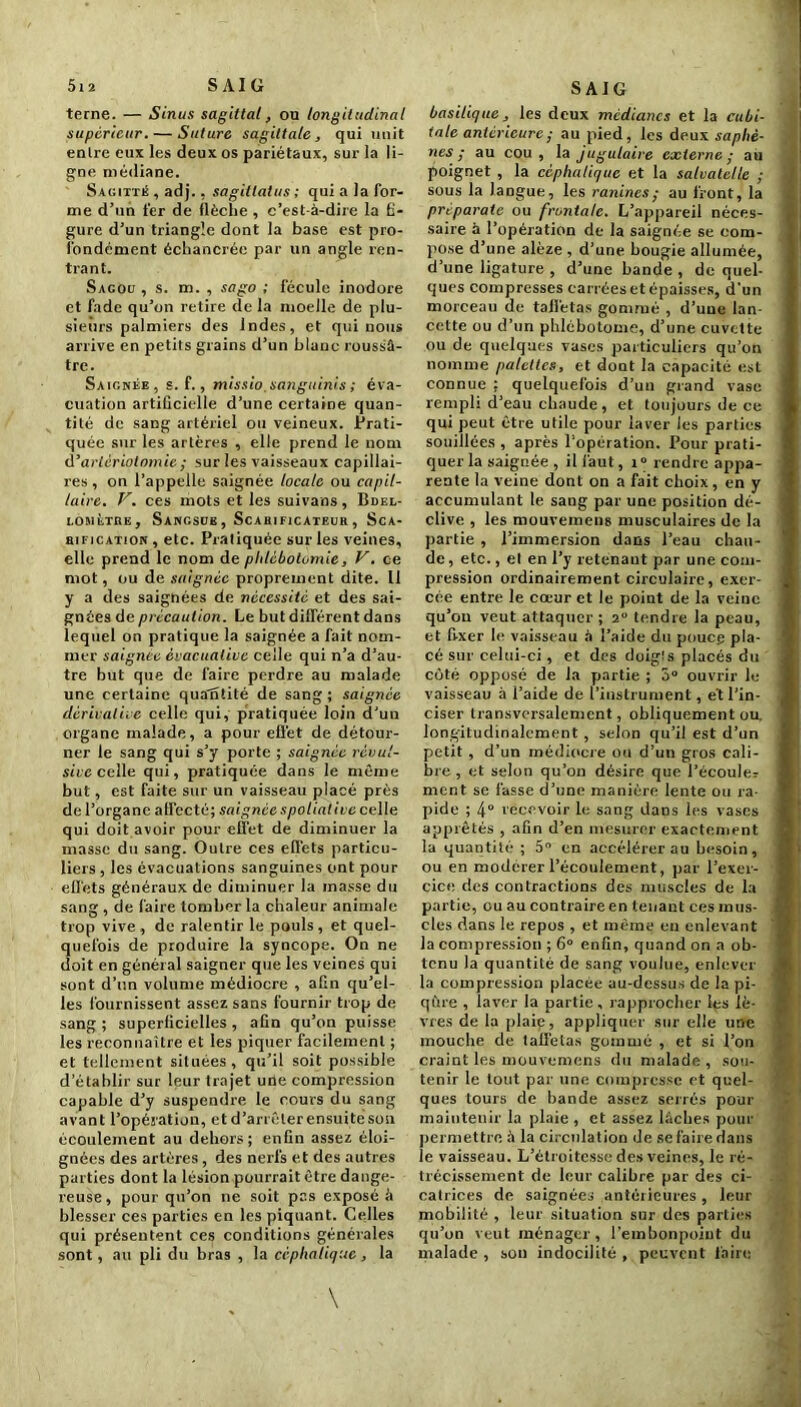 5i 2 S AI G terne. — Sinus sagittal, on longitudinal supérieur. — Suture sagittale, qui unit entre eux les deux os pariétaux, sur la li- gne médiane. Sagitté , adj., sagiltatus ; qui a la for- me d’un fer de flèche , c’est-à-dire la fi- gure d’un triangle dont la base est pro- fondément échancrée par un angle ren- trant. Sagou , s. m. , sago ; fécule inodore et fade qu’on retire de la moelle de plu- sieurs palmiers des Indes, et qui nous arrive en petits grains d’un blanc roussâ- tre. Saignée, s. f., missio.sanguinis ; éva- cuation artificielle d’une certaine quan- tité de sang artériel ou veineux. Prati- quée sur les artères , elle prend le nom d'artériotomie ; sur les vaisseaux capillai- res , on l’appelle saignée locale ou capil- laire. V. ces mots et les suivans, Bdel- lomùtuk. Sangsue, Scahificateuk, Sca- bification , etc. Pratiquée sur les veines, elle prend le nom de phlébotomie, V. ce mot, ou de saignée proprement dite. Il y a des saignées de nécessité et des sai- gnées de précaution. Le but différent dans lequel on pratique la saignée a fait nom- mer saignée èvacualive celle qui n’a d’au- tre but que de faire perdre au malade une certaine quantité de sang ; saignée dérivai ne celle qui, pratiquée loin d’un organe malade, a pour effet de détour- ner le sang qui s’y porte ; saignée révul- sive celle qui, pratiquée dans le même but, est faite sur un vaisseau placé près de l’organe affecté; saignée spolialive celle qui doit avoir pour effet de diminuer la masse du sang. Outre ces effets particu- liers , les évacuations sanguines ont pour effets généraux de diminuer la masse du sang , de faire tomber la chaleur animale trop vive , de ralentir le pouls , et quel- quefois de produire la syncope. On ne doit en général saigner que les veines qui sont d’un volume médiocre , afin qu’el- les fournissent assez sans fournir trop de sang ; superficielles , afin qu’on puisse les reconnaître et les piquer facilement ; et tellement situées, qu’il soit possible d'établir sur leur trajet une compression capable d’y suspendre le cours du sang avant l’opération, et d’arrêter ensuite son écoulement au dehors; enfin assez éloi- gnées des artères, des nerfs et des autres parties dont la lésion pourrait être dange- reuse, pour qu’on ne soit pas exposé à blesser ces parties en les piquant. Ce.lles qui présentent ces conditions générales sont, au pli du bras , la céphalique, la SAIG basilique, les deux médianes et la cubi- tale antérieure ; au pied, les deux saphè- nes ; au cou, la jugulaire externe; au poignet , la céphalique et la salvatelle ; sous la langue, les ranincs; au front, la prtparale ou frontale. L’appareil néces- saire à l’opération de la saignée se com- pose d’une alèze , d’une bougie allumée, d’une ligature , d’une bande , de quel- ques compresses carrées et épaisses, d'un morceau de taffetas gommé , d’une lan- cette ou d’un phlébotome, d’une cuvette ou de quelques vases particuliers qu’on nomme palettes, et dont la capacité est connue ; quelquefois d’un grand vase rempli d’eau chaude, et toujours de ce qui peut être utile pour laver les parties souillées , après l'opération. Pour prati- quer la saignée , il faut, i° rendre appa- rente la veine dont on a fait choix, en y accumulant le sang par une position dé- clive , les mouvemens musculaires de la partie , l’immersion dans l’eau chau- de , etc., et en l’y retenant par une com- pression ordinairement circulaire, exer- cée entre le cœur et le point de la veine qu’on veut attaquer ; 2° tendre la peau, et fi-xer le vaisseau à l’aide du pouce pla- cé sur celui-ci, et des doigts placés du côté opposé de la partie ; 5° ouvrir le vaisseau à l’aide de l’instrument, et l’in- ciser transversalement, obliquement ou. longitudinalement , selon qu’il est d’un petit , d’un médiocre ou d’un gros cali- bre , et selon qu’on désire que l’écouler ment se fasse d’une manière lente ou ra- pide ; 4° recevoir le sang dans les vases apprêtés , afin d’en mesurer exactement la quantité ; 5° en accélérer au besoin, ou en modérer l’écoulement, par l’exer- cice des contractions des muscles de la partie, ou au contraire en tenant ces mus- cles dans le repos , et même en enlevant la compression ; 6° enfin, quand on a ob- tenu la quantité de sang voulue, enlever la compression placée au-dessus de la pi- qûre , laver la partie , rapprocher lps lè- vres de la plaie, appliquer sur elle une mouche de taffetas gommé , et si l’on craint les mouvemens du malade , sou- tenir le tout par une compresse et quel- ques tours de bande assez serrés pour maintenir la plaie , et assez lâches pour permettre à la circulation de se faire dans le vaisseau. L’étroitesse des veines, le ré- trécissement de leur calibre par des ci- catrices de saignées antérieures , leur mobilité , leur situation sur des parties qu’on veut ménager, l’embonpoint du malade , son indocilité , peuvent faire \