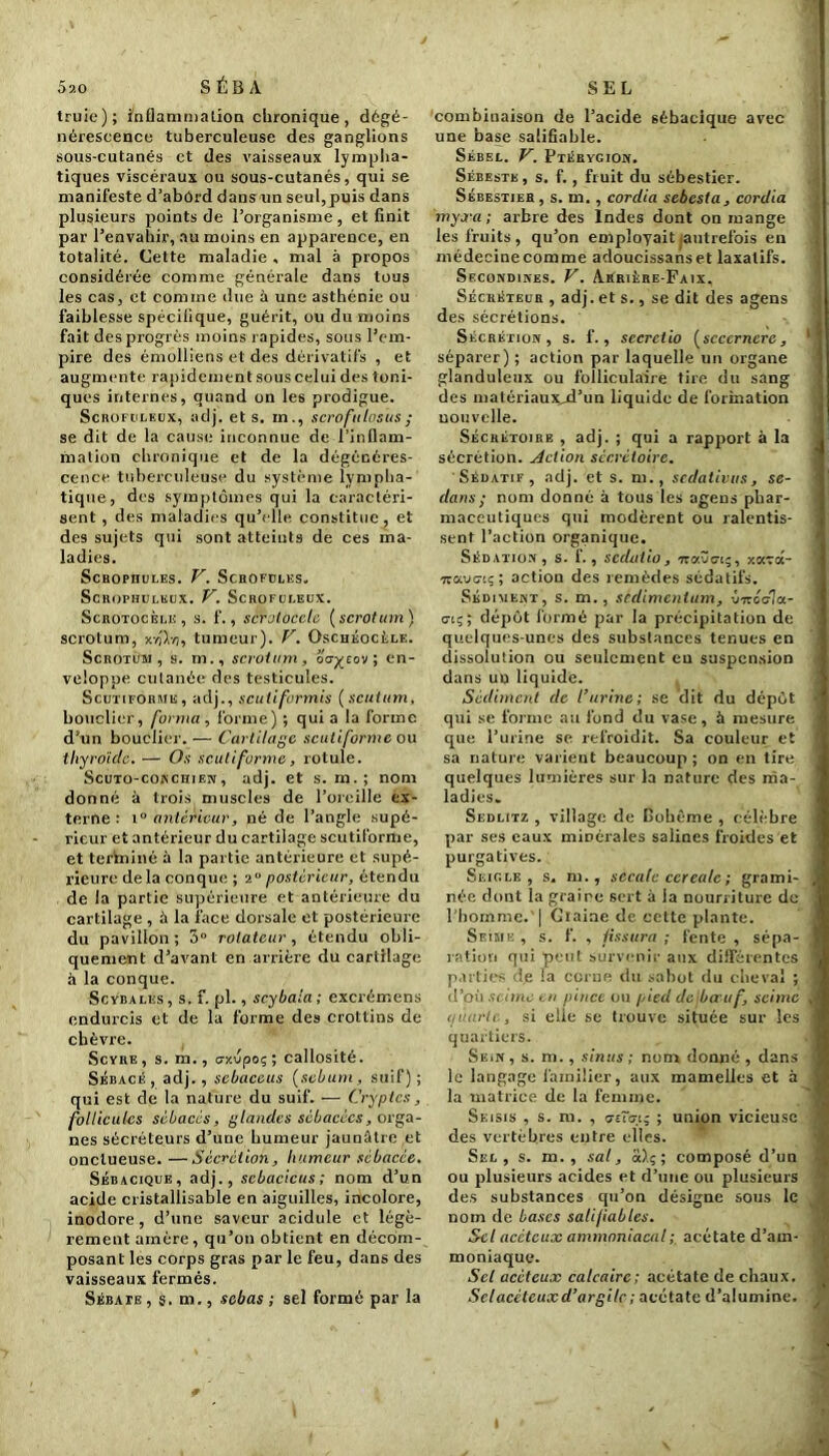 5ao SÉBA truie); inflammation chronique, dégé- nérescence tuberculeuse des ganglions sous-cutanés et des vaisseaux lympha- tiques viscéraux ou sous-cutanés, qui se manifeste d’abûrd dans un seul, puis dans plusieurs points de l’organisme, et finit par l’envahir, au moins en apparence, en totalité. Cette maladie . mal à propos considérée comme générale dans tous les cas, et comme due à une asthénie ou faiblesse spécifique, guérit, ou du moins fait des progrès moins rapides, sous l’em- pire des émolliens et des dérivatifs , et augmente rapidement sous celui des toni- ques internes, quand on les prodigue. Scrofuleux, adj. et s. m., scrofulrsus ; se dit de la cause inconnue de l’inflam- mation chronique et de la dégénéres- cence tuberculeuse du système lympha- tique , des symptômes qui la caractéri- sent , des maladies qu’elle constitue, et des sujets qui sont atteints de ces ma- ladies. Schophules. V. Scrofules, Scrophuleux. V. Scrofuleux. Scrotocèlk, s. f., scrolocclc ( scrotum ) scrotum, X7JXvj, tumeur). V. Ûschéocèle. Scrotum, s. m., scrotum, og^cov ; en- veloppe cutanée des testicules. Scutiforme, adj., scutiformis ( scutum, bouclier, forma, forme) ; quia la forme d’un bouclier. — Cartilage scutiforme ou thyroiclc. — Os scutiforme, rotule. Scuto-conchien , adj. et s. m.; nom donné à trois muscles de l’oreille ex- terne: i° antérieur, né de l’angle supé- rieur et antérieur du cartilage scutiforme, et terininé à la partie antérieure et supé- rieure de la conque ; 2° postérieur, étendu de la partie supérieure et antérieure du cartilage , à la face dorsale et postérieure du pavillon ; 3° rotateur, étendu obli- quement d’avant en arrière du cartilage à la conque. Scvbales, s. f. pl., scybaia; excrémens endurcis et de la forme des crottins de chèvre. Scyre , s. m., crxvpoç ; callosité. Sébacé, adj., sebaceus [sébum, suif); qui est de la nature du suif. -— Cryptes, follicules sébacés, glandes sébacées, orga- nes sécréteurs d’une humeur jaunâtre et onctueuse. —Sécrétion, humeur sébacée. Sébacique, adj., scbacicus ; nom d’un acide cristallisable en aiguilles, incolore, inodore , d’une saveur acidulé et légè- rement amère, qu’on obtient en décom- posant les corps gras par le feu, dans des vaisseaux fermés. Sébate , s. m., sebas ; sel formé par la SEL combinaison de l’acide sébacique avec une base salifiable. Séeel. V. Ptérygion. Sébeste, s. f., fruit du sébestier. Sébestier , s. m., cordia sebesta, cordia myxa; arbre des Indes dont on mange les fruits, qu’on employait (autrefois en médecinecomme adoucissanset laxatifs. Secondines. V. Arrière-Faix, Sécréteur , adj. et s., se dit des agens des sécrétions. Sécrétion, s. f., sccrctio [scccrncre, séparer); action par laquelle un organe glanduleux ou folliculaire tire du sang des matériaux-d’un liquide de formation uouvelle. Sécrétoire , adj. ; qui a rapport à la sécrétion. Action sécrétoire. Sédatif, adj. et s. m., sedativus, Se- dan s ; nom donné à tous les agens phar- maceutiques qui modèrent ou ralentis- sent l’action organique. Sédation, s. f., sedatio, iravo-tç, 7.1-6.- ■jzuvciç; action des remèdes sédatifs. Sédiment, s. m. , sedimentum, v-rréda- ciç; dépôt formé par la précipitation de quelques-unes des substances tenues en dissolution ou seulement eu suspension dans uu liquide. Sédiment de l’urine; se dit du dépôt qui se forme au fond du vase, à mesure que l’urine se refroidit. Sa couleur et sa nature varient beaucoup ; on en tire quelques lumières sur la nature des ma- ladies. Sedlitz , village de Bohême , célèbre par ses eaux minérales salines froides et purgatives. Seigle, s. m., secale cerealc ; grami- née dont la graine sert à la nourriture de l'homme. | Giaine de cette plante. Seime , s. f. , fissura ; fente , sépa- ration qui peut survenir aux différentes parties de la corne du sabot du cheval ; d’où senne eu pince ou pied du bœuf, seime ijuarlc, si elle se trouve située sur les quartiers. Sein, s. m., sinus ; nom donné , dans le langage familier, aux mamelles et à la matrice de la femme. Seisis , s. m. , cjtiGi; ; union vicieuse des vertèbres entre elles. Sel, s. m. , sa!, aXç ; composé d’un ou plusieurs acides et d’une ou plusieurs des substances qu’on désigne sous le nom de bases salifiablcs. Sel acctcux ammoniacal ; acétate d’am- moniaque. Set acéteux calcaire; acétate de chaux. Sclacéteuxd’argilc; acétate d’alumine.