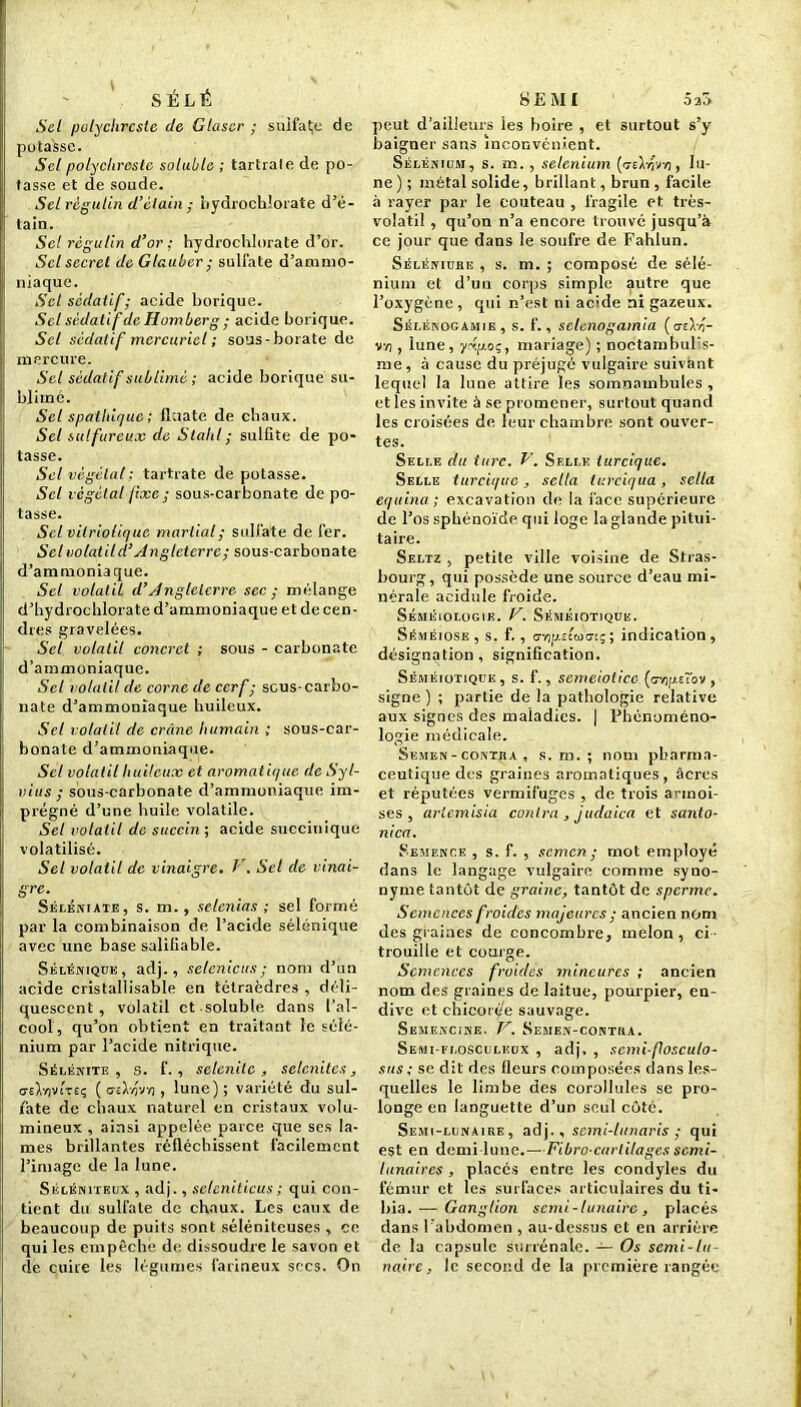 SÉLÉ Sel polychrcste de Glaser ; suifatje de potasse. Sel polychroste soluble ; tartrale de po- tasse et de soude. Sel règulin d’étain; bydrochlorate d’é- tain. Sel règulin d’or ; hydrochlorate d’or. Sel secret de Glauber; sulfate d’ammo- niaque. Set sédatif; acide borique. Sel sédatif de Homberg ; acide borique. Sel sédatif mercuriel ; sous-borate de mercure. Sel sédatif sublimé ; acide borique su- blimé. Sel spathique; dilate de chaux. Sel sulfureux de Slahl; sulfite de po- tasse. Sel végétal; tartrate de potasse. Sel végétal fixe ; sous-carbonate de po- tasse. Set vilriolique martial ; sulfate de fer. Sel volât il d’Angleterre ; sous-carbonate d’ammoniaque. Sel volatil d’Jngleicrre sec ; mélange d’hydrochlorate d’ammoniaque et de cen- dres gravelées. Sel volatil concret ; sous - carbonate d’ammoniaque. Sel volatil de corne de cerf; scus-carbo- nate d’ammoniaque huileux. Sel volatil de crâne humain ; sous-car- bonate d’ammoniaque. Sel volatil huileux et aromatique de S y I- vius ; sous-carbonate d’ammoniaque im- prégné d’une huile volatile. Sel volatil de succin; acide succiuique volatilisé. Sel volatil de vinaigre. F. Sel de vinai- gre. Séléniate, s. m., selenias ; sel formé par la combinaison de l’acide sélénique avec une base saliliable. Séléniqüe, adj., selenicus; nom d’un acide cristallisable en tétraèdres , déli- quescent , volatil et soluble dans l’al- cool, qu’on obtient en traitant le sélé- nium par l’acide nitrique. Sélénite , s. f. , selcniic , selcnitcs, uea'c'i£ç ( ceL/jvyi , lune) ; variété du sul- fate de chaux naturel en cristaux volu- mineux , ainsi appelée parce que ses la- mes brillantes réfléchissent facilement l’image de la lune. Séléniteux, adj., scientticus ; qui con- tient du sulfate de chaux. Les eaux de beaucoup de puits sont séléniteuses , ce qui les empêche de dissoudre le savon et de cuire les légumes farineux secs. On SEMI 520 peut d’ailleurs les boire , et surtout s’y baigner sans inconvénient. Sélénium, s. m. , sélénium (ceLîvïj , lu- ne ) ; métal solide, brillant, brun , facile à rayer par le couteau , fragile et très- volatil , qu’on n’a encore trouvé jusqu’à ce jour que dans le soufre de Fahlun. Séléniure , s. m. ; composé de sélé- nium et d’un corps simple autre que l’oxygène , qui n’est ni acide ni gazeux. Séi.énogamie, s. f., sclenogamia (cz\-r- vvj , lune, y-ip.oç, mariage) ; noctambul's- me, à cause du préjugé vulgaire suivant lequel la lune attire les somnambules , et les invite à se promener, surtout quand les croisées de leur chambre sont ouver- tes. Selle du turc. V. Selle turcique. Selle turcique, sella turciqua, sella equina ; excavation de la face supérieure de l’os sphénoïde qui loge la glande pitui- taire. Seltz , petite ville voisine de Stras- bourg, qui possède une source d’eau mi- nérale acidulé froide. Séméiologie. V. Séméiotique. Séméiose, s. f., cmp.Ecwa-tç; indication, désignation, signification. Séméiotique, s. f., semeioticc (<mp.t~ov , signe ) ; partie de la pathologie relative aux signes des maladies. | Phénoméno- logie médicale. Semen - contra , s. m.; nom pharma- ceutique des graines aromatiques, âcres et réputées vermifuges , de trois armoi- ses , arlemisia contra , juclaica et santo- nica. Semence , s. f. , semen; mot employé dans le langage vulgaire comme syno- nyme tantôt de graine, tantôt de sperme. Semences froides majeures ; ancien nom des graines de concombre, melon, ci- trouille et courge. Semences froides mineures ; ancien nom des graines de laitue, pourpier, en- dive et chicorée sauvage. Semencine. V. Semen-contiia. Semi-flosculkdx , adj, , semi-flosculo- sus ; se dit des fleurs composées dans les- quelles le limbe des corollules se pro- longe en languette d’un seul côté. Semi-lunaire, adj., semi-tunaris ; qui est en demi lune.—Fibro carlilagessemi- lunaires , placés entre les condyles du fémur et les surfaces articulaires du ti- bia.— Ganglion semi-lunaire, placés dans l’abdomen , au-dessus et en arrière de la capsule surrénale. — Os semi-lu- naire, Je second de la première rangée