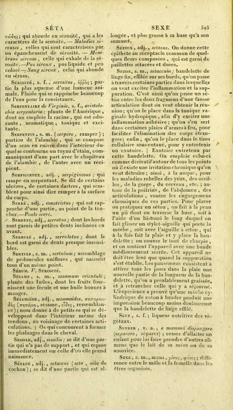 S É T A rto'î'/iç; qui abonde en sérosité, qui a les caractères de la sérosité. — Maladies sé- reuses , celles qui sont caractérisées par un épanchement de sérosité. — Mem- brane séreuse, celle qui exhale de la sé- rosité.—Pus séreux , pus liquide et peu coloré — Sang séreux, celui qui abonde en sérum. Sérosité, s. f. , scrosiias, oppoç ; par- tie la plus aqueuse d’une humeur ani- male. Fluide qui se rapproche beaucoup de l’eau pour la consistance. Serpentaire de Virginie, s. f., arislolo- chia serpentaria ; plante de l’Amérique , dont on emploie îa racine , qui est odo- rante , aromatique , tonique et exci- tante. Serpentin, s. m. {serperc , ramper) ; portion de l’alambic , qui se compose d’un seau en cuivre dans l’intérieur du- quel se contourne un tuyau d’étain, com- muniquant d’une part avec le chapiteau de l’alambic , de l’autre avec un réci- pient. Serpigineux, adj. , serpiginosus : qui rampe en serpentant. Se dit de certains ulcères, de certaines dartres, qui sem- blent pour ainsi dire rampera la surface du corps. Serré , adj. , eonstrictus ; qui est rap- proché d’une partie, au point de la tou- cher.— Pouls serré. s Serreté, adj., serratus ; dont les bords sont garnis de petites dents inclinées en avant. , Serrulé , adj. , scrrulalus ; dont le bord est garni de dents presque insensi- bles. Sertule , s. m. , sertulum; assemblage de pédoncules unitlores , qui naissent tous d’un même point. Sérum. V. Sérosité. Sésame , s. m. , sesamum orientale ; plante des Indes, dont les fruits four- nissent une fécule et une huile bonnes à manger. Sésamoïde , adj. , sesamoides, cryicrapoît- <K)ç ( a/)crd[;.v), sésame, tTSoc,, ressemblan- ce ) ; nom donné à de petits os qui se dé- veloppent dans l’intérieur même des tendons , au voisinage de certaines arti- culations. | Os qui concourent à former les phalanges dans le cheval. Sessile, adj., scssilis ; se dit d’une par- tie qui n’a pas de support , et qui repose immédiatement sur celle d’e-ù elle prend naissance. Sétacé , adj. , setaeeus (scia , soie de cochon) ; se dit d'une partie qui est al- SEXE 5a5 longée, et plus grosse à sa base qu’à son sommet. Séteux , adj., setosus. On donne cette épithète au réceptacle commun de quel- ques fleurs composées , qui est garni de paillettes sétacées et dures. Séton, s. m., selaccum ; bandelette de linge lin, effilée sur ses bords, qu’on passe à travers certaines parties dans lesquelles on veut exciter l’inflammation et la sup- puration. C’est ainsi qu’on passe un sé- ton entre les deux fragmens d’une fausse articulation dont on veut obtenir la réu- nion ; qu’on le place dans la tunique va- ginale hydropique , afin d’y exciter une inflammation adhésive ; qu’on s’en sert dans certaines plaies d’armes à feu, pour faciliter l’élimination des corps étran- gers ; enfin , qu’on le place dans le tissu cellulaire sous-cutané, pour y entretenir un exutoire. | Exutoire entretenu par celte bandelette. On emploie celui-ci comme dérivatifautour de tous les points où il existe une irritation chronique qu’on veut détruire; ainsi , à la nuque, poul- ies maladies rebelles des yeux, des oreil- les , de la gorge , du cerveau , etc. ; au- tour de la poitrine, de l’abdomen , des articulations , contre les engorgemens chroniques de ces parties. Pour placer ou pratiquer un séton , on fait à la peau un pii dont on traverse la base , soit à l’aide d’un bistouri le long duquel on fait glisser un stylet-aiguille qui porte la mèche , soit avec l’aiguille à séton , qui à la fois fait la plaie et y place la ban- delette ; on couvre le tout de charpie, et on soutient l’appareil avec une bande médiocrement serrée. Cet appareil ne doit être levé que quand la suppuration s’est établie. Les pansemens consistent à attirer tous les jours dans la plaie une nouvelle partie de la longueur de la ban- delette, qu’on a préalablement graissée, et à retrancher celle qui y a séjourné. L’expérience a prouvé qu’une mèche cy- lindrique de coton à broder produit une impression beaucoup moins douloureuse que la bandelette de linge effilé. Sève , s. f. ; liqueur nutritive des vé- gétaux. Sevrer, v. a., à mammâi disjungere (separarc, séparer) ; cesser d’allaiter un enfant pour lui faire prendre d’autres ali- mens que le lait de sa mère ou de sa nourrice. Sexe , s. m., sexus, yévoç, cp jcnç ; diffé- rence entre le mâle et la femelle dans les êtres organisas.