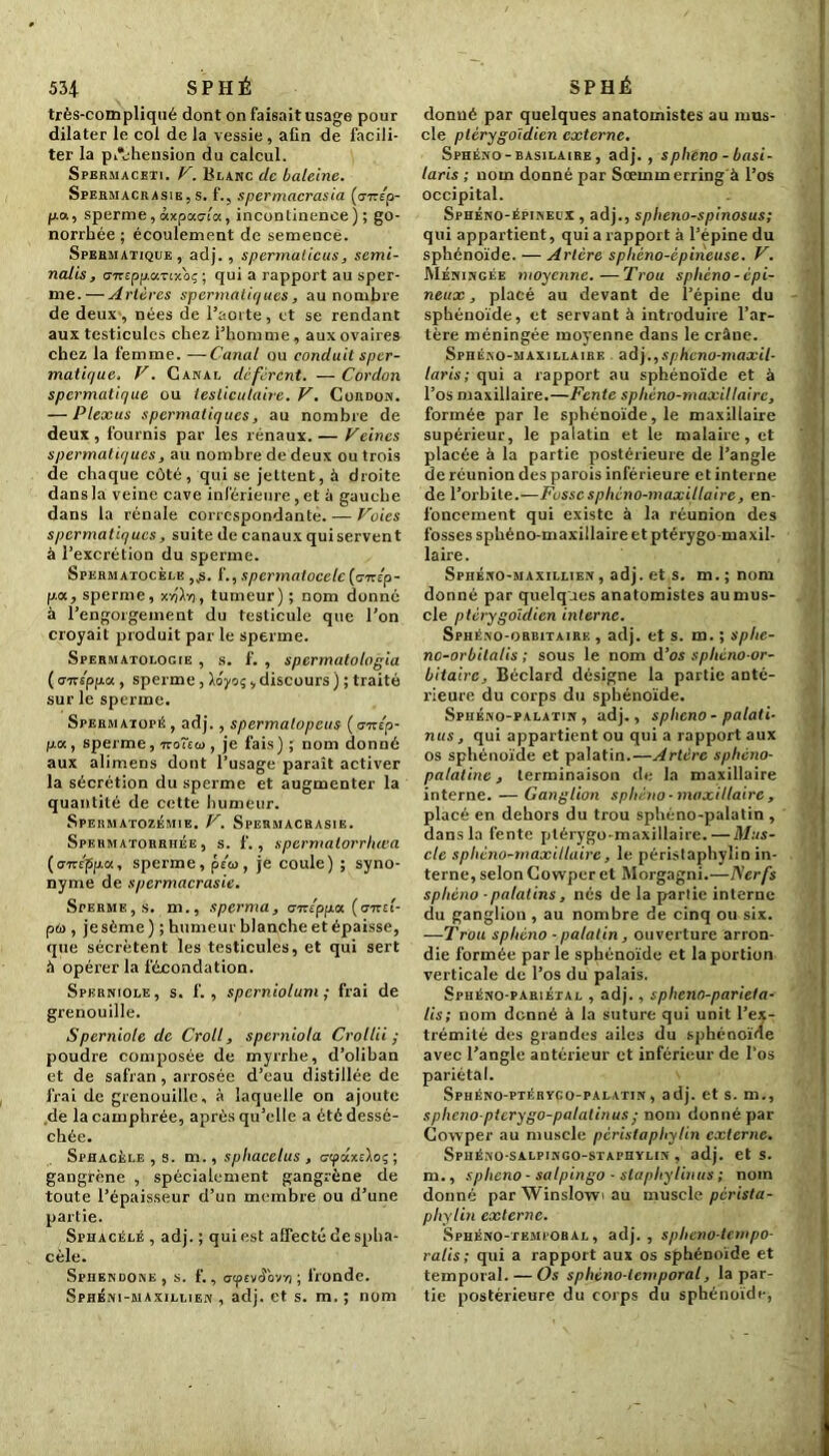 très-compliqué dont on faisait usage pour dilater le col de la vessie , afin de facili- ter la piVhension du calcul. Spermacrti. V. Blanc de baleine. Spermacrasie, s. f.j spermacrasia (<jtep- fj.a, sperme, àxpaala, incontinence); go- norrhée ; écoulement de semence. Spermatique, adj., spermalicus, sémi- nal is, c'TrspfAocTixoç ; qui a rappoi't au sper- me.— Artères spermatiques, au nombre de deux, nées de l’aorte, et se rendant aux testicules chez l’homme, aux ovaires chez la femme. —Canal ou conduit sper- matique. V. Canal défèrent. — Cordon spermatique ou testiculaire. V. Cordon. — Plexus spermatiques, au nombre de deux , fournis par les rénaux. — Veines spermatiques, au nombre de deux ou trois de chaque côté, qui se jettent, 5 droite dans la veine cave inférieure, et à gauche dans la rénale correspondante. — Voies spermatiques, suite de canaux qui servent à l’excrétion du sperme. Spermatocèle ,,s. f., spermatoeele (o-rcep- p.oc, sperme, xvjXv), tumeur) ; nom donné à l’engorgement du testicule que l’on croyait produit par le sperme. Spermatologie , s. f. , spermatologia ( <--Kippa , sperme, Xoyo;, discours ) ; traité sur le sperme. Spermatopé , adj., spermatopeus ( t77r£p- fjLot, sperme, rco~ea>, je fais) ; nom donné aux alimens dont l’usage paraît activer la sécrétion du sperme et augmenter la quantité de cette humeur. Spermatozéjiie. V. Spermacrasie. Spermatorrhée, s. f., spermalorrhœa (améppa, sperme, peu, je coule) ; syno- nyme de spermacrasie. Sperme, s. m., sperma, arzlppa. (cirei- pu , je sème) ; humeur blanche et épaisse, que sécrètent les testicules, et qui sert à opérer la fécondation. Spkrniole, s. f. , sperniolum ; frai de grenouille. Sperniole de Croll, sperniola Crollii ; poudre composée de myrrhe, d’oliban et de safran , arrosée d’eau distillée de frai de grenouille, à laquelle on ajoute de la camphrée, après qu’elle a été dessé- chée. Sphacèle , s. m., sphacelus , <7<paxeloç ; gangrène , spécialement gangrène de toute l’épaisseur d’un membre ou d’une partie. Sphacélé , adj. ; qui est affecté de spha- cèle. Sphendone , s. f., aipevâ'ovrt ; fronde. Sphéni-maxillien , adj. et s. m. ; nom donné par quelques anatomistes au mus- cle ptèrygoidien externe. Sphéno - basilaire , adj. , spheno - basi- laris ; nom donné par Sœmmerring à l’os occipital. Sphéno-épineux , adj., splieno-spinosus; qui appartient, qui a rapport à l’épine du sphénoïde. — Artère sphèno-èpineuse. V. Méningée moyenne.—Trou spheno-èpi- neux, placé au devant de i’épine du sphénoïde, et servant à introduire l’ar- tère méningée moyenne dans le crâne. Sphéno-maxillaire adj.,sphcno-maxil- laris; qui a rapport au sphénoïde et à l’os maxillaire.—Fente spliéno-maxillairc, formée par le sphénoïde, le maxillaire supérieur, le palatin et le malaire, et placée à la partie postérieure de l’angle de réunion des parois inférieure et interne de l’orbite.—Fosse sphéno-maxillaire, en- foncement qui existe à la réunion des fosses sphéno-maxillaire et ptérygo-maxil- laire. Sphéno-maxillien , adj. et s. m. ; nom donné par quelques anatomistes au mus- cle ptéry goidien interne. Sphéno-orbitaire , adj. et s. m. ; sphe- nc-orbitalis ; sous le nom d’os sphéno-or- bitairc, Béclard désigne la partie anté- rieure du corps du sphénoïde. Spiiéno-palatin , adj., sphéno - palati- nus, qui appartient ou qui a rapport aux os sphénoïde et palatin.—Artère sphéno- palatine, terminaison de la maxillaire interne. — Ganglion sphéno-maxillaire, placé en dehors du trou sphéno-palatin , dans la fente ptérygomaxillaire.— Mus- cle sphéno-maxillaire, le péristaphylin in- terne, selon Cowper et Morgagni.—ISerfs sphéno - palatins, nés de la partie interne du ganglion , au nombre de cinq ou six. ■—Trou sphéno - palatin, ouverture arron- die formée parle sphénoïde et la portion verticale de l’os du palais. Sphéno-pariétal , adj., spheno-parieta- lis; nom donné à la suture qui unit l’ex- trémité des grandes ailes du sphénoïde avec l’angle antérieur et inférieur de l’os pariétal. Sphéno-ptérygo-palatin , adj. et s. m., spheno ptcrygo-palalinus; nom donné par Cowper au muscle péristaphylin externe. Spuéno-salpingo-staphylin , adj. et s. m., sphéno - salpingo - slaphylinus ; nom donné par Winslowi au muscle pérista- phylin externe. Sphéno-temi obal , adj. , spheno-tempo- ralis ; qui a rapport aux os sphénoïde et temporal. — Os sphèno-temporal, la par- tie postérieure du corps du sphénoïde,