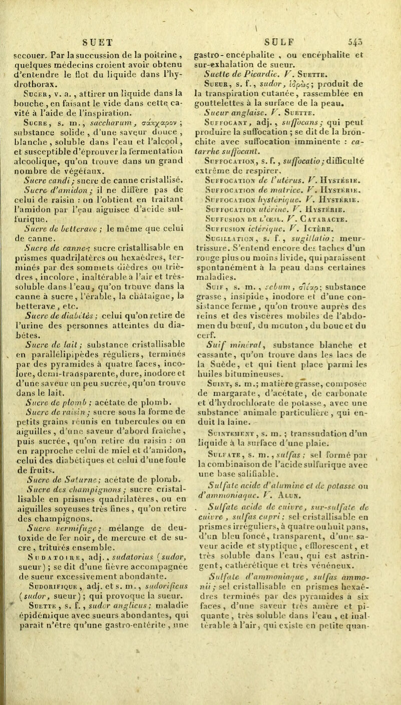 \ SUET secouer. Par la succussion de la poitrine , quelques médecins croient avoir obtenu d’entendre le flot du liquide dans l’hy- drothorax. Sucer, v. a., attirer un liquide dans la bouche , en faisant le vide dans cette ca- vité à l’aide de l’inspiration. Sucre, s. rn., saccharum, crax^apov ; substance solide , d’une saveur douce , blanche, soluble dans l’eau et l’alcool, et susceptible d’éprouver la fermentation alcoolique, qu’on trouve dans un grand nombre de végétaux. Sucre candi ; sucre de canne cristallisé. Sucre d’amidon ; il ne diffère pas de celui de raisin : on l’obtient en traitant l’amidon par l’eau aiguisée d’acide sul- furique. Sucre de betterave ; le même que celui de canne. Sucre de canne-’, sucre eristallisable en prismes quadrijatères ou hexaèdres, ter- minés par des sommets dièdres ou triè- dres , incolore, inaltérable à Pair et très- soluble dans l’eau3 qu’on trouve dans la canne à sucre, l’érable, la châtaigne, la betterave, etc. Sucre de diabètes ; celui qu’on retire de l’urine des personnes atteintes du dia- bètes. Sucre de lait; substance eristallisable en parallélipipèdes réguliers, terminés par des pyramides à quatre faces, inco- lore, demi-transparente, dure, inodore et d’une saveur un peu sucrée, qu’on trouve dans le lait. Sucre de plomb ; acétate de plomb. Sucre de raisin ; sucre sous la forme de petits grains réunis en tubercules ou en aiguilles, d’une saveur d’abord fraîche, puis sucrée, qu’on retire du raisin : on en rapproche celui de miel et d’amidon, celui des diabétiques et celui d’une foule de fruits. Sucre de Saturne; acétate de plomb. Sucre des champignons ; sucre cristal- lisable en prismes quadrilatères, ou en aiguilles soyeuses très fines , qu’on retire des champignons. Sucre vermifuge ; mélange de deu- toxide de fer noir, de mercure et de su- cre , triturés ensemble. Sudatoire, adj.. sudatorius (sudor, sueur) ; se dit d’une fièvre accompagnée de sueur excessivement abondante. Sudorifique, adj. et s. m., sudorificus (sudor, sueur); qui provoque la sueur. Suette , s. f., sudor anglicus ; maladie épidémique avec sueurs abondantes, qui paraît n’ètre qu’une gastro-entérite , une S ü L F 543 gastro-encéphalite , ou encéphalite et sur-exhalation de sueur. Suette de Picardie. V. Suette. Sueur, s. f., sudor, i<?pùç; produit de la transpiration cutanée, rassemblée en gouttelettes à la surface de la peau. Sueur anglaise. V. Suette. Suffocant, adj., suffocans; qui peut produire la suffocation ; se dit de la bron- chite avec suffocation imminente : ca- tarrhe suffocant. Suffocation, s. f., suffocatio; difficulté extrême de respirer. Suffocation de l’utérus. V. Hystérie. Suffocation de matrice. V. Hystérie. Suffocation hystérique. V. Hystérie. Suffocation utérine. V. Hystérie. Suffusion de l'oeil. V. Cataracte. Suffusion ictériquc. V. Ictère. Sugillation, s. f. , sugillatio; meur- trissure. S’entend encore des taches d’un rouge plus ou moins livide, qui paraissent spontanément à la peau dans certaines maladies. Suif, s. m. , sébum, 0lèxp; substance grasse, insipide, inodore et d’une con- sistance ferme , qu’on trouve auprès des teins et des viscères mobiles de l’abdo- men du bœuf, du mouton , du bouc et du cerf. Suif minerai, substance blanche et cassante, qu’on trouve dans les lacs de la Suède, et qui lient place parmi les huiles bitumineuses. Suint, s. m.; matière grasse, composée de margarate, d’acétate, de caibonate et d’hydrochlorate de potasse, avec une substance' animale particulière , qui en- duit la laine. Suintement, s. m. ; transsudation d’un liquide à la surface d’une plaie. Sulfate, s. m., sulfas ; sel formé par la combinaison de l’acide sulfurique avec une base saliliable. Sulfate acide d’alumine cl de potasse ou d’ammoniaque, f . Alun. Sulfate acide de cuivre, sur-sulfite de cuivre, sulfas cupri ; sel eristallisable en prismes irréguliers, à quatre ou huit pans, d’un bleu foncé, transparent, d’une sa- veur acide et styptique , efflorescent, et très soluble dans l’eau, qui est astrin- gent, cathérétique et très vénéneux. Sulfate d’ammoniaque, sulfas ammo- nii; sel eristallisable en prismes hexaè- dres terminés par des pyramides à six faces, d’une saveur très amère et pi- quante , très soluble dans l’eau , et inal- térable à l’air, qui existe en petite quan-
