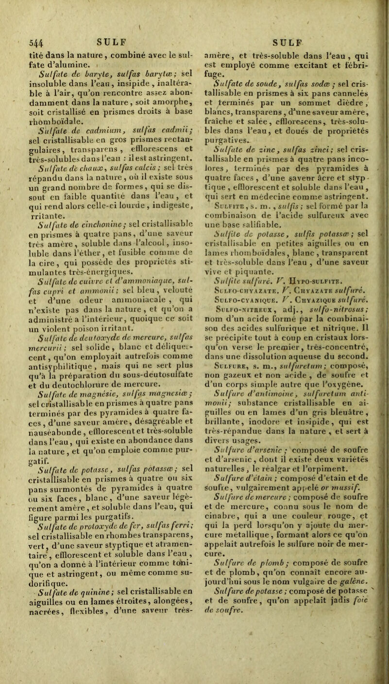 I 544 S U L F tité dans la nature, combiné avec le sul- fate d’alumine. Sulfate de baryte, sulfas barylie; sel insoluble dans l’eau, insipide , inaltéra- ble à l’air, qu’on rencontre assez abon- damment dans la nature, soit amorphe, soit cristallisé en prismes droits à base rhomboïdale. Sulfate de cadmium, sulfas cadmii ; sel cristallisable en gros prismes rectan- gulaires , transparens , efllorescens et très-solubles dans l’eau : il est astringent. Sulfate de chaux, sulfas calcis ; sel très répandu dans la nature, où il existe, sous un grand nombre de formes, qui se dis- sout en faible quantité dans l’eau, et qui rend alors celle-ci lourde , indigeste, rritante. Sulfate de cinchoninc; sel cristallisable en prismes à quatre pans, d’une saveur très amère, soluble dans l’alcool, inso- luble dans l’éther, et fusible comme de la cire , qui possède des propriétés sti- mulantes très-énergiques. Sulfate de cuivre ci d’ammoniaque, sul- fas cupri et ammonii; sel bleu, velouté et d’une odeur ammoniacale , qui n’existe pas dans la nature , et qu’on a administré a l’intérieur, quoique ce soit un violent poison irritant. Sulfate de dculoxydc de mercure, sulfas mercurii ; sel solide, blanc et déliques- cent, qu’on employait autrefois comme antisyphilitique , mais qui r.e sert plus qu’à la préparation du sous-deutosulfate et du deutochlorure de mercure. Su!fuie de magnésie, sulfas magncsiœ ; sel cristallisable en prismes à quatre pans terminés par des pyramides à quatre la- ces , d’une saveur amère, désagréable et nauséabonde, clllorescentet très-soluble dans l’eau, qui existe en abondance dans la nature , et qu’on emploie comme pur- gatif. Sulfate de potasse, sulfas potassœ; sel cristallisable en prismes à quatre ou six pans surmontés de pyramides à quatre ou six faces, blanc, d’une saveur légè- rement amère, et soluble dans l’eau, qui figure parmi les purgatifs. Sulfate de protoxyde de fer, sulfas ferri; sel cristallisable en rhombes transparens, vert, d’une saveur styptique et atramen- tairé, efilorescent et soluble dans l’eau , qu’on a donné à l’intérieur comme toni- que et astringent, ou même comme su- dorifique. Sul fate de quinine ; sel cristallisable en aiguilles ou en lames étroites, alongées, nacrées, flexibles, d’une saveur très- SULF amère, et très-soluble dans l’eau, qui est employé comme excitant et fébri- fuge. Sulfate de soude, sulfas sodee ; sel cris- tallisable en prismes à six pans cannelés et terminés par un sommet dièdre, blancs, transparens, d’unesaveuramère, fraîche et salée, efllorescens, très-solu- bles dans l’eau, et doués de propriétés purgatives^ Sulfate de zinc, sulfas zinci; sel cris- tallisable en prismes à quatre pans inco- lores , terminés par des pyramides à quatre faces , d’une savenr âcre et styp • tique , efilorescent et soluble dans l’eau , qui sert en médecine comme astringent. Sulfite , s. m., suifs ; sel formé par la combinaison de l’acide sulfureux avec une base salifiable. Sulfite de potasse, sulfis potassai; sel cristallisable en petites aiguilles ou en lames rbomboïdàles, blanc, transparent et très-soluble dans l’eau , d’une saveur vive et piquante. Sulfite sulfuré. V. IIypo-sulfite. SuLFO-CHYAZATE, V. ClIYAZATE sulfuré. Sulfo-cyanique. V. Chyaziquk sulfuré. Sulfo-nitreux , adj., solfo-nilrosus ; nom d’un acide formé par la combinai- son des acides sulfurique et nitrique. Il se précipite tout à coup en cristaux lors- qu’on verse le premier, très-concentré, dans une dissolution aqueuse du second. Sulfure, s. m., sulfuretum ; composé, non gazeux et non acide , de soufre et d’un corps simple autre que l’oxygène. Sulfure d’antimoine, sulfuretum anti- monii; substance cristallisable en ai- guilles ou en lames d’un gris bleuâtre , brillante, inodore et insipide, qui est très-répandue dans la nature , et sert à divers usages. Sulfure d’arsenic ; composé de soufre et d’arsenic, dont il existe deux variétés naturelles , le réalgar et l’orpiment. Sulfure d’étain ; composé d’etain et de soufre, vulgairement appelé or massif. Sulfure de mercure ; composé de soufre et de mercure, connu sous le nom de cinabre, qui a une couleur rouge, et qui la perd lorsqu’on y ajoute du mer- cure métallique, formant alors ce qu’on appelait autrefois le sulfure noir de mer- cure. Sulfure de plomb ; composé de soufre et de plomb, qu’on connaît encore au- jourd’hui sous le nom vulgaire de galène. Sulfure de potasse ; composé de potasse ' et de soufre, qu’on appelait jadis foie de soufre.