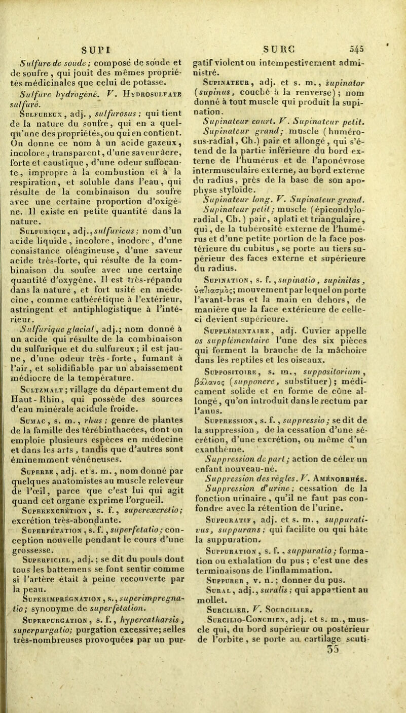 SUPI Sulfurede soude; composé de soude et de soufre , qui jouit des mêmes proprié- tés médicinales que celui de potasse. Sulfure hydrogéné. V. Hydrosulfate sulfuré. Sulfureux, adj. , sulfurosus ; qui tient de la nature du soufre, qui en a quel- qu’une des propriétés, ou quien contient. On donne ce nom à un acide gazeux, incolore , transparent, d’une saveur âcre, forte et caustique , d’une odeur suffocan- te , impropre à la combustion et à la respiration, et soluble dans l’eau, qui résulte de la combinaison du soufre avec une certaine proportion d’oxigè- ne. 11 existe en petite quantité dans la nature. Sulfurique, ad).,sulfuricus ; nomd’un acide liquide, incolore, inodore, d’une consistance oléagineuse, d’une saveur acide très-forte, qui résulte de la com- binaison du soufre avec une certaine quantité d’oxygène. Il est très-répandu dans la nature , et fort usité en méde- cine , comme cathérétique à l’extérieur, astringent et antiphlogistique à l’inté- rieur. Sulfurique glacial, adj.; nom donné à un acide qui résulte de la combinaison du sulfurique et du sulfureux ; il est jau- ne , d’une odeur très-forte, fumant à l’air, et solidifiable par un abaissement médiocre de la température. Sultzmalt ; village du département du Haut-Rhin, qui possède des sources d’eau minérale acidulé froide. Sumac, s. m., rlius ; genre de plantes de la famille des térébinthacées, dont on emploie plusieurs espèces en médecine et dans les arts , tandis que d’autres sont éminemment vénéneuses. Superbe , adj. et s. m., nom donné par quelques anatomistes au muscle releveur de l’œil, parce que c’est lui qui agit quand cet organe exprime l’orgueil. Superexcrétion, s. f., supercxcrelio ; excrétion très-abondante. Superfétation , s. f., superfetatio; con- ception nouvelle pendant le cours d’une grossesse. Superficiel , adj. ; se dit du pouls dont tous les battemens se font sentir comme si l’artère était à peine recouverte par la peau. Supeiumprégnation , s., s uperimpregna- tio ; synonyme de superfétation. Superpurgation , s. f., hypercatharsis , superpurgatio; purgation excessive; selles très-nombreuses provoquées par un pur- SURG 545 gatif violent ou intempestivement admi- nistré. Supinateur, adj. et s. m., supinator (supinus, couché à la renverse); nom donné à tout muscle qui produit la supi- nation. Supinateur court. V. Supinateur petit. Supinateur grand; muscle (huméro- sus-radial, Ch.) pair et allongé, qui s’é- tend de la partie inférieure du bord ex- terne de l’humérus et de l’aponévrose intermusculaire externe, au bord externe du radius, près de la base de son apo- physe styloïde. Supinateur long. V. Supinateur grand. Supinateur petit ; muscle (épicondylo- radial, Cb. ) pair, aplati et triangulaire, qui, de la tubérosité externe de l’humé- rus et d’une petite portion de la face pos- térieure du cubitus , se porte au tiers su- périeur des faces externe et supérieure du radius. Supination, s. f'. ,supinatio, supinitas , virlcao-fro-;; mouvement par lequel on porte l’avant-bras et la main en dehors, de manière que la face extérieure de celle- ci devient supérieure. Supplémentaire, adj. Cuvier appelle os supplémentaire l’une des six pièces qui forment la brauche de la mâchoire dans les reptiles et les oiseaux. Suppositoire, s. m., suppositorium , jSaXavoç (supponerc, substituer); médi- cament solide et en forme de cône al- longé , qu’on introduit dans le rectum par l’anus. Suppression, s. f., suppressio; se dit de la suppression, delà cessation d’une sé- crétion, d’une excrétion, ou même d’un exanthème. Suppression de part ; action de celer un enfant nouveau-né. Suppression des règles. V. Aménorrhée. Suppression d'urine; cessation de la fonction urinaire , qu’il ne faut pas con- fondre avec la rétention de l’urine. Suppuratif, adj. et s. m., suppurali- vus, suppurons ; qui facilite ou qui hâte la suppuration. Suppuration, s. f. , suppuralio; forma- tion ou exhalation du pus ; c’est une des terminaisons de l’inflammation. Suppurer , v. n. ; donner du pus. Sural , adj., suralis ; qui appartient au mollet. Suhcilier. V. Sourcilier. Surcilio-Conchien, adj. et s. m., mus- cle qui, du bord supérieur ou postérieur de l’orbite, se porte au. cartilage scuti- 55
