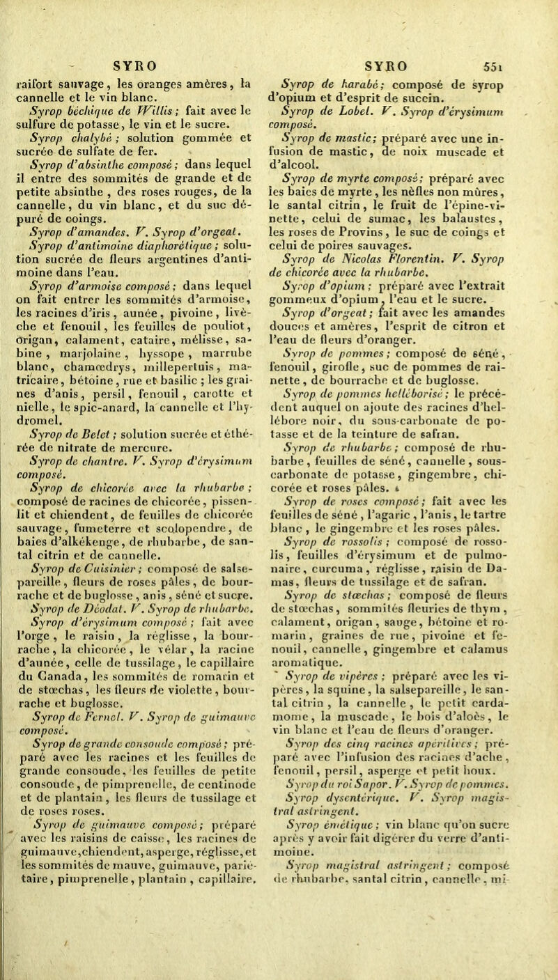 SYRO raifort sauvage, les oranges amères, la cannelle et le vin blanc. Syrop bêcliique de Willis ; fait avec le sulfure de potasse, le vin et le sucre. Syrop chalybè ; solution gommée et sucrée de sulfate de fer. Syrop d’absinthe composé ; dans lequel il entre des sommités de grande et de petite absinthe , des roses rouges, de la cannelle, du vin blanc, et du suc dé- puré de coings. Syrop d’amandes. V. Syrop d’orgeat. Syrop d’antimoine diaphorètique ; solu- tion sucrée de Heurs argentines d’anti- moine dans l’eau. Syrop d’armoise composé ; dans lequel on fait entrer les sommités d’armoise, les racines d’iris , aunée, pivoine, livè- che et fenouil, les feuilles de pouliot, origan, calament, cataire, mélisse, Sa- bine , marjolaine , hyssope , marrube blanc, chamrcdrys, millepertuis, ma- tricaire, bétoine, rue et basilic ; les grai- nes d’anis, persil, fenouil , carotte et nielle, le spic-anard, la cannelle et l’hy- dromel. Syrop de Belct ; solution sucrée et éthé- rée de nitrate de mercure. Syrop de chantre. V. Syrop d’érysimum composé. Syrop de chicorée arec ta rhubarbe ; composé de racines de chicorée, pissen- lit et chiendent, de feuilles de chicorée sauvage, fumeterre et scolopendre, de baies d’alkékenge, de rhubarbe, de san- tal citrin et de cannelle. Syrop de Cuisinier ; composé de salse- pareille, fleurs de roses pâles, de bour- rache et de buglosse, anis , séné et sucre. Syrop de Déodat. V. Syrop de rhubarbe. Syrop d’érysimum composé ; fait avec l’orge, le raisin, la réglisse, la bour- rache, la chicorée, le vélar , la racine d’aunée, celle de tussilage, le capillaire du Canada, les sommités de romarin et de stœchas, les fleurs de violette , bour- rache et buglosse. Syrop de Fernel. V. Syrop de guimauve composé. Syrop de grande consolide composé; pré- paré avec les racines et les feuilles de grande consoude, les feuilles de petite consolide, de pimprenelle, de ccntinodc et de plantain, les fleurs de tussilage et de roses roses. Syrop de guimauve composé ; préparé avec les raisins de caisse, les racines de guimauve,chiendent, asperge, réglisse, et les sommités de mauve, guimauve, parié- taire, pimprenelle, plantain , capillaire. SYRO 551 Syrop de harabé; composé de syrop d’opium et d’esprit de succin. Syrop de Lobel. V. Syrop d’érysimum composé. Syrop de mastic; préparé avec une in- fusion de mastic, de noix muscade et d’alcool. Syrop de myrte composé; préparé avec les baies de myrte, les nèfles non mûres, le santal citrin , le fruit de l’épine-vi- nette, celui de sumac, les balaustes, les roses de Provins, le suc de coings et celui de poires sauvages. Syrop de Nicolas Florentin. V. Syrop de chicorée avec la rhubarbe. Syrop d’opium ; préparé avec l’extrait gommeux d’opium, l’eau et le sucre. Syrop d’orgeat; fait avec les amandes douces et amères, l’esprit de citron et l’eau de fleurs d’oranger. Syrop de pommes ; composé de 6éué , fenouil, girofle, suc de pommes de rai- nette, de bourrache et de buglosse. Syrop clc pommes helléborisé ; le précé- dent auquel on ajoute des racines d’hel- lébore noir, du sous-carbonate de po- tasse et de la teinture de safran. Syrop de rhubarbe; composé de rhu- barbe, feuilles de séné, cannelle, sous- carbonate de potasse, gingembre, chi- corée et roses pâles, t Syrop de roses composé; fait avec les feuilles de séné , l’agaric , l’anis, le tartre blanc , le gingembre et les roses pâles. Syrop de rossolis ; composé de rosso- lis, feuilles d’érysimum et de pulmo- naire, curcuma, réglisse, raisin de Da- mas, fleurs de tussilage et de safran. Syrop de stœchas ; composé de fleurs de stœchas , sommités fleuries de thym , calament, origan, sauge, bétoine et ro- marin , graines de rue, pivoine et fe- nouil, cannelle, gingembre et calamus aromatique. Syrop de vipères ; préparé avec les vi- pères , la squine, la salsepareille, le san- tal citrin , la cannelle , le petit carda- mome, la muscade, le bois d’aloès, le vin blanc et l’eau de fleurs d’oranger. Syrop des cinq racines apèrilives ; pré- paré avec l’infusion des racines d’aclie , fenouil, persil, asperge et petit houx. Syrop du roiSapor. V. Syrop c'e pommes. Syrop dysentérique. V. Syrop magis- tral astringent. Syrop émétique; vin blanc qu’on sucre après y avoir fait digérer du verre d’anti- moine. Syrop magistral astringent ; composé de rhubarbe, santal citrin , cannelle , mi-