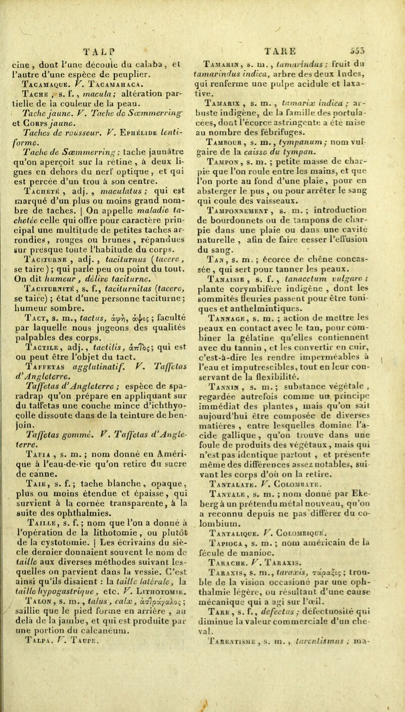 T A L P cine , dont l’une découle du calaba, et l’autre d’une espèce de peuplier. Tacamaque. V. Tacamahaca. Tache , s. f. , macula; altération par- tielle de la couleur de la peau. Tache jaune. V. Tache de Sœmmerring' et Cobps jaune. Taches de rousseur. V. Ephélide lenti- forme. Tache de Sœmmerring ; tache jaunâtre qu’on aperçoit sur la rétine , à deux li- gnes en dehors du nerf optique, et qui est percée d’un trou à son centre. Tacheté , adj. , maculatus ; qui est marqué d’un plus ou moins grand nom- bre de taches. | On appelle maladie ta- chetée celle qui offre pour caractère prin- cipal une multitude de petites taches ar- rondies, rouges ou brunes, répandues sur présque toute l’habitude du corps. Taciturne, adj., taciturnus [tacere, se taire) ; qui parle peu ou point du tout. On dit humeur, délire taciturne. Taciturnité, s. f., taciturnitas (tacere, se taire) ; état d’une personne taciturne ; humeur sombre. Tact, s. m., tactus, àtpb, 0^15 ; faculté par laquelle nous jugeons des qualités palpables des corps. Tactile, adj., tactilis, âirToç; qui est ou peut être l’objet du tact. Taffetas aggtutinatif. V. Taffetas d’Angleterre. Taffetas d’Angleterre ; espèce de spa- radrap qu’on prépare en appliquant sur du taffetas une couche mince d’ichthyo- colle dissoute dans de la teinture de ben- join. Taffetas gommé. T. Taffetas d’Angle- terre. Tafia , s. m. ; nom donné en Améri- que à l’eau-de-vie qu’on retire du sucre de canne. Taie, s. f. ; tache blanche, opaque, plus ou moins étendue et épaisse, qui survient à la cornée transparente, à la suite des ophthalmies. Taille, s. f. ; nom que l’on a donné à l’opération de la lithotomie, ou plutôt de la cystotomie, j Les écrivains du siè- cle dernier donnaient souvent le nom de taille aux diverses méthodes suivant les- quelles on parvient dans la vessie. C’est ainsi qu’ils disaient : la taille latérale, la taille hypogastrique, etc. V. Lithotomie. Talon, s. m., talus, calx, àdlpdyalo;; saillie que le pied forme en arrière , au delà de la jambe, et qui est produite par une portion du calcanéum. Talpa. V. TturE. TARE 555 Tamarin, s. m., lamarlndus ; fruit du tamarindus indica, arbre des deux Indes, qui renferme une pulpe acidulé et laxa- tive. Tamarix , s. m. , tamarix indica ; ar- buste indigène, de la famille desportula- cées, dont l’écorce astringente a été mise au nombre des fébrifuges. Tambour, s. m., tympanum; nom vul- gaire de la caisse du tympan. Tampon, s. m. ; petite masse de char- pie que l’on roule entre les mains, et que l’on porte au fond d’une plaie, pour en absterger le pus , ou pour arrêter le sang qui coule des vaisseaux. Tamponnement , s. m. ; introduction de bourdonnets ou de tampons de char- pie dans une plaie ou dans une cavité naturelle , afin de faire cesser l’effusion du sang. Tan, s. m. ; écorce de chêne concas- sée , qui sert pour tanner les peaux. Tanaisie , s. f. , tanacctum vulgarc ; plante corymbifère indigène , dont les sommités fleuries passent pour être toni- ques et anthelmintiques. Tannage, s. m. ; action de mettre les peaux en contact avec le tan, pour com- biner la gélatine, qu’elles contiennent avec du tannin, et les convertir en cuir, c’est-à-dire les rendre imperméables à l’eau et imputrescibles, tout en leur con- servant de la flexibilité. Tannin , s. m. ; substance végétale , regardée autrefois comme un principe immédiat des plantes, mais qu’on sait aujourd’hui être composée de diverses matières , entre lesquelles domine l’a- cide gallique, qu’on trouve dans une foule de produits des végétaux, mais qui n’est pas identique partout , et présente même des différences assez notables, sui vant les corps d’où on la relire. Tantalate. V. Colombate. Tantale, s. m. ; nom donné par Eke- berg à un prétendu métal nouveau, qu’on a reconnu depuis ne pas différer du co- lombium. Tantalique. V. Colombiqué. Tapioca, s. m. ; nom américain de la fécule de manioc. Tarache. F. Taraxis. Taraxis, s. ni., taraxis, -rapacjtç ; trou- ble de la vision occasioné par une oph- thalmie légère, ou résultant d’une cause mécanique qui a agi sur l’œil. Tare, s. f., dcfectus ; défectuosité qui diminue la valeur commerciale d’un che- val. Tarentisme , s. in. , lurentismus ; ma-