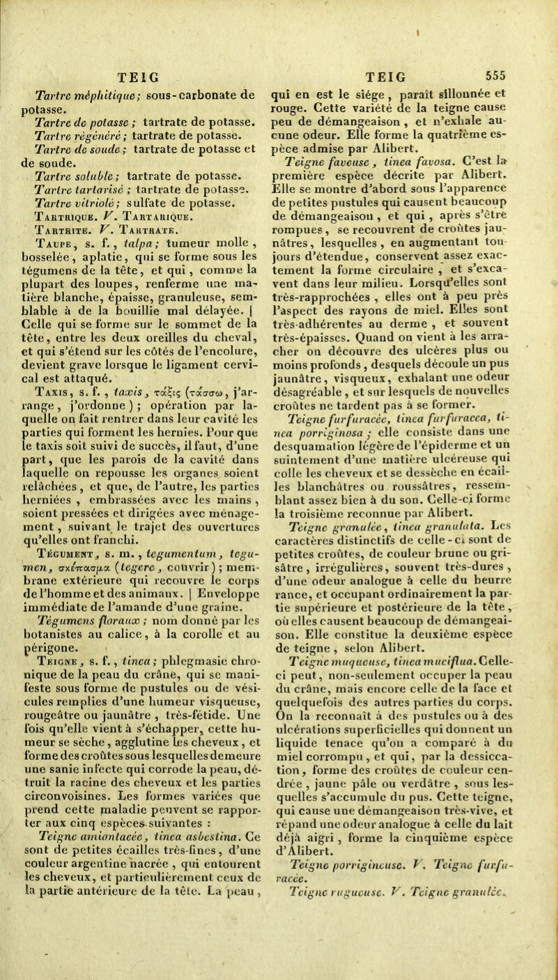 TE 1G Tartre méphitique; sous-carbonate de potasse. Tartre de potasse ; tartrate de potasse. Tartre régénéré; tartrate de potasse. Tartre de soude ; tartrate de potasse et de soude. Tartre soluble ; tartrate de potasse. Tartre tartarisè ; tartrate de potasse. Tartre vitriolé; sulfate dépotasse. Tartrique. T. Tartarique. Tartrite. V. Tartrate. Taupe, s. f., talpa; tumeur molle, bosselée, aplatie, qui se forme sous les tégumens de la tête, et qui, comme la plupart des loupes, renferme une ma- tière blanche, épaisse, granuleuse, sem- blable à de la bouillie mal délayée. | Celle qui se forme sur le sommet de la tête, entre les deux oreilles du cheval, et qui s’étend sur les côtés de l’encolure, devient grave lorsque le ligament cervi- cal est attaqué. Taxis, s. f. , taxis, raÇi; (toco'o'w, j’ar- range , j’ordonne ) ; opération par la- quelle on fait rentrer dans leur cavité les parties qui forment les hernies. Pour que le taxis soit suivi de succès, il faut, d’une part, que les parois de la cavité dans laquelle on repousse les organes soient relâchées , et que, de l’autre, les parties herniées , embrassées avec les mains , soient pressées et dirigées avec ménage- ment , suivant le trajet des ouvertures qu’elles ont franchi. Tégument * s. m., tégument um, tegu- men, axénaepa (legerc , couvrir) ; mem- brane extérieure qui recouvre le corps de l’homme et des animaux. | Enveloppe immédiate de l’amande d’une graine. Tégumens floraux ; nom donné par les botanistes au calice, à la corolle et au périgone. Teigne, s. f., tinca; phlegmasie chro- nique de la peau du crâne, qui se mani- feste sous forme de pustules ou de vési- cules remplies d’une humeur visqueuse, rougeâtre ou jaunâtre , très-fétide. Une fois qu’elle vient à s’échapper, cette hu- meur se sèche, agglutine les cheveux , et forme des croûtes sous lesquelles demeure une sanie infecte qui corrode la peau, dé- truit la racine des cheveux et les parties circonvoisines. Les formes variées que prend cette pialadie peuvent se rappor- ter aux cinq espèces-suivantes : Teigne amiantacée, tinea asbestina. Ce sont de petites écailles très-fines, d’une couleur argentine nacrée , qui entourent les cheveux, et particulièrement ceux de TEIG 555 qui en est le siège , paraît sillonnée et rouge. Cette variété de la teigne cause peu de démangeaison , et n’exhale au- cune odeur. Elle forme la quatrième es- pèce admise par Alibert. Teigne faveuse, tinea favosa. C’est la première espèce décrite par Alibert. Elle se montre d’abord sous l’apparence de petites pustules qui causent beaucoup de démangeaison , et qui , après s’être rompues, se recouvrent de croûtes jau- nâtres, lesquelles, en augmentant tou jours d’étendue, conservent assez exac- tement la forme circulaire , et s’exca- vent dans leur milieu. Lorsqu’elles sont très-rapprochées , elles ont à peu près l’aspect des rayons de miel. Elles sont très-adhérentes au derme , et souvent très-épaisses. Quand on vient à les arra- cher on découvre des ulcères plus ou moins profonds, desquels découle un pus jaunâtre, visqueux, exhalant une odeur désagréable , et sur lesquels de nouvelles croûtes ne tardent pas à se former. Teigne furfuracéc, tinca furfuracea, ti- nca porriginosa ; elle consiste dans une desquamation légère de l’épiderme et un suintement d’une matière ulcéreuse qui colle les che veux et se dessèche en écail- les blanchâtres ou roussâtres, ressem- blant assez bien à du son. Celle-ci forme la troisième reconnue par Alibert. Teigne granulée, tinca granulata. Les caractères distinctifs de celle - ci sont de- petites croûtes, de couleur brune ou gri- sâtre , irrégulières, souvent très-dures, d’une odeur analogue à celle du beurre rance, et occupant ordinairement la par- tie supérieure et postérieure de la tête, où elles causent beaucoup de démangeai- son. Elle constitue la deuxième espèce de teigne , selon Alibert. Teigne muqueuse, tineamuciflua.Celle- ci peut, non-seulement occuper la peau du crâne, mais encore celle de la face et quelquefois des autres parties du corps. On la reconnaît à des pustules ou à des ulcérations superficielles qui donnent un liquide tenace qu’on a comparé à du miel corrompu , et qui, par la dessicca- tion, forme des croûtes de couleur cen- drée , jaune pâle ou verdâtre , sous les- quelles s’accumule du pus. Cette teigne, qui cause une démangeaison très-vive, et répand une odeur analogue à celle du lait déjà aigri , forme la cinquième espèce d’Alibert. Teigne porrigineusc. V . Teigne fur.fu- racée.