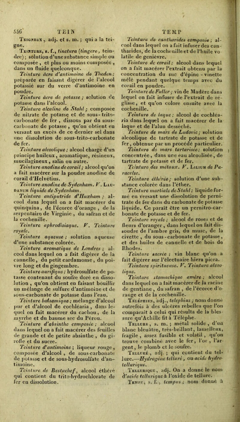 Teigneux , adj. et s. in. ; qui a la tei- gne. Teinture, g. f., tinclura {tingere, tein- dre) ; solution d’une substance simple ou composée , et plus ou moins composée , dans un fluide quelconque. Teinture âcre d’antimoine de Theden; préparée en faisant digérer de l’alcool potassié sur du verre d’antimoine en poudre. Teinture âcre de potasse ; solution de potasse dans l’alcool. Teinture alcaline de Stahl ; composée de nitrate de potasse et de sous-trito- carbonate de fer , dissous par du sous- carbonate de potasse , qu’on obtient eu versant un excès de ce dernier sel dans une dissolution de sous-trito-carbonate de fer. Teinture alcoolique; alcool chargé d’un principe huileux, aromatique, résineux, mucilagineux, salin ou autre. Teinture anodine de corail ; alcool qu’on a fait macérer sur la poudre anodine de corail d’Helvétius. Teinture anodine de Sydenham. V. Lau- danum liquide de Sydenham. Teinture antiputride d’Huxham ; al- cool dans lequel on a fait macérer du quinquina, de l’écorce d’orange , delà serpentaire de Virginie , du safran et de la cochenille. Teinture aphrodisiaque. V. Teinture royale. Teinture aqueuse ; solution aqueuse d’une substance colorée. Teinture aromatique de Londres ; al- cool dans lequel on a fait digérer de la cannelle, du petit cardamome , du poi- vre long et du gingembre. Teinture aurifique ; hydrosulfate de po- tasse contenant du soufre doré en disso- lution , qu’on obtient en faisant bouillir un mélange de sulfure d’antimoine et de sous-carbonate de potasse dans l’eau. Teinture balsamique ; mélange d’alcool pur et d’alcool de cochléaria , dans le- quel on fait macérer du cachou, de la myrrhe et du baume sec du Pérou. Teinture d’absinthe composée ; alcool dans lequel on a fait macérer des feuilles de grande et de petite absinthe , du gi- rofle et du sucre. Teinture d’antimoine ; liqueur rouge, composée d’alcool , de sous-carbonate de potasse et de sous-hydrosulfate d’an- timoine. Teinture de Besluchef, alcool éthéré qui contient du trito-hydrochlorate de fer en dissolution. Teinture de cantharides composée; al- cool dans lequel on a fait infuser des can- tharides, de la cochenille et de l’huile vo latile de genièvre. Teinture de corail; alcool dans lequel on a fait macérer l’extrait obtenu par la concentration du 6uc d’épine - vinette mêlé pendant quelque temps avec du corail en poudre. TeinturcdcFuller; vin de Madère dans lequel on fait infuser de l’extrait de ré- glisse, et qu’on colore ensuite avec la cochenille. Teinture de laque; alcool de cochléa- ria dans lequel on a fait macérer de la laque et de l’alun desséché. Teinture de mars de Ludovic; solution alcoolique de tartrate de potasse et de fer, obtenue par un procédé particulier. Teinture do mars tartarisée; solution concentrée, dans une eau alcoolisée, de tartrate de potasse et de fer. Teinture des métaux. V. Lilium de Pa- racelse. Teinture élliérée; solution d’une sub- stance colorée dans l’éther. Teinture martiale de S talil ; liquidefor- mé en versant une dissolution de perni- trate de fer dans du carbonate de potasse liquide. Ce paraît être un pernitro-car- bonate de potasse et de fer. Teinture royale; alcool de roses et de fleurs d’oranger , dans lequel on fait dis- soudre de l’ambre gris, du musc, de la civette , du sous-carbonate de potasse, et des huiles de cannelle et de bois do Rhodes. Teinture sacrée ; vin blanc qu’on a fait digérer sur l’électuaire Liera picra. Teinture spiritueuse. V. Teinture alcoo tique. Teinture stomachique amère ; alcool dans lequel on a fait macérer de la racine de gentiane , du safran , de l’écorce d’o- range et de la cochenille. Tèléphien, adj., telepliius ; nom donné autrefois à des ulcères rebelles que l’on comparaît à celui qui résulta de la bles- sure qu’Achiile fit à Télèphe. Tellure, s. m. ; métal solide , d’un blanc bleuâtre, très-brillant, lamcllcux, fragile , assez fusible et volatil , qu’on trouve combiné avec le fer, l’or, l’ar- gent, le plomb et le soufre. Tellure , adj. ; qui contient du tel- lure.—Hydrogène tellure , ou acide hydro- tellurique. Tellurique, adj. On a dGnné le nom d’acide tellurique à l’oxide de tellure. Tempe, s. f. , tempus ; nom donné il