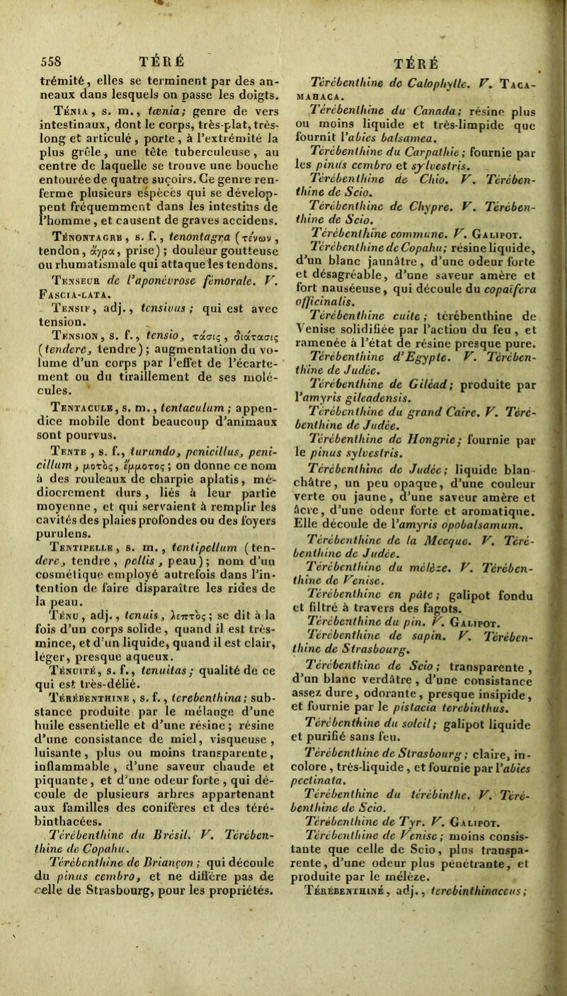 trémité, elles se terminent par des an- neaux dans lesquels on passe les doigts. Ténia, s. m., tœnia; genre de vers intestinaux, dont le corps, très-plat, très- long et articulé , porte , à l’extrémité la plus grêle, une tète tuberculeuse, au centre de laquelle se trouve une bouche entourée de quatre suçoirs. Ce genre ren- ferme plusieurs espèces qui se dévelop- pent fréquemment dans les intestins de l’homme , et causent de graves accidens. Ténontagre , s. f., tenontagra (tevcov , tendon, dypa, prise); douleur goutteuse ou rhumatismale qui attaque les tendons. T en s el: a de l’aponévrose fémorale. V. Fascia-lata. Tensif , adj., tensivus ; qui est avec tension. Tension, s. f., tensio, zoioi;, (îiocTao-iç (tendere, tendre); augmentation du vo- lume d’un corps par l’effet de l’écarte- ment ou du tiraillement de ses molé- cules. Tentacule, s. m., tcntaculum ; appen- dice mobile dont beaucoup d’animaux sont pourvus. Tente , s. f., turundo, pcnicillus, peni- cillum, fj.ovoç, £jifjioroç ; on donne ce nom à des rouleaux de charpie aplatis, mé- diocrement durs, liés à leur partie moyenne, et qui servaient à remplir les cavités des plaies profondes ou des foyers purulens. Tentipelle , s. m., tcntipellum ( ten- dere, tendre, pellis , peau); nom d’un cosmétique employé autrefois dans l’in- tention de faire disparaître les rides de la peau. Ténu, adj., tenuis, se dit à la fois d’un corps solide, quand il est très- mince, et d’un liquide, quand il est clair, léger, presque aqueux. Ténuité, s. f., tenuitas; qualité de ce qui est très-délié. Térébenthine , s. f., terebenthina ; sub- stance produite par le mélange d’une huile essentielle et d’une résine ; résine d’une consistance de miel, visqueuse, luisante, plus ou moins transparente, inflammable , d’une saveur chaude et piquante, et d’une odeur forte , qui dé- coule de plusieurs arbres appartenant aux familles des conifères et des téré- binthacées. Térébenthine du Brésil. V. Térében- thine de Copahu. Térébenthine de Briançon ; qui découle du pinus cembro, et ne diffère pas de «elle de Strasbourg, pour les propriétés. Térébenthine de Calopliylle. F. Taca- mahaca. Térébenthine du Canada; résine plus ou moins liquide et très-limpide que fournit 1 ’abies balsamea. Térébenthine du Carpalhie ; fournie par- les pinits cembro et sylvestris. Térébenthine do Chio. V. Térében- thine de Scio. Térébenthine de Chypre. V. Térében- thine de Scio. Térébenthine commune. V. Galipot. Térébenthine de Copahu; résine liquidé, d’un blanc jaunâtre , d’une odeur forte et désagréable, d’une saveur amère et fort nauséeuse, qui découle du copaïfcra officinatis. Térébenthine cuite ; térébenthine de Venise solidifiée par l’action du feu , et ramenée à l’état de résine presque pure. Térébenthine d’Egypte. V. Térében- thine de Judée. Térébenthine de Giléad; produite par 1 ’amyris gileadensis. Térébenthine du grand Caire. V. Téré- benthine de Judée. Térébenthine de Hongrie; fournie par le pinus sylvestris. Térébenthine de Judée; liquide blan- châtre, un peu opaque, d’une couleur verte ou jaune, d’une saveur amère et âcre, d’une odeur forte et aromatique. Elle découle de l’amyris opobalsamum. Térébenthine de la Mecque. V. Téré- benthine de Judée. Térébenthine du mélèze. V. Térében- thine de Venise. Térébenthine en pâte ; galipot fondu et filtré à travers des fagots. Térébenthine du pin. V. Galipot. Térébenthine de sapin. V. Térében- thine de Strasbourg. Térébenthine de Scio; transparente, d’un blanc verdâtre, d’une consistance assez dure, odorante, presque insipide, et fournie par le pistacia terebinthus. Térébenthine du soleil; galipot liquide et purifié sans feu. Térébenthine de Strasbourg ; claire, in- colore , très-liquide, et fournie par 1 ’abies pcciinata. Térébenthine du térèbinthe. V. Téré- benthine de Scio. Térébenthine de Tyr. V. Galipot. Térébenthine de Venise; moins consis- tante que celle de Scio, plus transpa- rente, d’une odeur plus pénétrante, et produite par le mélèze. Térébenthine, adj., tcrcbinthinaceus;