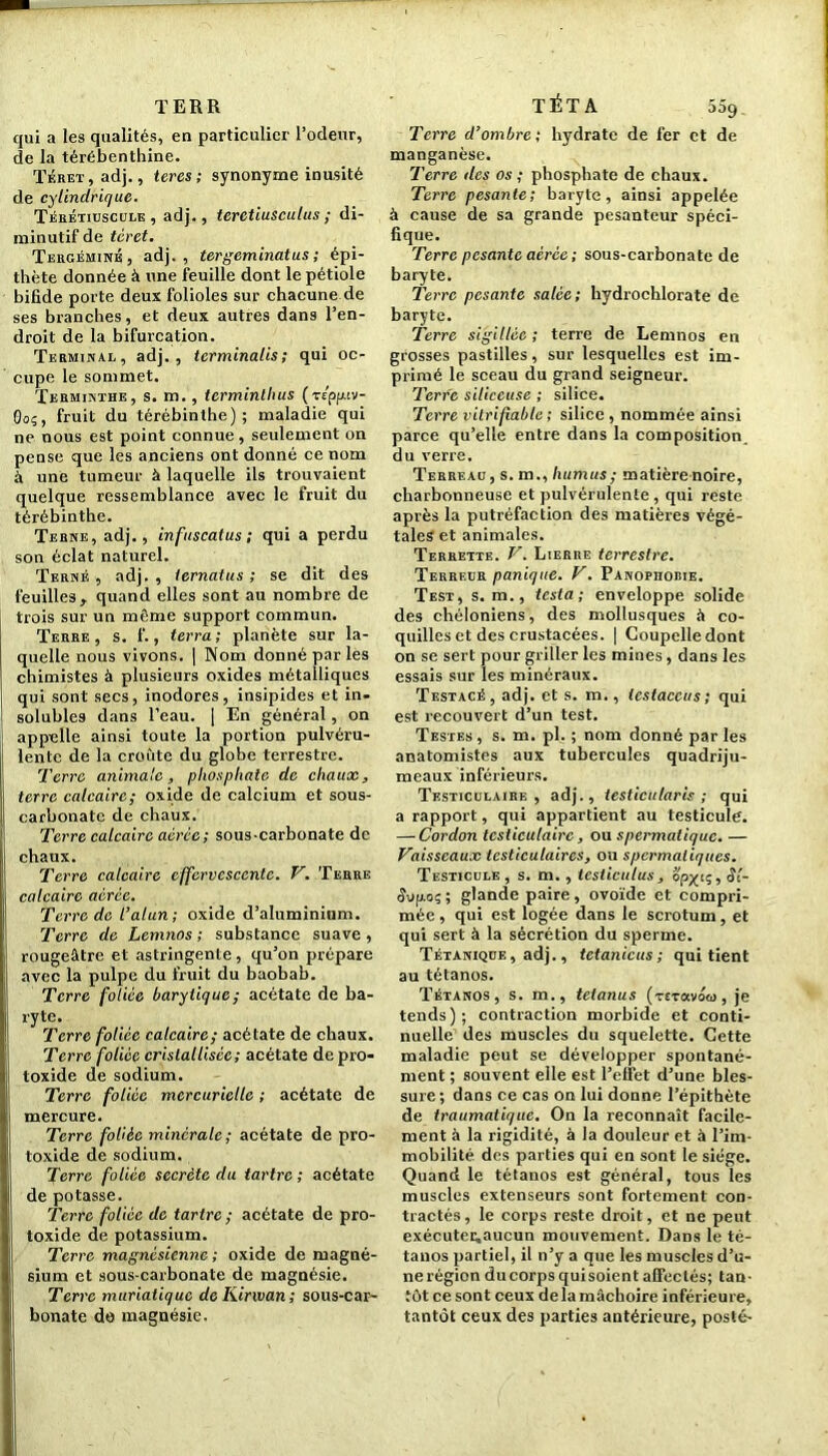 TERR qui a les qualités, en particulier l’odeur, de la térébenthine. Téret , adj., teres; synonyme inusité de cylindrique. Térétiuscule , adj., terctiusculus ; di- minutif de téret. Tergémink, adj., tergeminatus ; épi- thète donnée à une feuille dont le pétiole bifide porte deux folioles sur chacune de ses branches, et deux autres dans l’en- droit de la bifurcation. Terminal, adj., tcrminalis; qui oc- cupe le sommet. Terminthe, s. m., termintluis (T£pf«v- Oo;, fruit du térébinthe); maladie qui ne nous est point connue, seulement on pense que les anciens ont donné ce nom à une tumeur à laquelle ils trouvaient quelque ressemblance avec le fruit du térébinthe. Terne, adj., infuscatus ; qui a perdu son éclat naturel. Ternf. , adj. , ternatus ; se dit des feuilles , quand elles sont au nombre de trois sur un même support commun. Terre, s. f., terra; planète sur la- quelle nous vivons. | Nom donné par les chimistes à plusieurs oxides métalliques qui sont secs, inodores, insipides et in. solubles dans l’eau. | En général, on appelle ainsi toute la portion pulvéru- lente de la croûte du globe terrestre. Terre animale, phosphate de chaux, terre calcaire; oxide de calcium et sous- carbonatç de chaux. Terre calcaire aérée; sous-carbonate de chaux. Terre calcaire effervescente. V. Terre calcaire aérée. Terre de l’alan; oxide d’aluminium. Terre de Lemnos ; substance suave, rougeâtre et astringente , qu’on prépare avec la pulpe du fruit du baobab. Terre foliée barytique; acétate de ba- ryte. Terre foliée calcaire; acétate de chaux. Terre foliée cristallisée ; acétate de pro- toxide de sodium. Terre foliée mercurielle ; acétate de mercure. Terre foliée minérale; acétate de pro- toxide de sodium. Terre foliée secrète du tartre ; acétate de potasse. Terre foliée de tartre ; acétate de pro- toxide de potassium. Terre magnésienne ; oxide de magné- sium et sous-carbonate de magnésie. Terre muriatique deKinvan; sous-car- bonate do magnésie. TÉTA 559 Terre d’ombre ; hydrate de fer et de manganèse. Terre des os ; phosphate de chaux. Terre pesante; baryte, ainsi appelée à cause de sa grande pesanteur spéci- fique. Terre pesante aérée ; sous-carbonate de baryte. Terre pesante salée; hydrochlorate de baryte. Terre sigillée ; terre de Lemnos en grosses pastilles, sur lesquelles est im- primé le sceau du grand seigneur. Terre siliceuse ; silice. Terre vitrifiable ; silice , nommée ainsi parce qu’elle entre dans la composition, du verre. Terreau, s. m., humus ; matière noire, charbonneuse et pulvérulente, qui reste après la putréfaction des matières végé- tales et animales. Terrette. V. Lierre terrestre. Terreur panique. V. Panophobie. Test, s. m., testa; enveloppe solide des chéloniens, des mollusques à co- quilles et des crustacées. | Coupelle dont on se sert pour griller les mines, dans les essais sur les minéraux. Testacé, adj. et s. m., testaceus; qui est recouvert d’un test. Testes , s. m. pl. ; nom donné par les anatomistes aux tubercules quadriju- meaux inférieurs. Testiculaire , adj. , testicularis ; qui a rapport, qui appartient au testicule. — Cordon testiculaire, ou spermatique. — Vaisseaux testiculaires, ou spermatiques. Testicule, s. m., testiculus, opyi;, Si- 8\>p.o; ; glande paire , ovoïde et compri- mée , qui est logée dans le scrotum, et qui sert à la sécrétion du sperme. Tétanique , adj., tctanicus ; qui tient au tétanos. Tétanos, s. m., tetanus (tet avoca, je tends); contraction morbide et conti- nuelle des muscles du squelette. Cette maladie peut se développer spontané- ment ; souvent elle est l’effet d’une bles- sure; dans ce cas on lui donne l’épithète de traumatique. On la reconnaît facile- ment à la rigidité, à la douleur et à l’im- mobilité. des parties qui en sont le siège. Quand le tétanos est général, tous les muscles extenseurs sont fortement con- tractés, le corps reste droit, et ne peut exécuter,aucun mouvement. Dans le té- tanos partiel, il n’y a que les muscles d’u- nerégion ducorpsquisoient affectés; tan- tôt ce sont ceux delà mâchoire inférieure, tantôt ceux des parties antérieure, posté-