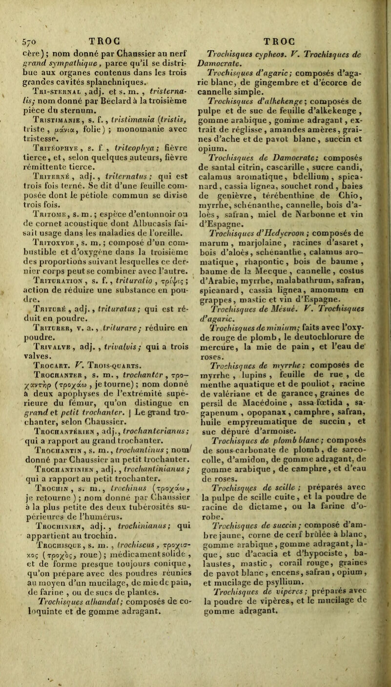 5jo TROC cère) ; nom donné par Chaussier au nerf grand sympathique, parce qu’il se distri- bue aux organes contenus dans les trois grandes cavités splanchniques. Tri-sternau ,adj. et s. m. , tristerna- lis; nom donné par Béclardà la troisième pièce du sternum. Tristimakie, s. f., tristimania (tristis, triste, p.avia, folie) ; monomanie avec tristesse. Tritéophve, s. f , tritcophya ; fièvre tierce, et, selon quelques auteurs, fièvre rémittente tierce. Triterné , adj., Irilcrnatus ; qui est trois fois terné. Se dit d’une feuille com- posée dont le pétiole commun se divise trois fois. ïritohe, s. m. ; espèce d’entonnoir ou de cornet acoustique dont Albucasis fai- sait usage dans les maladies de l’oreille. Tritoxyde , s. m. ; composé d’un com- bustible et d’oxygène dans la troisième des proportions suivant lesquelles ce der- nier corps peut se combiner avec l’autre. Trituration , s. f., trituralio , -rpéjnç ; action de réduire une substance en pou- dre. Trituré , adj., triturât us ; qui est ré- duit en poudre. Triturer, v. a., triturare; réduire en poudre. Trivalve , adj. , trivalvis; qui a trois valves. Trocart. V. Trois-quarts. Trochanter, s. m., trochanter , -rpo- Xavrùp (rpo^aco , je tourne) ; nom donné à deux apophyses de l’extrémité supé- rieure du fémur, qu’on distingue en grand et petit trochanter. | Le grand tro- chanter, selon Chaussier. Trochantériex , adj., trochantcrianus; qui a rapport au grand trochanter. Trochantin , s. m., trochantinus ; nom/ donné par Chaussier au petit trochanter. Trochantinien , adj., trochanlinianus ; qui a rapport au petit trochanter. Trochin , s. m., trochinus (-rpo^aco, je retourne ) ; nom donné par Chaussier à la plus petite des deux tubérosités su- périeures de l’humérus. Trochinien, adj. , trochinianus ; qui appartient au trochin. Trochisque, s. m. , trochiscus, Tpo-yia- xoç (-rpo^oç, roue); médicament solide , et de forme presque toujours conique, qu’on prépare avec des poudres réunies au moyen d’un mucilage, de mie de pain, de farine , ou de sucs de plantes. Trochisques alhandal; composés de co- loquinte et de gomme adragant. TROC Trochisques cyplieos. V. Trochisques de Damocrate. Trochisques d’agaric; composés d’aga- ric blanc, de gingembre et d’écorce de cannelle simple. Trochisques d’athehenge ; composés de pulpe et de suc de feuille d’alkekenge , gomme arabique, gomme adragant, ex- trait de réglisse , amandes amères, grai- nes d’ache et de pavot blanc , sucein et opium. Trochisques de Damocrate; composés de santal citrin, cascarille , sucre candi, calamus aromatique, bdcllium, spica- nard, cassia lignea, souchet rond , baies de genièvre, térébenthine de Chio, myrrhe, sehénanlhe, cannelle, bois d’a- loès, safran, miel de Narbonne et vin d’Espagne. Trochisques d’Hedycroon ; composés de marum , marjolaine, racines d’asaret, bois d’aloès, schénantlie, calamus aro- matique, rhapontic, bois de baume, baume de la Mecque, cannelle, costus d’Arabie, myrrhe, malabathrum, safran, spicanard, cassia lignea, amomum en grappes, mastic et vin d’Espagne. Trochisques de Mésuê. V. Trochisques d’agaric. Trochisques deminium; faits avec l’oxy- de rouge de plomb, le deutochlorure de mercure, la mie de pain, et l’eau de roses. Trochisques de myrrhe; composés de myrrhe , lupins , feuille de rue , de menthe aquatique et de pouliot, racine de valériane et de garance, graines de persil de Macédoine , assa-fœtida , sa- gapenum , opopanax , camphre, safran, huile empyreumatique de succin, et suc dépuré d’armoise. Trochisques de plomb blanc ; composés de sous-carbonate de plomb, de sarco- colle, d’amidon, de gomme adragant, de gomme arabique, de camphre, et d’eau de roses. Trochisques de scille ; préparés avec la pulpe de scille cuite, et la poudre de racine de dictame, ou la farine d’o- robe. Trochisques de succin; composé d’am- bre jaune, corne de cerf brûlée à blanc, gomme arabique , gomme adragant, la- que, suc d’acacia et d’hypociste, ba- laustes, mastic, corail rouge, graines de pavot blanc , encens, safran , opium, et mucilage de psyllium. Trochisques de vipères; préparés avec la poudre de vipères, et le mucilage de gomme adragant.