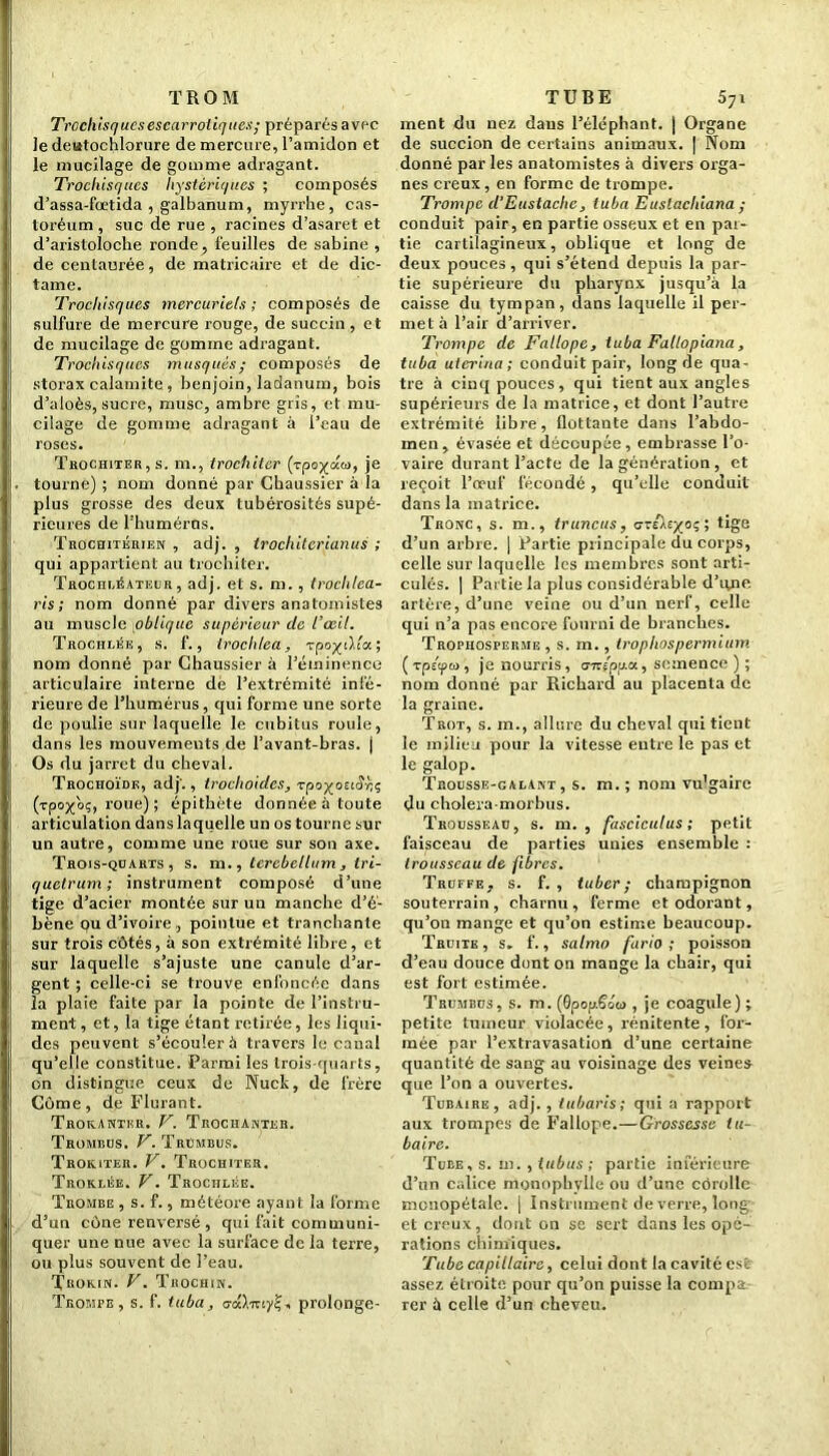 T ROM Trcchisqucsescarroliques; préparés avec Je deutochlorure de mercure, l’amidon et le mucilage de gomme adragant. Trochisques hystériques ; composés d’assa-foetida , galbanum, myrrhe, cas- toréum, suc de rue , racines d’asaret et d’aristoloche ronde, feuilles de sabine , de centaurée, de matricaire et de dic- tame. Trochisques mercuriels ; composés de sulfure de mercure rouge, de succin , et de mucilage de gomme adragant. Trochisques musqués; composés de storax calamite, benjoin, ladanum, bois d’aloès, sucre, musc, ambre gris, et mu- cilage de gomme adragant à l’eau de roses. Trochiter, s. m., trochilcr (rpo^aw, je tourne) ; nom donné par Chaussier à la plus grosse des deux tubérosités supé- rieures de FhumérOs. Troceutéhien , adj. , trochitcrianus ; qui appartient au trochiter. Trochléateur , adj. et s. m., trochlea- ris ; nom donné par divers anatomistes au muscle oblique supérieur de l’œil. Trochlée, s. f., Irochlea, vpo/tl.i'a; nom donné par Chaussier à l’éminence articulaire interne de l’extrémité infé- rieure de l’humérus, qui forme une sorte de poulie sur laquelle le cubitus roule, dans les mouvements de l’avant-bras, j Os du jarret du cheval. Trochoïde, adj'., troclioidcs, rpoyociô'cç (rpo^oç, roue) ; épithète donnée à toute articulation dans laquelle un os tourne sur un autre, comme une roue sur son axe. Trois-quarts, s. m., terebellum, tri- quetrum; instrument composé d’une tige d’acier montée sur un manche d’é- bène ou d’ivoire , pointue et tranchante sur trois côtés, à son extrémité libre, et sur laquelle s’ajuste une canule d’ar- gent ; celle-ci se trouve enfoncée dans la plaie faite par la pointe de l’instru- ment, et, la tige étant retirée, les liqui- des peuvent s’écouler à travers le canal qu’elle constitue. Parmi les trois-quarts, on distingue ceux de Nuck, de frère Côme, de Flurant. Troranthr. V. Trochanter. Trombcs. V. TrCmbus. Troeiter. V. Trochiter. Troklise. V. Trochlée. Trombe , s. f., météore ayant la forme d’un cône renversé , qui fait communi- quer une nue avec la surface de la tez're, ou plus souvent de l’eau. Trokin. V. Trochin. Trompe, s. f. tuba, o-oO.iuy?, prolonge- TUBE 57i ment du nez dans l’éléphant. | Organe de succion de certains animaux. | Nom donné parles anatomistes à divers orga- nes creux, en forme de trompe. Trompe d’Eusiachc, tuba Euslachiana ; conduit pair, en partie osseux et en par- tie cartilagineux, oblique et long de deux pouces , qui s’étend depuis la par- tie supérieure du pharynx jusqu’à la caisse du tympan, dans laquelle il per- met à l’air d’arriver. Trompe de Fallope, tuba Fallopiana, tuba uterina ; conduit pair, long de qua- tre à cinq pouces, qui tient aux angles supérieurs de la matrice, et dont l’autre extrémité libre, flottante dans l’abdo- men , évasée et découpée, embrasse l’o- vaire durant l’acte de la génération, et reçoit l’œuf fécondé , qu’elle conduit dans la matrice. Tronc, s. m., truncus, cr/Àr^oç; tige d’un arbre. | Partie principale du corps, celle sur laquelle les membres sont arti- culés. | Partie la plus considérable d’une artère, d’une veine ou d’un nerf, celle qui n’a pas encore fourni de brandies. Trophosperme , s. m., tropliospermium ( Tpéfiw, je nourris, o-rcepua, semence ) ; nom donné par Richard au placenta de la graine. Trot, s. m., allure du cheval qui tient le milieu pour la vitesse entre le pas et le galop. Trousse-galant, s. m.; nom vu'gaire du cholera-morbus. Trousseao, s. m. , fasciculus; petit faisceau de parties unies ensemble : trousseau de fibres. Trdefe, s. f. , tuber; champignon souterrain, charnu, ferme et odorant, qu’on mange et qu’on estime beaucoup. Truite, s. f., satmo furio ; poisson d’eau douce dont on mange la chair, qui est fort estimée. Trumbus, s. m. (0popScuo , je coagule) ; petite tumeur violacée, rénitente , for- mée par l’extravasation d’une certaine quantité de sang au voisinage des veines que l’on a ouvertes. Tubaire, adj., tubaris; qui a rapport aux trompes de Fallope.—Grossesse tu- baire. Tube, s. m.,tubas; partie inférieure d’un calice monophylle ou d’une côrolle mouopétale. | Instrument de verre, long et creux, dont on se sert dans les opé- rations chimiques. Tube capillaire, celui dont la cavité est assez étroite pour qu’on puisse la compa rer à celle d’un cheveu.
