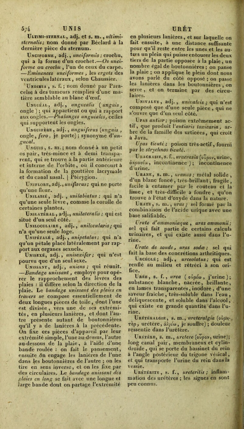 5/4 UNIS Ultimi-sternal, adj. et s. m., ultimi- stcrnalis; nom donné par Béclard à la dernière pièce du sternum. Uncifobme, adj., unciformis ; crochu, qui a la forme d’un crochet.—Os tinci- forme ou crochu , l’un de ceux du carpe. —Eminences unciformcs , les ergots des ventricules latéraux , selon Chaussier. Undimia , s. f. ; nom donné par Para- celse à des tumeurs remplies d’une ma- tière semblable au blanc d’œuf. Unguéal, adj., unguealis (ungùis, ongle ) ; qui appartient ou qui a rapport aux ongles.—Phalanges unguéales, celles qui supportent les ongles. Unguifère, adj., un gui férus (unguis , ongle, fero, je porte) ; synonyme d’un- guéal. Unguis , s. m.; nom donné à un petit os pair, très-mince et à demi transpa- rent, qui se trouve à la partie antérieure et interne de l’orbite, où il concourt à la formation de la gouttière lacrymale et du canal nasal, j Ptérygion. Uniflore, adj., uniflorus; qui ne porte qu’une fleur. Unilabié, adj. , unilabiatus ; qui n’a qu’une seule lèvre, comme |a corolle de certaines plantes. Unilatéral , adj., unilatcralis ; qui est situé d’un seul côté. Uniloculaire , adj., unilccularis ; qui n’a qu’une seule loge. Unipétalé , adj., unipetalus ; qui n’a qu’un pétale placé latéralement par rap- port aux organes sexuels. Unisexé, adj., unisexifer ; qui n’est pourvu que d’un seul sexe. Unissant, adj., unions ; qui réunit. —Bandage unissant, employé pour opé- rer le rapprochement des lèvres des plaies : il diffère selon la direction de la plaie. Le bandage unissant des plaies en travers se compose essentiellement de deux longues pièces de toile , dont l’une est divisée, vers une de ses extrémi- tés, en plusieurs lanières, et dont l’au- tre présente autant de boutonnières qu’il y a de lanières à la précédente. Un fixe ces pièces d’appareil par leur extrémité simple, l’une au-dessus, l’autre au-dessous de la plaie, à l’aide d’une bande roulée : on fait le pansement, ensuite ôn engage les lanières de l’une dans jes boutonnières de l’autre ; on les tire en sens inverse, et on les fixe par des circulaires. Le bandage unissant des plaies en long se fait avec une longue et large bande dont on partage l’extrémité URÉT en plusieurs lanières, et sur laquelle on fait ensuite, à une distance suffisante pour qu’il reste entre les unes et les au- tres un plein qui puisse en tourer les deux tiers de la partie opposée à la plaie, un nombre égal de boutonnières ; on panse la plaie ; on applique le plein dont nous avons parlé du côté opposé ; on passe les lanières dans les boutonnières , on serre , et on termine par des circu- laires. Univalve, adj., univalvis ; qui n’est composé que d’une seule pièce , qui ne s’ouvre que d’un seul côté. Upas antiar; poison extrêmement ac- tif , que produit Vantiaris toxicaria, ar- bre de la famille des urticées, qui croît à Java. Upas ticuté; poison très-actif, fourni par le stryclinos ticuté. U il acrasie, s. f., uracrasia (ovpov, urine, àspaala, incontinence ) ; incontinence d’urine. Urane, s.m., uranus ; métal solide, d’un blanc foncé , très-brillant, fragile, facile à entamer par le couteau et la lime, et très-difficile à fondre, qu’on trouve à l’état d’oxyde dans la nature. Urate, s. m., uras; sel formé par la combinaison de l’acide urique avec une base salifiable. Urate d’ammoniaque , uras ammonii; sel qui fait partie de certains calculs urinaires, et qui existe aussi dans l’u- rine. Urate de soude, uras sodas; sel qui fait la base des concrétions arthritiques. Urcéolé; adj., urceolatus ; qui est renflé au milieu et rétréci à son ori- fice. Urée, s. f., urea ( ovpéa , j’urine); substance blanche, nacrée, brillante, en lames transparentes, inodore , d’une saveur fraîche , très-soluble dans l’eau , déliquescente, et soluble dans l’alcool, qui existe en grande quantité dans l’u- rine. Urétéralgie, s. m., ureteralgia (ovp'n- Tïjp, urétère, àXyéio, je souffre) ; douleur ressentie dans l’urétère. Uretère, s. m., uretère (oùpov, urine); long canal pair, membraneux et cylin- droïde, qui se porte du bassinet du rein à l’angle postérieur du trigono vésical, et qui transporte l’urine du rein dans la vessie. Urétérite, s. f., ureterilis ; inflam- mation des urétères ; les signes en sont peu connus.