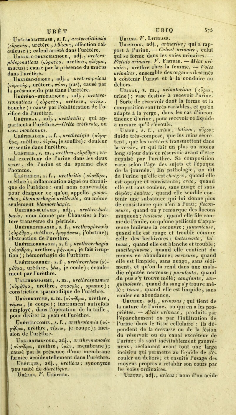 5 ~o URÈT Urétérolithiase, s. f., ureterolithiasis (oùpvrrùp, urétère , hBlaatq, affection cal- culeuse ) ; calcul arrêté dans l’urétère. Urétéso-phlecmatique , adj., uretero- phlegmaticus (ovp’/jTvip > uretère , tp\iyp.a., mucus) ; causé par la présence du mucus dans l’urétère. Urétéro-pyiqub , adj., uretero-pyieus (oùpviTvip , urétère, -rzvov, pus), causé par la présence du pus dans l’urétère. Urétéro-STOBiA'riQUE , adj., urelero- stomaticus ( oép/ir/jp, urétère, aropa, bouche ) ; causé par l’oblitération de l’o- rifice de l’urétère. Uréthral, adj., urethralis ; qui ap- partient à l’urèthre.—Crête uréthrale, ou veru montanum. Uréthiialgie, s. f. , urethralgia (oùp-n- 0pot, urèthre, àlyéoi, je souffre) ; douleur ressentie dans l’urèthre. Urèthre, s. m., urelhra, ovpvjGpa; ca- nal excréteur de l’urine dans les deux sexes, de l’urine et du sperme chez l’homme. Uréthrite, s. f., uretliritis (oùpvjGpa, urèthre) ; inflammation aiguë ou chroni- que de l’urèthre : seul nom convenable pour désigner ce qu’on appelle gonor- rhée , blennorrhagie uréthrale , ou même seulement blennorrhagie. Uréthro-bulbaire , adj., urethro-bul- baris ; nom donné par Chaussier à l’ar- tère transverse du périnée. Uréthropiiraxié , s. f., urelhrophraxis (ovpnQpa, urèthre, Èp.tppâs-cû), j’obstrue); obstruction de l’urèthre. Uréthrorrhagie, s. f. , urctlirorrhagia ( oùpvjGpa, urèthre, pnywpt, je fais irrup- tion ) ; hémorrhagie de l’urèthre. URÉTHRORnHÉE, s. f. , urclhrorrhcBa (o j- pvJGpa, urèthre, péw, je coule) ; écoule- ment par l’urèthre. Uréthrospasme , s.m., uretlirospasmus (ovpv)0pa, urèthre, o-iraapoç , spasme); constriction spasmodique de l’urèthre. Uréthrotome, s. m. (oùpvjôpa, urèthre, teuvw, je coupe); instrument autrefois employé, dans l’opération de la taille , pour diviser la peau et l’urèthre. Uréthrotomir , s. f., urethrotomia (où- pyJGpa, urèthre, Tspvco, je coupe); inci- sion de l’urèthre. Uréthryménode , adj., urclkrymenodes (oipyjGpa, urèthre, vp/iv, membrane); causé par la présence d’une membrane formée accidentellement dans l’urèthre. Urétique, adj., urcticus ; synonyme peu usité de diurétique. Urètre. V. Urèthre. U RIQ Uriase. V. Lithiase. Urinaire, adj., urinarius; qui a rap- port à l’urine. — Calcul urinaire, celui qui se forme dans les voies urinaires. — Fistule urinaire. U. Fistule. — Méat uri- naire, urèthre chez la femme. — Voies urinaires , ensemble des organes destinés à contenir l’urine et à la conduire au dehors. Urinal, s. m., urinatorium (ovp-iv, urine); vase destiné à recevoir l’urine. | Sorte de réservoir dont la forme et la composition sont très-variables, et qu’on adapte à la verge, dans les cas d’incon- tinence d’urine, pour recevoir ce liquide à mesure qu’il s’écoule. Urine, s. f., urina, lotium, ovpov ; fluide très-composé, que les reins sécrè- tent, que les urétères transmettent dans la vessie, et qui fait un plus ou moiDs long séjour dans ce réservoir avant d’être expulsé par l’urèthre. Sa composition varie selon l’âge des sujets et l’époque de la journée. | En pathologie, on dit de l’urine qu’elle est chargée, quand elle est opaque et consistante ; crue, quand elle est sans couleur, sans nuage et sans dépôt; épaisse, quand elle semble con- tenir une substance qui lui donne plus de consistance que n’en a l’eau; flocon- neuse, quand on y remarque des flocons muqueux ; huileuse, quand elle file com- me de l’huile, ou qu’une pellicule d’appa- rence huileuse la recouvre; jumenteuse, quand elle est rouge et trouble comme celle des herbivores ; lactescente, lai- teuse , quand elle est blanche et trouble ; mucilagineuse, quand elle contient du mucus en abondance; nerveuse, quand elle est limpide, sans nuage, sans sédi- ment, et qu’on la rend dans une mala- die réputée nerveuse; purulente, quand du pus s’y trouve mêlé; sanglante, san- guinolente, quand du sang s’y trouve mê- lé ; tenue, quand elle est limpide, sans couler en abondance. Urinedx, adj., urinosus ; qui tient de la nature de l’urine, ou qui en a les pro- priétés. — Abcès urineujc, produits par l’épanchement ou par l’infiltration de l’urine dans le tissu cellulaire : ils dé- pendent de la crevasse ou de la lésion du réservoir ou du canal excréteur de l’urine; ils sont inévitablement gangré- neux , réclament avant tout une large incision qui permette au liquide de s’é- couler au dehors , et ensuite l’usage des moyens propres à rétablir son cours par les voies ordinaires. Urique, adj., uricus ; nom d’un acide
