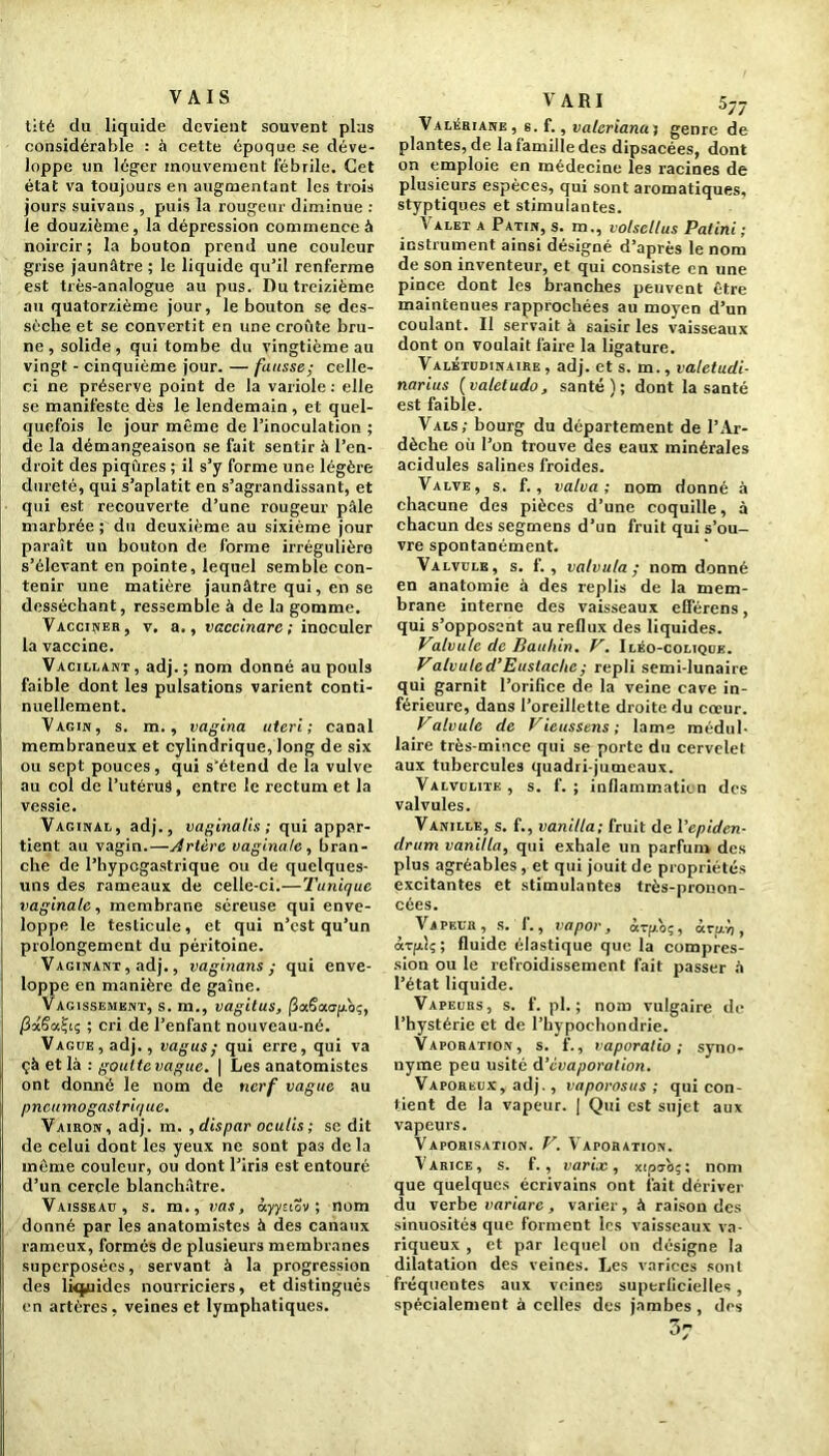 VAIS tité du liquide devient souvent plus considérable : à cette époque se déve- loppe un léger mouvement fébrile. Cet état va toujours en augmentant les trois jours suivans , puis la rougeur diminue : le douzième, la dépression commence à noircir; la bouton prend une couleur grise jaunâtre ; le liquide qu’il renferme est très-analogue au pus. Du treizième au quatorzième jour, le bouton se des- sèche et se convertit en une croûte bru- ne , solide, qui tombe du vingtième au vingt - cinquième jour. — fausse; celle- ci ne préserve point de la variole : elle se manifeste dès le lendemain , et quel- quefois le jour même de l’inoculation ; de la démangeaison se fait sentir à l’en- droit des piqûres ; il s’y forme une légère dureté, qui s’aplatit en s’agrandissant, et qui est recouverte d’une rougeur pâle marbrée ; du deuxième au sixième jour paraît un bouton de forme irrégulière s’élevant en pointe, lequel semble con- tenir une matière jaunâtre qui, en se desséchant, ressemble à de la gomme. Vacciner, v, a., vaccinare ; inoculer la vaccine. Vacillant , adj. ; nom donné au pouls faible dont les pulsations varient conti- nuellement. Vagin, s. m., vagina uterl ; canal membraneux et cylindrique, long de six ou sept pouces, qui s’étend de la vulve au col de l’utéruâ, entre le rectum et la vessie. Vaginal, adj., vagina lis ; qui appar- tient au vagin.—Artère vaginale, bran- che de l’hypcgastrique ou de quelques- uns des rameaux de celle-ci.—Tunique vaginale, membrane séreuse qui enve- loppe le testicule, et qui n’est qu’un prolongement du péritoine. Vaginant , adj., vaginans ; qui enve- loppe en manière de gaine. Vagissement, s. m., vagitus, (3a6a<rp.b;, ; cri de l’enfant nouveau-né. Vague, adj., vagus; qui erre, qui va çà et là : goutte vague. \ Les anatomistes ont donné le nom de nerf vague au pneumogastrique. Vairon, adj. m. , dispar oculis ; se dit de celui dont les yeux ne sont pas delà même couleur, ou dont l’iris est entouré d’un cercle blanchâtre. Vaisseau, s. m., vas, ùyyziov ; nom donné par les anatomistes à des canaux rameux, formés de plusieurs membranes superposées, servant à la progression des lùpiides nourriciers, et distingués en artères, veines et lymphatiques. V A RI 577 Valériane, s. f., valcriana j genre de plantes, de la famille des dipsacées, dont on emploie en médecine les racines de plusieurs espèces, qui sont aromatiques, styptiques et stimulantes. \ alet a Patin, s. m., volsellus Palini ; instrument ainsi désigné d’après le nom de son inventeur, et qui consiste en une pince dont les branches peuvent être maintenues rapprochées au moyen d’un coulant. Il servait à saisir les vaisseaux dont on voulait faire la ligature. Valétudinaire , adj. et s. m., valetudi- narius (valetudo, santé); dont la santé est faible. Vals; bourg du département de l’Ar- dèche où l’on trouve des eaux minérales acidulés salines froides. Valve, s. f. , valva ; nom donné à chacune des pièces d’une coquille, à chacun des segmens d’un fruit qui s’ou- vre spontanément. Valvule, s. f. , valvula ; nom donné en anatomie à des replis de la mem- brane interne des vaisseaux efférens, qui s’opposent au reflux des liquides. Valvule de Bauhin. V. Iléo-colique. Valvuled’Euslache; repli semi-lunaire qui garnit l’orifice de la veine cave in- férieure, dans l’oreillette droite du cœur. Valvule de Vieussens; lame médul- laire très-mince qui se porte du cervelet aux tubercules quadri jumeaux. Valvdlite, s. f. ; inflammatien des valvules. Vanille, s. f., vanilla; fruit de 1 ’epiden- drum vanilla, qui exhale un parfum des plus agréables , et qui jouit de propriétés excitantes et stimulantes très-pronon- cées. Vapeur, s. 1., vapor, àrp.'oç, à ru. y;, ârftîç; fluide élastique que la compres- sion ou le refroidissement fait passer à l’état liquide. Vapeurs, s. f. pl. ; nom vulgaire de l’hystérie et de l’hypochondrie. Vaporation, s. f., vaporalio ; syno- nyme peu usité d’évaporation. Vaporeux, adj., vaporosus ; qui con- tient de la vapeur. | Qui est sujet aux vapeurs. Vaporisation. V. Vaporation. Varice, s. f. , varix, xtpo-bç; nom que quelques écrivains ont fait dériver du verbe variare , varier, à raison des sinuosités que forment les vaisseaux va- riqueux , et par lequel on désigne la dilatation des veines. Les varices sont fréquentes aux veines superficielles , spécialement à celles des jambes , des 3r
