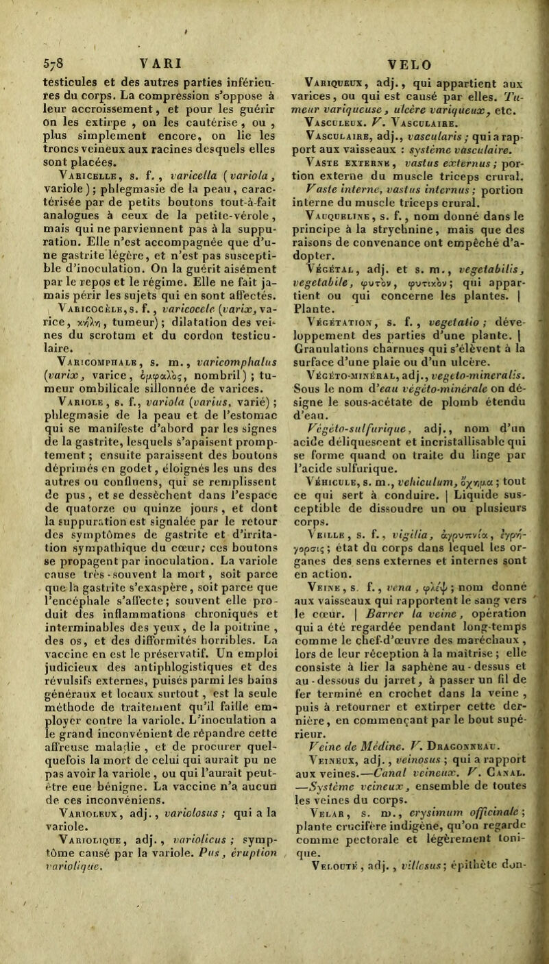 1 5;8 V ARI testicules et des autres parties inférieu- res du corps. La compression s’oppose à leur accroissement, et pour les guérir on les extirpe , on les cautérise , ou , plus simplement encore, on lie les troncs veineux aux racines desquels elles sont placées. Varicelle, s. f. , varicella (variola, variole); phlegmasie de la peau, carac- térisée par de petits boutons tout-à-fait analogues à ceux de la petite-vérole , mais qui ne parviennent pas à la suppu- ration. Elle n’est accompagnée que d’u- ne gastrite légère, et n’est pas suscepti- ble d’inoculation. On la guérit aisément par le repos et le régime. Elle ne fait ja- mais périr les sujets qui en sont affectés. Varicocèle,s. f., varicocèle (varix, va- rice, Y.-clr,, tumeur); dilatation des vei- nes du scrotum et du cordon testicu- laire. Varicomphale, s. m., varicomplialus (varix, varice, opaaloq, nombril); tu- meur ombilicale sillonnée de varices. Variole, s. f., variola (varias, varié); phlegmasie de la peau et de l’estomac qui se manifeste d’abord par les signes de la gastrite, lesquels s’apaisent promp- tement ; ensuite paraissent des boutons déprimés en godet, éloignés les uns des autres ou confluens, qui se remplissent de pus , et se dessèchent dans l’espace de quatorze ou quinze jours , et dont la suppuration est signalée par le retour des symptômes de gastrite et d’irrita- tion sympathique du cœur; ces boutons se propagent par inoculation. La variole cause très -souvent la mort, soit parce que l'a gastrite s’exaspère, soit parce que l’encéphale s’affecte; souvent elle pro- duit des inflammations chroniques et interminables des yeux, de la poitrine , des os, et des difformités horribles. La vaccine en est le préservatif. Un emploi judicieux des antiphlogistiques et des révulsifs externes, puisés parmi les bains généraux et locaux surtout, est la seule méthode de traitement qu’il faille em- ployer contre la variole. L’inoculation a le grand inconvénient de répandre cette affreuse maladie , et de procurer quel- quefois la mort de celui qui aurait pu ne pas avoir la variole , ou qui l’aurait peut- être eue bénigne. La vaccine n’a aucun de ces inconvéniens. Varioleux, adj., variolosus ; qui a la variole. Variolique, adj., variolicus ; symp- tôme causé par la variole. Pus, éruption variolique. VELO Variqueux, adj., qui appartient aux varices, ou qui est causé par elles. Tu- meur variqueuse, ulcère variqueux, etc. Vasculeux. V. Vasculaire. Vasculaire, adj., vascularis ; quiarap- port aux vaisseaux : système vasculaire. Vaste externe, vastus externus ; por- tion externe du muscle triceps crural. Vaste interne, vastus internus; portion interne du muscle triceps crural. Vauqobline , s. f., nom donné dans le principe à la strychnine, mais que des raisons de convenance ont empêché d’a- dopter. Végétal, adj. et s. m., vegciabilis, vegetabite, tpuTov, tpimxov ; qui appar- tient ou qui concerne les plantes. | Plante. Végétation, s. f. , vegetalio ; déve- loppement des parties d’une plante. | Granulations charnues qui s’élèvent à la surface d’une plaie ou d’un ulcère. Végéto-minéral, adj., vegeio-mineralis. Sous le nom d’eau végèto-minérale on dé- signe le sous-acétate de plomb étendu d’eau. Vcgéto-sulfurique, adj., nom d’un acide déliquescent et incristallisable qui se forme quand on traite du linge par l’acide sulfurique. Véhicule, s. m., véhiculant, oxr,p.a ; tout ce qui sert à conduire. | Liquide sus- ceptible de dissoudre un ou plusieurs corps. Veille, s. f., vigilia, otypv-nvia, lyyr,- yoporç; état du corps dans lequel les or- ganes des sens externes et internes sont en action. Veine , s. f., venu , <p/.e\p ; nom donné aux vaisseaux qui rapportent le sang vers le cœur. | Barrer la veine, opération qui a été regardée pendant long-temps comme le chef-d’œuvre des maréchaux , lors de leur réception à la maîtrise ; elle consiste à lier la saphène au-dessus et au-dessous du jarret, à passer un fil de fer terminé en crochet dans la veine , puis à retourner et extirper cette der- nière , en commençant par le bout supé- rieur. Veine clc Médine. V. Dragonneau. Veineux, adj., veinosus ; qui a rapport aux veines.—Canal veineux. V. Canal. —Système veineux, ensemble de toutes les veines du corps. Velar, s. m., erysimum officinale; plante crucifère indigène, qu’on regarde comme pectorale et légèrement toni- que- • -, - j Velouté, adj. , villcsus; épithète don-