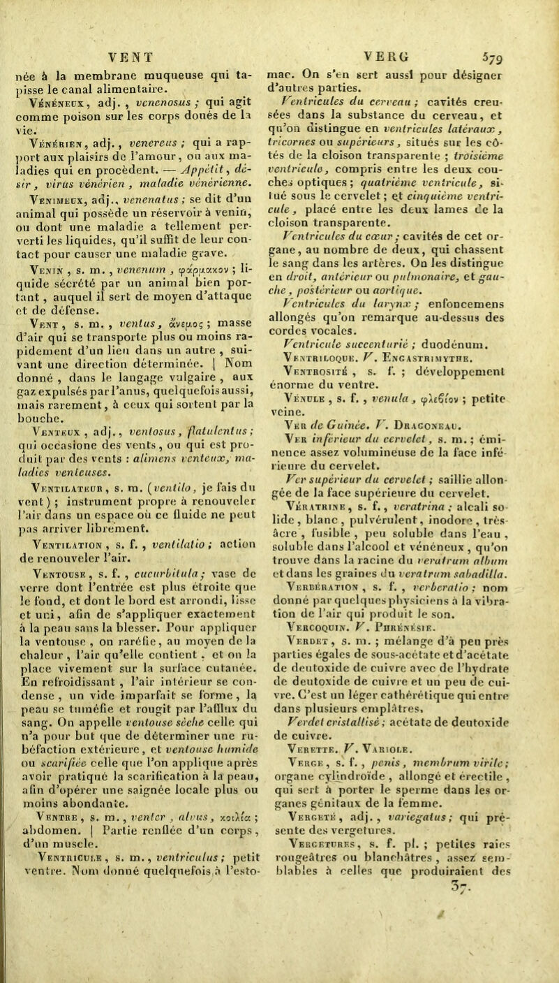 VENT née à la membrane muqueuse qui ta- pisse le canal alimentaire. Vénéneux, adj. , vcncnosus ; qui agit comme poison sur les corps doués de la vie. Vénérien , adj., venereus ; qui a rap- port aux plaisirs de l’amour, ou aux ma- ladies qui en procèdent. — Appétit, dé- sir , virus vénérien , maladie vénérienne. Venimeux, adj., venenatus ; se dit d’un animal qui possède un réservoir à venin, ou dont une maladie a tellement per- verti les liquides, qu’il suffit de leur con- tact pour causer une maladie grave. Venin , s. m. , vcncnum , tpapjrczxov ; li- quide sécrété par un animal bien por- tant , auquel il sert de moyen d’attaque et de défense. Vent, s. m. , venius, avspoç ; masse d’air qui se transporte plus ou moins ra- pidement d’un lieu dans un autre , sui- vant une direction déterminée. | Nom donné , dans le langage vulgaire , aux gaz expulsés par l’anus, quelquefois aussi, mais rarement, à ceux qui sortent par la bouche. Venteux, adj., venlosus, flatulcnlus ; qui occasione des vents, ou qui est pro- duit par des vents : atimens venteux, ma- ladies venteuses. Ventilateur, s. m. (ventilo, je fais du vent) ; instrument propre à renouveler l’air dans un espace où ce fluide ne peut pas arriver librement. Ventilation, s. f. , ventilalio ; action de renouveler l’air. Ventouse, s. f. , cucurbitula; vase de verre dont l’entrée est plus étroite que le fond, et dont le bord est arrondi, lisse et uni, afin de s’appliquer exactement à la peau sans la blesser. Pour appliquer la ventouse , on raréfie, au moyen de la chaleur , l’air qu’elle contient , et on la place vivement sur la surface cutanée. En refroidissant , l’air intérieur se con- dense , un vide imparfait se forme, la peau se tnméCe et rougit par l’afllux du sang. On appelle ventouse sèche celle qui n’a pour but que de déterminer une ru- béfaction extérieure, et ventouse humide ou scarifiée celle que l’on applique après avoir pratiqué la scarification à la peau, afin d’opérer une saignée locale plus ou moins abondante. Ventre , s. m., renier , aluns, xoïKcc ; abdomen. | Partie renflée d’un corps, d’un muscle. Ventricule, s. m., ventriculus ; petit ventre. Nom donné quelquefois à l’esto- V E R G 579 mac. On s’en sert aussi pour désigner d’autres parties. Ventricules du cerveau ; cavités creu- sées dans la substance du cerveau, et qu’on distingue en ventricules latéraux, tricornes ou supérieurs, situés suc les cô- tés de la cloison transparente ; troisième ventricule, compris entre les deux cou- ches optiques ; quatrième ventricule, si- tué sous le cervelet; et cinquième ventri- cule, placé entte les deux lames ce la cloison transparente. Ventricules du cœur ; cavités de cet or- gane, au nombre de deux, qui chassent le sang dans les artères. On les distingue en droit, antérieur ou pulmonaire, e t gau- che, postérieur ou aortique. Ventricules du larynx; enfoncemens allongés qu’on remarque au-dessus des cordes vocales. Ventricule succenturié ; duodénum. Ventriloque. V. Encastrumytiie. Ventrosité , s. 1'. ; développement énorme du ventre. Vénule , s. f. , venula , iph§!ov ; petite veine. Ver de Guinée. V. Dragoneau. Ver inférieur du cervelet, s. ni. ; émi- nence assez volumineuse de la face infé- rieure du cervelet. Ver supérieur du cervelet ; saillie allon- gée de la face supérieure du cervelet. Vératrine, s. f., veratrina ; alcali so lide , blanc, pulvérulent, inodor , très- âcre , fusible , peu soluble dans l’eau , soluble dans l’alcool et vénéneux , qu’on trouve dans la racine du veratrum album et dans les graines du veratrum sabadilla. Verbération, s. f. , verberatio ; nom donné par quelques physiciens à la vibra- tion de Pair qui produit le son. Vercoquin. V. Piirénésie. Verdet, s. m. ; mélange d’à peu près parties égales de sous-acétate et d’acétate de deutoxide de cuivre avec de l’hydrate de deutoxide de cuivre et un peu de cui- vre. C’est un léger cathérétique qui entre dans plusieurs emplâtres, Verdet cristallisé ; acétate de deutoxide de cuivre. Verette. V. Variole. Verge, s. f. , pénis, membrum virile ; organe cyljndroïde , allongé et érectile , qui sert à porter le sperme dans les or- ganes génitaux de la femme. Vergeté, adj., variegatus ; qui pré- sente des vergetures. Vercetures, s. f. pl. ; petites raies rougeâtres ou blanchâtres , assez sem- blables à celles que produiraient des