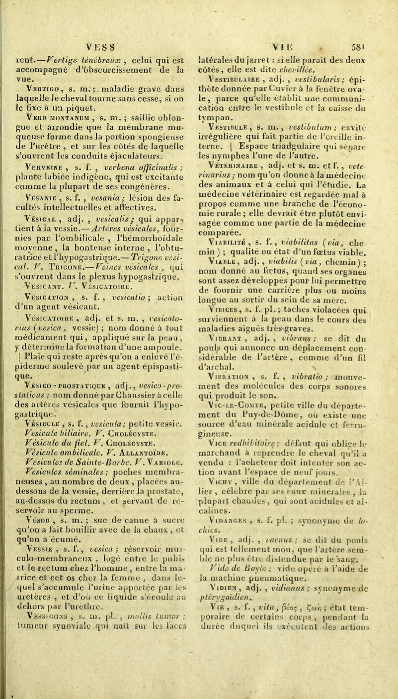 VESS rent.—Vertige ténébreux , celui qui est accompagné d’ùbscurcissement de la vue. Vektigo, s. m. ; maladie grave dans laquelle le cheval tourne sans cesse, si on le fixe à un piquet. Veru montanum , s. m. ; sailiie oblon- gue et arrondie que la membrane mu- queuse forme dans la portion spongieuse de l'urètre , et sur les côtés de laquelle s’ouvrent les conduits éjaculateurs. Verveine , s. f. , verbena officinales ; plante labiée indigène, qui est excitante comme la plupart de ses congénères. Vésanie , s. f. , vesania ; lésion des fa- cultés intellectuelles et affectives. Vésical , adj. , vcsicalisy qui appar- tient à la vessie.—Artères vésicales, four- nies par l’ombilicale , l’hémorrhoïdale moyenne, la honteuse interne , l’obtu- ratrice etl’hypogastrique. — Trigonn vési- cal. V. Trigone.— Veines vésicales , qui s’ouvrent dans le plexus hypogastrique. Vésicant. V. Vésicatoire. Vésication , s. f. , vesicalio ; action d’un agent vésicant. Vésicatoire , adj. et s. m. , vesicalo- rius (vesica, vessie) ; nom donné à tout médicament qui, appliqué sur la peau, y détermine la formation d’une ampoule. | Plaie qui reste après qu’on a enlevé l’é- piderme soulevé par un agent épispasli- que. Vésico - prostatique , adj., vesico-pro- slalicus ; nom donné parCbanssier à celle des artères vésicales que fournil l’hypo- gastrique. Vésicule , s. f., vesicula; petite vessie. Vésicule biliaire. V. Gholécvste. Vésicule du fiel. V. Cholécyste. Vésicule ombilicale. V. Allantoïde. Vésicules de Sainte-Barbe. V. Variole. Vésicules séminales; poches membra- neuses , au nombre de deux , placées au- dessous de la vessie, derrière la prostate, au-dessus du rectum , et servant de ré- servoir au sperme. Vésou , s. m. ; suc de canne à sucre qu’on a fait bouillir avec de la chaux , et qu’on a écume. Vessie , s. f., vesica; réservoir mus- culo-membraneux , logé entre le pubis et le rectum chez l’homme, entre la ma- trice et cet os chez la femme , dans le- quel s’accumule l’urine apportée par ies uretères , et cl’oir ce liquide s’écoule au dehors par l’urèthre. Vessicons , s. m. pl. , mollis lumor ; tumeur synoviale qui liait sur les faces VIE • 58i latérales du jarret : si elle paraît des deux côtés, elle est dite chevillée. Vestibulaire , adj., vestibularis ; épi- thète donnée par Cuvier à la fenêtre ova- le, parce qu’elle établit une communi- cation entre le vestibule et la caisse du tympan. Vestibule, s. m. , vestibulum; cavité irrégulière qui fait partie de l’oreille in- terne. | Espace triailgulaire qui sépare les nymphes l’une de l’autre. Vétérinaire , adj. et s. m. etf., vete rinarius; nom qu’on donne à la médecine des animaux et à celui qui l’étudie. La médecine vétérinaire est regardée mal à propos comme une branche de l’écono- mie rurale ; elle devrait être plutôt envi- sagée comme une partie de la médecine comparée. Viabilité, s. f. , viabilitns (via, che- min ) ; qualité ou état d’un fœtus viable. Viable, adj., viabilis (via, chemin) ; nom donné au fœtus, quand ses organes sont assez développés pour lui permettre de fournir une carrière plus ou moins longue au sortir du sein de sa mère. VîiîicEs, s. f. pistaches violacées qui surviennent à la peau dans le cours des maladies aiguës très-graves. Vibrant, adj., vibrans ; se dit du pouls qui annonce un déplacement con- sidérable de l’artère , comme d’un fil d’archal. Vibration, s. f. , vibratio ; mouve- ment des molécules des corps sonores qui produit le son. Vic-le-Comte, petite ville du départe- ment du Puy-de-Dôme, où existe une source d’eau minérale acidulé et ferru- gineuse. Vice redhibitoirç; défaut qui oblige le marchand à reprendre le cheval qu’il a vendu : l’acheteur doit intenter son ac- tion avant l’espace de neuf jours. Vichv, ville du département de l’Ai- lier, célèbre par ses eaux minérales , la plupart chaudes , qui sont acidulés et al- calines. Vidanges , s. f. pl. ; synonyme de lo- chies. Vide , adj. , vacuus ; se dit du pouls qui est tellement mou, que l’artère sem- ble ne plus être distendue par le ‘sang. Vide de Boyle ; vide opéré à l’aide de la machine pneumatique. Vidien , adj. , vidianus ; synonyme de ptèrygoïdien. Vie , s. 1., vit a, fiioç , Çcur) ; état tem- poraire de certains corps , pendant la durée duquel ils exécutent des actions