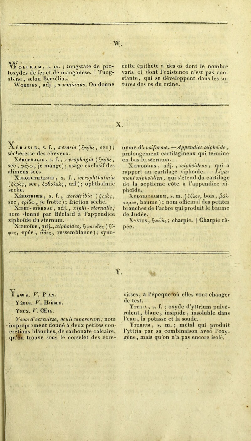 w. WoLEHAM, s. m. ; tungstate de pro- toxydes de 1er et de manganèse. | Tung- stène , selon llerzélius. Wormien , adj., ivormianus. On donne cette épithète à des os dont le nombre varie et dont l’existence n’est pas con- stante, qui se développent dans les su- tures des os du crâne. X. X. ii r a s i e , s. f., xcrasia ( Çvjpoç , sec ) ; sécheresse des cheveux. Xérophagtk, s. P., .verophagia (^yjpoç, sec , ipayto , je mange) ; usage cxclusil'des alimens secs. Xérophthalmie , s. f., xerop ht halmia (f/ipos, sec, ôtpScdpoç, oeil); ophthalmie sèche. Xérotrieie, s. f., xerotribia (Ç-opoç, sec , rplSa , je frotte) ; friction sèche. Xiphi- sternal , adj., xiphi - sternalis ; nom donné par Béclard à l’appendice xiphoïde du sternum. Xiphoïue , adj., xiphoidcs, £qpoct£ri; ( £i- cpoç, épée, sîïo;, ressemblance) ; syno- nyme d ’ensiforme.—Appendice xi pliaide, prolongement cartilagineux qui termine en bas le sternum. Xiphoïdien, adj., xiplioideus ; qui a rapport au cartilage xiphoïde. — Liga- ment xiphoidien, qui s’étend du cartilage de la septième côte à l’appendice xi- phoïde. Xylobalsamum, s.m. (£JAov, bois, fidl- crapov, baume ) ; nom officinal des petites branches de l’arbre qui produit le baume de Judée. Xystos, ijvcrToç ; charpie. | Charpie râ- pée. Y. 1 aw s. V. Pian. Yèble. V. IIlÈBLE. Yeux. V. Œil. Yeux d’écrevisse, oculicancrorum ; nom improprement donné à deux petites con- crétions blanches, de carbonate calcaire, qu’on trouve sous le corselet des écre- visses, à l’époque Viù elles vont changer de test. Yttria, s. f. ; oxyde d’yttrium pulvé- rulent, blanc, insipide, insoluble dans l’eau , la potasse et la soude. Yttrium, s. m. ; métal qui produit l’yttria par sa combinaison avec l’oxy- gène, mais qu’on n’a pas encore isolé.
