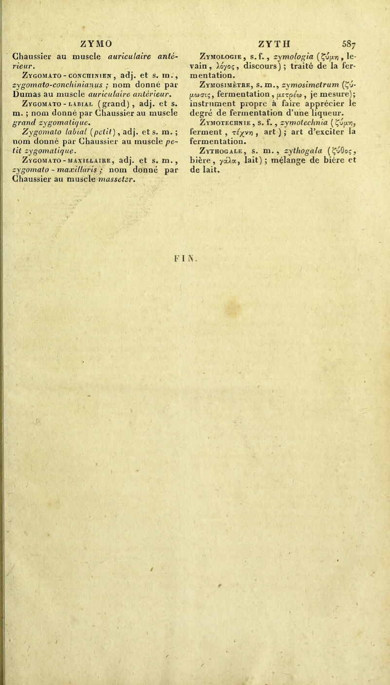 Z Y MO Chaussier au muscle auriculaire anté- rieur. Zygomato-conchinien, adj. et s. in., zygomato-conchinianus ; nom donné par Dumas au muscle auriculaire antérieur. Zygomato - libiac (grand), adj. et s. m. ; nom donné par Chaussier au muscle grand zygomatique. Zygomato labial {petit), adj. et s. m. ; nom donné par Chaussier au muscle pe- tit zygomatique. Zygomato-maxii.laire, adj. et s. m., zygomato - maxillaris nom donné par Chaussier au muscle masseter. ZYTH 587 Zymologie, s.f., zymologia (Çvu.n , le- vain, lôyoç, discours); traité de la fer- mentation. Zymosimètre, s. m., zymosimclrum (Çé- pwo-tç, fermentation , pcrpéco, je mesure); instrument propre à faire apprécier le degré de fermentation d’une liqueur. Zymotechnie , s. f., zymolcchnia (Çv/r/j, ferment , tlyya , art ) ; art d’exciter la fermentation. Zythogale, s. m. , zytliogala {ÇvQoç, bière, yéla., lait); mélange de bière et de lait. F I N.