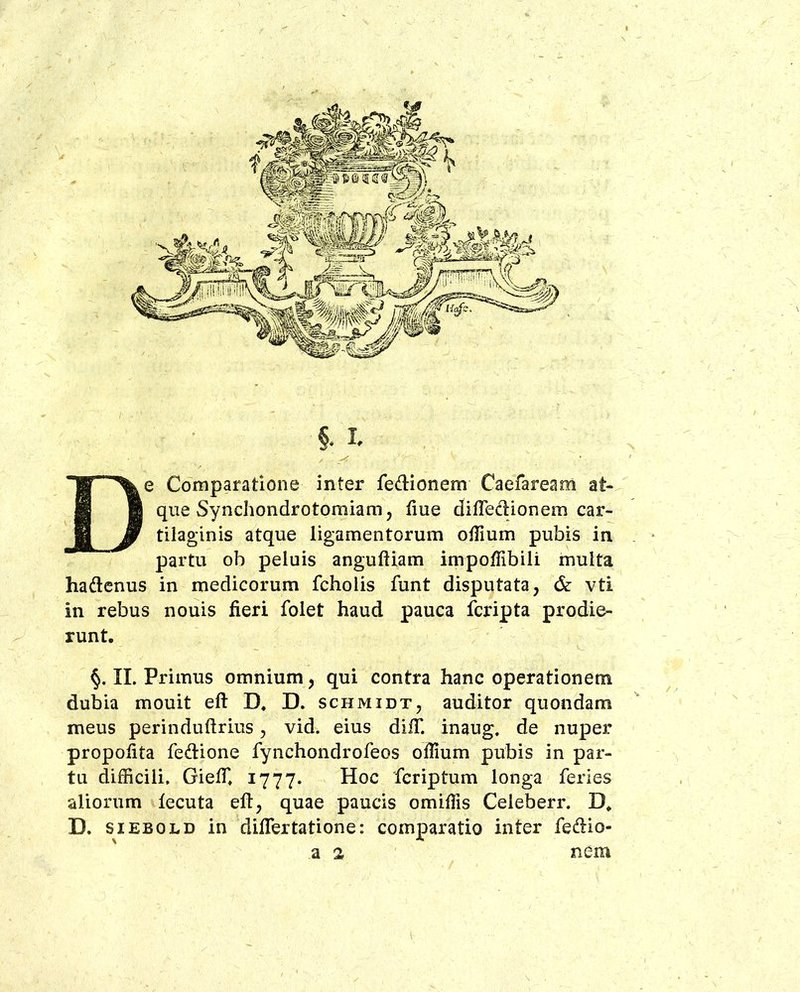 De Comparatione inter feftionem Caefaream at- que Syncliondrotomiam, liue difredionem car- tilaginis atque ligamentorum oifium pubis in partu ob peluis anguftiam impoffibili multa hadcnus in medicorum fcholis funt disputata, & vti in rebus nouis fieri folet haud pauca fcripta prodie- runt, II. Primus omnium, qui contra hanc operationem dubia mouit eft D, D. schmidt, auditor quondam meus perinduftrius, vid. eius difT. inaug. de nuper propofita fedione fynchondrofeos oflium pubis in par- tu difficili. Gieffi 1777. Hoc fcriptum longa feries aliorum lecuta eft, quae paucis omiffis Celeberr. D* D. siEBOLD in diftertatione: comparatio inter fedio- a 2 nem