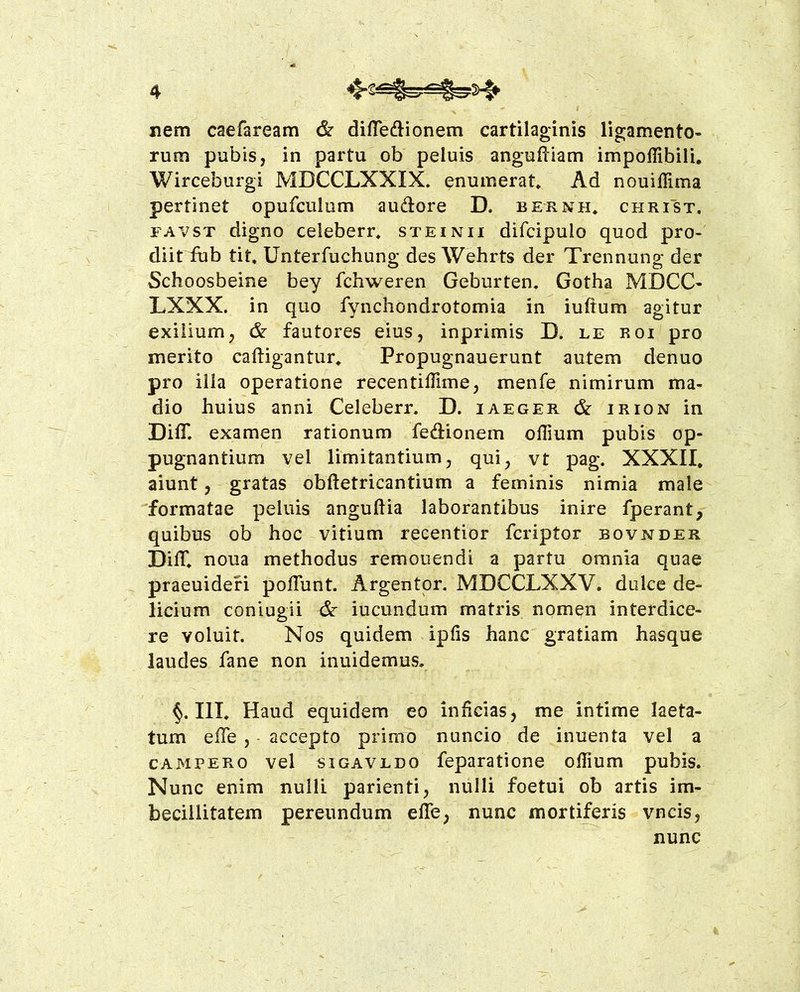 xiem caefaream & diffeftionem cartilaginis ligamento* rum pubis, in partu ob peluis anguftiam impoffibili. Wirceburgi MDCCLXXIX. enumerat^ Ad nouiffima pertinet opufculum audore D. bernh* christ. FAVST digno celeberr* steinii difcipulo quod pro- diit iub tit, Unterfuchung des Wehrts der Trennung der Schoosbeine bey fchweren Geburten. Gotha MDCC* LXXX. in quo fynchondrotomia in iuftum agitur exilium, & fautores eius, inprimis D. le roi pro merito caftigantur^ Propugnauerunt autem denuo pro ilia operatione recentiffime, menfe nimirum ma- dio huius anni Celeberr. D. iaeger & irion in DilT. examen rationum feftionem offium pubis op- pugnantium vel limitantium, qui, vt pag. XXXII. aiunt, gratas obftetricantium a feminis nimia male formatae peluis anguftia laborantibus inire fperant, quibus ob hoc vitium r^centior fcriptor bovjmder DilT. noua methodus remouendi a partu omnia quae praeuidefi poflunt. Argentor, MDCCLXXV. dulce de- licium coniugii & iucundum matris nompn interdice- re voluit. Nos quidem ipfis hanc gratiam hasque laudes fane non inuidemus. §. IIL Haud equidem eo inficias, me intime laeta- tum efie , • accepto primo nuncio de inuenta vel a CAMPERO vel siGAVEDO feparatione ofiium pubis. Nunc enim nulli parienti, nulli foetui ob artis im- becillitatem pereundum effe, nunc mortiferis vncis, nunc