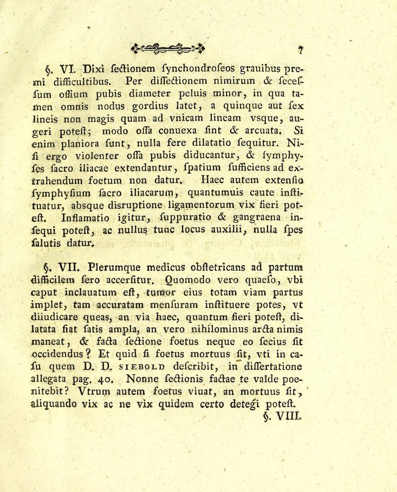 ? §. VI. Dixi fedionem fynchondrofeos granibus pre- mi difficultibus. Per difledionem nimirum &: fecet fum oUium pubis diameter peluis minor, in qua ta- men omnis nodus gordius latet, a quinque aut fex lineis non magis quam ad vnicam lineam vsque, au- geri poteft^ modo ofTa conuexa fint & arcuata. Si enim planiora funt, nulla fere dilatatio fequitur. Ni- li ergo violenter olTa pubis diducantur, lymphy- fes facro iliacae extendantur, fpatium fufficiens ad ex- trahendum foetum non datur» Haec autem extenfio fymphylium facro iliacarum, quantumuis caute infti- tuatur, absque disruptione ligamentorum vix fieri pot- eft. Inflamatio igitur, fuppuratio & gangraena ^ in- fequi poteft, ac nullus tunc locus auxilii, nulla fpes falutis datur^ / VII. Plerumque medicus obftetricans ad partum difficilem fero accerfitur. Quomodo vero quaefo, vbi caput inclauatum eft, tumor eius totam viam partus implet, tam accuratam menfurara inftituere potes, vt diiudicare queas, an via haec, quantum fieri poteft, di- latata fiat fatis ampla, an vero nihilominus arda nimis maneat, & fada fedione foetus neque eo fecius fit occidendus? Et quid fi foetus mortuus fit, vti in ca- fu quem D» D» siebold defcribit, in difiertatione allegata pag, 40» Nonne fedionis fadae te valde poe- nitebit? Vtrum autem foetus viuat, an mortuus fit^ ' aliquando vix ac ne vix quidem certo detegi poteft. VIIL