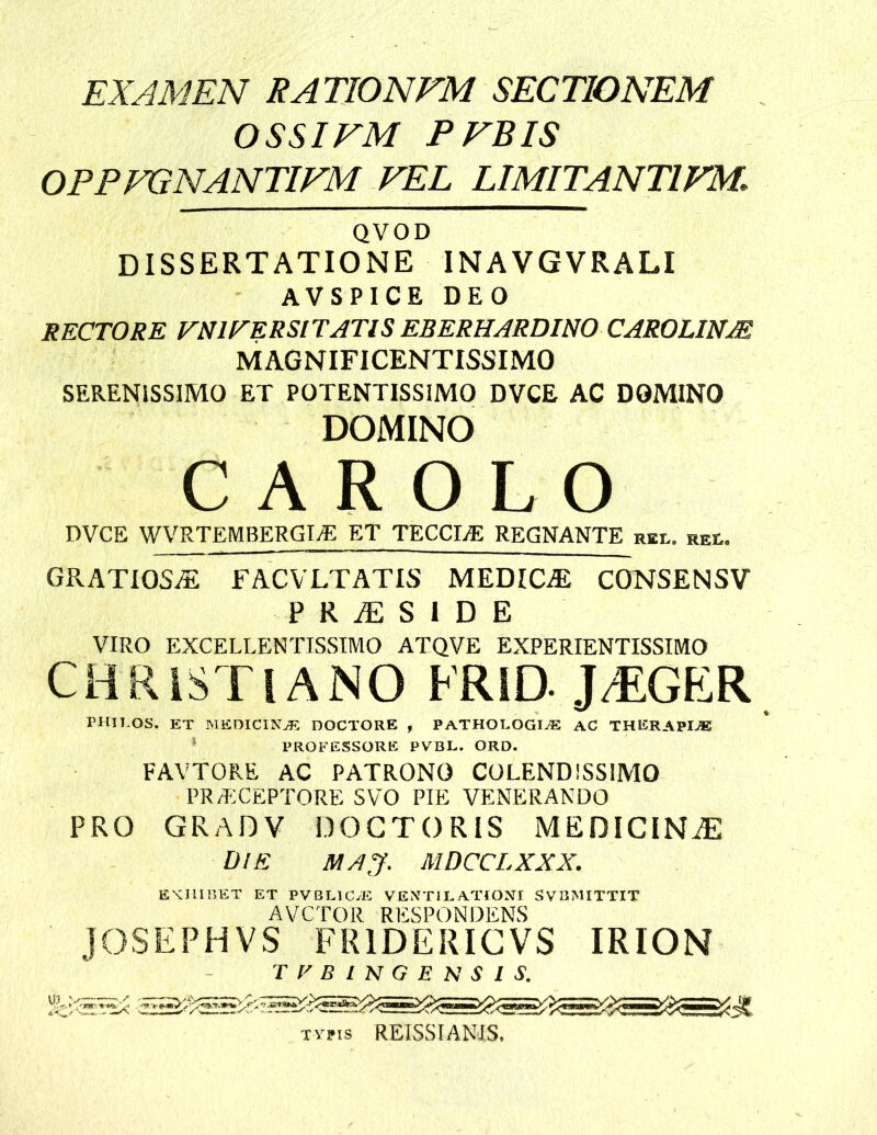 EXAMEN RATIONEM SECTIONEM OSSI EM PEBIS OPPEGNANTIEM EEL LIMITANTIEM, QVOD DISSERTATIONE INAVGVRALI AVSPICE DEO RECTORE VmVERSlTATlS EBERHARDINO CAROLINM MAGNIFICENTISSIMO SERENISSIMO ET POTENTISSIMO DVCE AC DOMINO DOMINO C A R O L O DVCE WVRTEMBERGTyE ET TECCIiE REGNANTE rel. rel. GRATIOSAE FACVLTATIS MEDICA CONSENSV P R iE S I D E VIRO EXCELLENTISSIMO ATQVE EXPERIENTISSIMO CHRISTIANO FRID. JT:GER THILOS. et MEOICINjE DOCTORE , PATHOLOGE® AC THERAPIA ‘ PROFESSORE PVBL. ORD. FAVTORE AC PATRONO COLENDISSIMO PR/I';CEPTORE SVO PIE VENERANDO PRO GRADV DOGTORIS MEDIClNiE UlE MAJ. MDCCLXXX. EKHIHET ET PVBLlCyE VEMTILATTONE SVUMITTIT AVCTOR RESPONDENS JOSEPHVS FRIDERIGVS IRION T f-' B I N G E N s I s. me;-'.-; Tvns REISSIANIS.