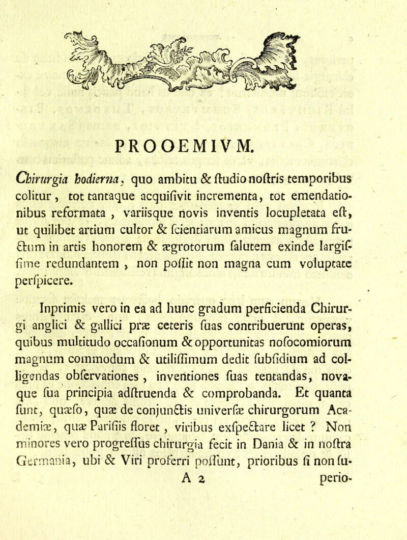 PROOEMIVM. Chirurgia hodierna; quo ambitu &ftudionoftris temporibus colitur, tot tantaque acquifivit incrementa, tot emendatio- nibus reformata , variisque novis inventis locupletata eft, ut quilibet artium cultor & fcientiarum amicus magnum fru- ftum in artis honorem & jEgrotorum falutem exinde largif fime redundantem , non po0it non magna cum voluptate perfpicere. Inprimis vero in ea ad hunc gradum perficienda Chirur- gi anglici & gallici prae ceteris fuas contribuerunt operas, quibus multitudo occafionum & opportunitas nofocomiorum magnum commodum & utiliffimum dedit fubfidium ad col- ligendas obfervationes , inventiones fuas tentandas, nova- que fua principia adftruenda & comprobanda. Et quanta funt, qutefo, quae de conjunflis univerfe chirurgorum Aca- demiae, quae Parifiis floret, viribus exfpeftare licet? Non minores vero progreffus chirurgia fecit in Dania & in noftra Gerniania, ubi & Viri proferri polTunt, prioribus fi nonfu- A 2 perio-