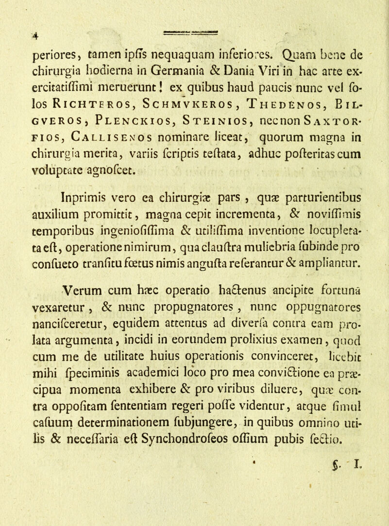 periores, tamen ip(7s nequaquam inferiores. Quam bene de chirurgia hodierna in Germania & Dania Viri in hac arte ex- ercitatiffimi meruerunt! ex quibus haud paucis nunc vel fo- los Richteros, Schmvkeros, Thedenos, Bil- GVEROS, Plenckios, Steinios, nec non S a x t o r- Fios, Callisenos nominare liceat, quorum magna in chirurgia merita, variis fcriptis teftata, adhuc poftericascum voluptate agnofcet. Inprimis vero ea ehirurgiat pars , quje parturientibus auxilium promittit, magna cepit incrementa, & noviffimis temporibus ingeniofiflima & utiliflima inventione locupleta- taeft, operatione nimirum, quaclauftra muliebria fubinde pro confueto tranfitu fcetus nimis angufta referantur & ampliantur. Verum cum hate operatio hactenus ancipite fortuna vexaretur, & nunc propugnatores, nunc oppugnatores nancifeeretur, equidem attentus ad diveria contra eam pro- lata argumenta, incidi in eorundem prolixius examen, quod cum me de utilitate huius operationis convinceret, licebit mihi Ipeciminis academici lo’co pro mea conviftione ea prte- cipua momenta exhibere & pro viribus diluere, qute con- tra oppofitam fententiam regeri polfe videntur, atque fimul cafuum determinationem fubjungere, in quibus omnino uti- lis & neceflaria eft Synchondrofeos offium pubis fedio.