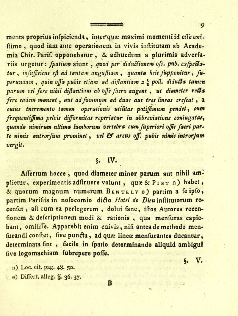 menta proprius infpicienda, intet^quae maximi momenti id elTeexi- ftimo , quod iam ante operationem in vivis inflitutam ab Acade- mia Chir. Parif. opponebatur , & adhucdum a plurimis adverfa- riis urgetur: /patium aiunt , quod per~didu&ionem'ofe, pub, exfpe^a* tur ^ infu^iCiens efi ad tantam angujiiam ^ quanta heic/apponitur ^ yii- perundam , quin ojfa pubis etiam ad diflantiam 2 J poli. diduSta tamen parum vel fere nihil difiantiam ah ojfe/aero augent , ut diameter re&a fere eadem maneat ^ aut adfummum ad duas aut tres lineas crefeat, a cuius tncremento tamen operationis utilitas potijjtmum pendet^ eum frequentijjima pelvis difformitas reperiatur in abbreuiatione coniugatae^ quando nimirum ultima lumborum vertebra cum fuperiori offis facri par^ te nimis antrorfum prominet, vel & arcus ojf, pubis nimis intrarjum vergit. §. IV. AfTertum bocce , quod diameter minor parum aut nihil am- plietur, experimentis adllriiere volunt , qu« & Pi et n) habet, & quorum magnum numerum Bentely o) partim a feipfo, partim Parifiis in nofocomio dido Hotel de Dieu inftitutorum re» cenfet , aft cum ea perlegerem , dolui fane, iftos Autores recen- fionem & defcripiionem modi &c rationis , qua menfuras capie- bant, omifilTe. Apparebit enim cuivis, nifi antea de methodo men- furandi conflet, five punda, ad quse lineae menfurantes ducantur, determinata fmt , facile in fpatio determinando aliquid ambigui five logomachiam fubrepere pofTe, §. V. n) Loc. cit. pag. 48. 50. 0) Differt, alleg. §. 36.37. B