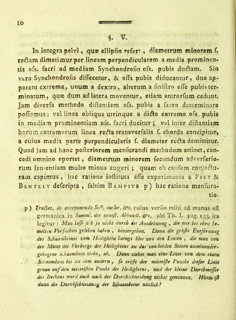 §. V. In integra pelvi, quse ellipfin refer?, diametrum minorem f. redam dimetimur per lineam perpendicularem a media prominen- tia ofs. facri ad mediam Synchondrofin ofs. pubis diidam. Sin vtro Synchondrofis dilTecemr, Sc offa pubis diducantur, duo ap- parent extrema, unum a dextro, alterum a finiftro o/Te pubis ter- minatum, quae dum ad latera moventur, etiam amrorfum cedunt. Jam diverfa methodo didanriam ofs. pubis a facro determinare pofTumus; vel linea oblique utrinque a dido extremo ofs. pubis in mediam prominentiam ofs. facri ducitur ; vel inter diflantiam horum extremorum linea reda transverfalis f. chorda concipitur, a cuius media parte perpendicularis f. diameter reda demittitur. Quod jam ad hanc pofleriorem menfurandi methodum attinet, con- cedi omnino oportet, diametrum minorem fecundum adverfario- rum fementiam multo minus augeri ; quam ob caufam conjedu- rani capimus, hac ratione inflituta efTe experipuenta a Piet Si Bentely defcripta , falcim Bampivs p) hac ratione menfura- tio- p ) Tractat, de anteponenda Sed. caefar. b*c. cuius verno mihi ad manus efl germanica in SatnmI. der neiiefi. Ahhandl. ^c. ubi Th. I. pag. 133. ita legitur : Man lajje jvh ja nicht durch die Ausdehnung , die wir bei eben be^ melttn Verfuchen gefehen hahen , himergehen. Dann die grojie Emfernung des Schaambeines vom Hciligbein haengt btos von den Linieti , die man von der Mitte aes Vorbergs des Heiligbeins an das vonbeiden Seiten auseinander- gebugene SJjaambem ziebt, ab. Dann ziehet man eine-Unie von dem einen Sci aamhetn bis zu dem audern, fo trijfi der mittelfie Funckt diefer Linie genau aufden mitteljien Punkt des Heiligbeins, utid der kleine Durchmejfer des Beckens wird auch nach der DurchIcbneidung nichts gevpinnen, PVoztLtJl dann die Durthjcbneidung der S^haambeine nuzlieh?