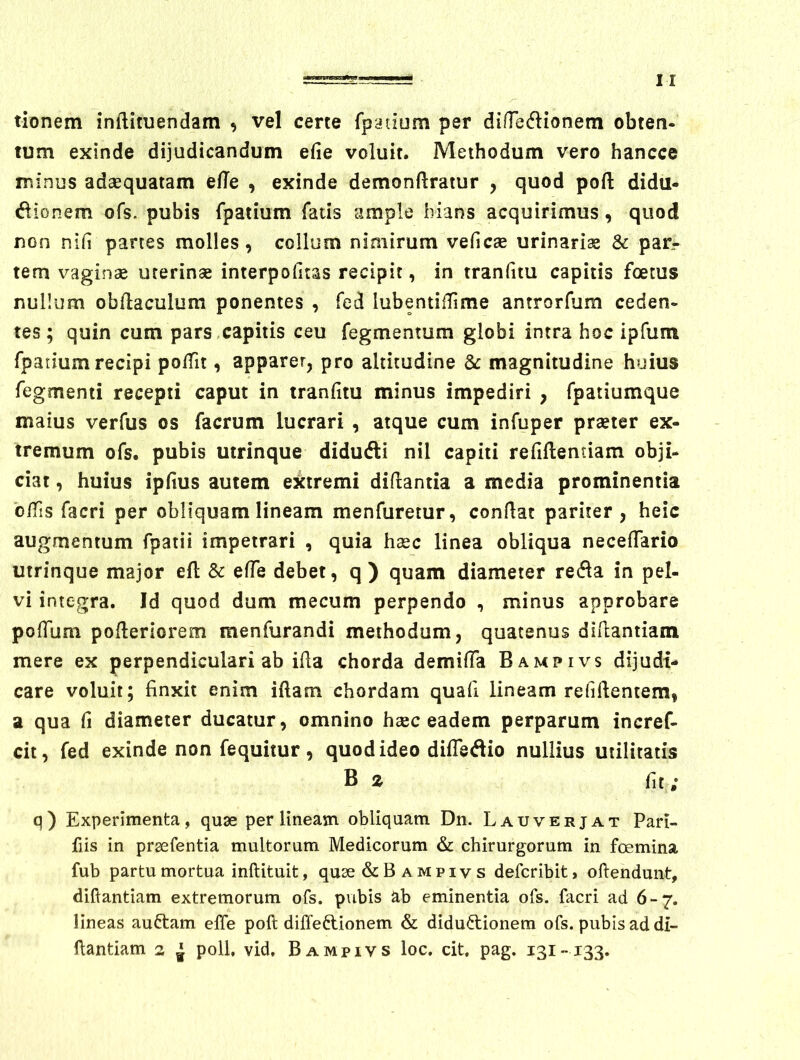 tionem inftituendam , vel certe fpatium per dinedionem obten- tum exinde dijudicandum efie voluit. Methodum vero hancce minus adaequatam effe , exinde demonftratur , quod pofl: didu- dionem ofs. pubis rpatium fatis ample hians acquirimus, quod non nifi partes molles, collum nimirum veficae urinarias & par- tem vaginas uterinae interpofitas recipit, in tranfitu capitis foetus nullum obllaculum ponentes , fed lubentiiTime antrorfum ceden- tes; quin cum pars,capitis ceu fegmentum globi intra hoc ipfum fpadum recipi polfit, apparer, pro altitudine &: magnitudine huius Tegmenti recepti caput in tranfitu minus impediri , fpatiumque maius verfus os facrum lucrari , atque cum infuper praeter ex- tremum ofs. pubis utrinque didudti nil capiti refiftentiam obji- ciat, huius ipfius autem eitremi diftantia a media prominentia olfis facri per obliquam lineam menfuretur, confiat pariter, heic augmentum fpatii impetrari , quia haec linea obliqua necefiario utrinque major eft 5c efie debet, q ) quam diameter refla in pel- vi integra. Id quod dum mecum perpendo , minus approbare polTum pofieriorem menfurandi methodum, quatenus difiamiam mere ex perpendiculari ab ifia chorda demifia Bampivs dijudi- care voluit; finxit enim iftam chordam quali lineam refifientem, a qua fi diameter ducatur, omnino haec eadem perparum incref- cit, fed exinde non fequitur, quod ideo diiTedio nullius utilitatis B 2 fit ; q) Experimenta, quae per lineam obliquam Dn. Lauverjat Pari- fiis in prsefentia multorum Medicorum chirurgorum in foemina fub partu mortua inftituit, quse & Bampivs defcribit, ofiendunt, difiantiam extremorum ofs. pubis ab eminentia ofs. facri ad 6-7. lineas auftam elTe poft diffeftionem & diductionem ofs. pubis ad di- fiantiam 2 ^ poli, vid, Bampivs loc. cit, pag. 131-133.