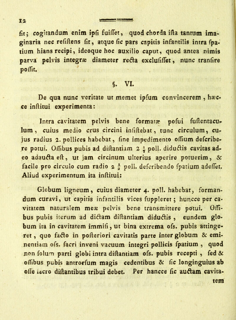 fit; cogitandum enim ipfi fuiflet, quod chorda ida tantum ima- ginaria nec refiftens fit, atque fic pars capitis infantilis intra fpa- tium hians recipi, ideoque hoc auxilio caput, quod antea nimis parva pelvis integrae diameter reda exclufiflet, nunc tranfire polTit. §. VI. De qua nunc veritate ut memet ipfum convincerem , haec- ce infiitui experimenta: Intra cavitatem pelvis bene formata? pofui fufientacu* Ium, cuius medio crus circini infiftebat, tunc circulum, cu- jus radius 2. pollices habebat, fine impedimento ofiium defcribe- re potui. 0/Tibus pubis ad diftaniiam 2 ^ poli, didudis cavitas ad- eo adaudaeft, ut jam circinum ulterius aperire potuerim , & facile pro circulo cum radio 2 - poli, defcribendo fpatium adefiet. Aliud experimentum ita infiitui: Globum ligneum, cuius diameter 4. poli, habebat, forman- dum curavi, ut capitis infantilis vices fuppleret; huncce per ca- vitatem naturalem mese pelvis bene transmittere pcftui. Offi- bus pubis iterum ad didam difiantiam didudis , eundem glo- bum ita in cavitatem immifi, ut bina extrema ofs. pubis attinge- ret, quo fado in pofteriori cavitatis parte inter globum Sc emi- nentiam ofs. facri inveni vacuum integri pollicis fpatium , quod jion foluTT» parti globi intra difiantiam ofs. pubis recepti , fed & ofiibus pubis antrorfum magis cedentibus & fic longinguius ab olle iacro diftantibus tribui debet. Per hancce fic audam cavita- tem