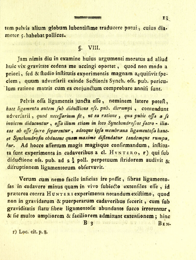 ir tem pelvis alium globum lubentifTime traducere potui, cuius dia* meter f. habebat pollices. 5. VIIL Jam nimis diu in examine huius argumenti moratus ad aliud huic vix gravitate cedens me accingi oportet, quod non modo a priori, fed & ftadio inftimtis experimentis magnam acquifivit fpe- ciem, quum adverfarii exinde Sediionis Synch. ofs. pub. pericu- 'Ium ratione matris cum ea conjundlum comprobare annih funt. Pelvis ofTa ligamentis jun<Sa efTe, neminem latere potell, haec ligamenta autem fub diduSHone ofs. pub. disrumpi , contendunt adverfarii , quod necejfarium fit.^ ut ea ratione , qua pubis offa a fe invicem diducuntur effa ilium etiam in loco Symhondroftosfacro * ilia- cae ab ojfe facro feparentur, adeoque ipfa membrana ligamentofa hanc^ te Synchondrofin obducens quam maxime dijiendatur tandemque rumpa, tur. Ad hocce alTerttim magis magisque confirmandum, inftim- ta funt experimenta in cadaveribus a cL Hvntero, r) qui fub didud^ione ofs. pub. ad 2 J poli, perpetuum ftridorem audivit jiifruprionem ligamentorum obfervavir. Verum cum nemo facile inficias ire polTit, fibras ligamento- fas in cadavere minus quam in vivo fubie<f^o extenfiles efle , id praeterea contra H u n t e r i experimenta notandum exiftimo, quod non in gravidarum & puerperarum cadaveribus fecerit , cum fub graviditatis ftatu fibrae ligamentofae abundante fucco irrorentur, & fic multo ampliorem & faciliorem admittant extenfionem; hinc B 3 Ben- r) Loc. cit. p. 8.