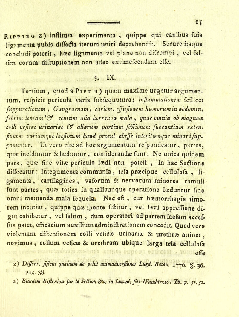 Rippi^jtg z) inftitaw experimenta , quippe qui canibus fuis ligamenta pubis di/Teda iterum uniri deprehendir. Secure itaque concludi poterii, haec ligamenta vel plane non difrumpi , vel fal- lim eorum difruptionem non adeo extimercendam efTe. §. IX. Tertium, quod a Piet a) quam maxime urgetur argumen- tum, refpicit pericula varia fubfequmiira; injlammatmiem fcilicet fnppiirationem ^ Gangraenam ^ cariem^ pjjufionsm humorum in abdomen^ febrim centum alia horrenda mala y quae omnia ob magnam colli vejicae urinariae aliarum partium fedHonem fubeuntium exten^ fmnem variamque laejonem haud procul ahejfe interitumque minarifup^ ponuntur. Ut vero rite ad hoc argumentum reTpondeatur, partes, qute inciduntur Sdsedunrur, confiderandae funt: Ne unica quidem pars, quse fine vitae periculo laedi non potefi: , in hac Sedlione dilTecatur: Integumenta communia, tela praecipue cellulofa , li- gamenta , cartilagines , vaforum & nervorum minores ramuli funt partes, quae toties in qualicunque operatione laeduntur fine omni metuenda mala fequela. Nec efi; , cur haemorrhagia timo- rem incutiat, quippe quae fponie fiflitur , vel levi apprefiione di- giti cohibetur , vel faltim , dum operatori ad partem laefam accef- fus patet, efficaciam auxilium adminiflrationem concedit. Quod vero violentam difienfionem colli vefic^ urinariae & urethrae attinet, novimus , collum veficae 6c ureihram ubique larga tela cellulofa eiTe z) Dijfert. jtflens quasdam de pelvi animadverfiones Luq>d, Batav. 1776. §. 36. pag- 38. a) Eiusdem Reflexion Jur laSeBionbic. mSamml, fiir IFundmte i Th, p.