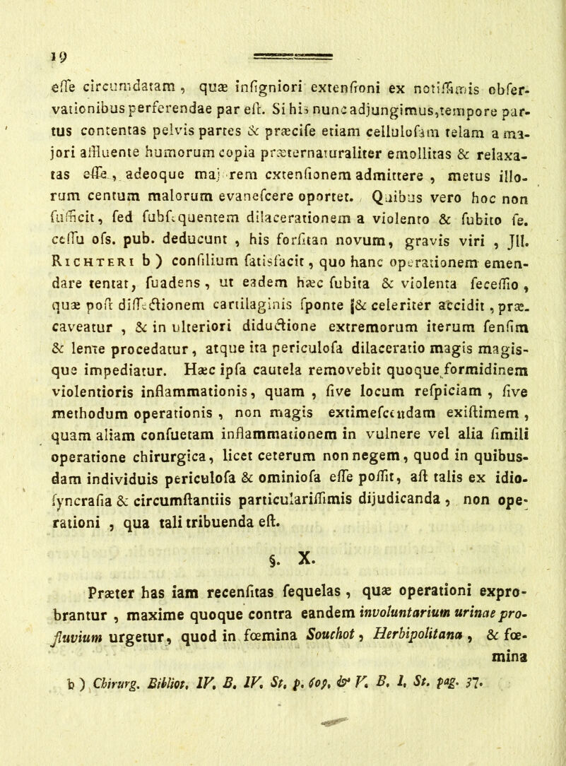 ^(Te Circumdatam , quas infigniori extenfroni ex notiiTimis ohfer- vationibus perferendae par efl. Si his nunc adjungimus,tempore par- tus contentas pelvis partes dc praecife etiam cellulofani telam a ma- jori adluente humorum copia prasternaturaliter emollitas & relaxa- tas , adeoque maj- rem cxtenfionem admittere , metus illo- rum centum malorum evanefcere oportet. / Quibus vero^ hoc non fiifiicit, fed fabrcquentem dilacerationem a violento & fubito fe. ccfTu ofs. pub. deducunt , his forfitan novum, gravis viri , Jll. Richteri b) confilium fatisfacit, quo hanc operationem emen- dare tentat, fuadens , ut eadem hasc fubita 8c violenta fecelTio , quae pofr difTcd^ionem cartilaginis fponte celeriter accidit, prae- caveatur , in ulteriori didudione extremorum iterum fenfim Sc len^te procedatur, atque ita periculofa dilaceratio magis magis- que impediatur. Haec ipfa cautela removebit quoque/ormidinem violentioris inflammationis, quam , five locum refpiciam , five methodum operationis , non magis extimefctiidam exiftimem , quam aliam confuetam inflammationem in vulnere vel alia fimili operatione chirurgica, licet ceterum non negem, quod in quibus- dam individuis periculofa & ominiofa efle poflit, afl: talis ex idio- fyncrafia & circumflandis particuIarilTimis dijudicanda , non ope« rationi , qua tali tribuenda efl. §. X. Praeter has iam recenfltas fequelas, quae operationi expro- brantur , maxime quoque contra eandem involuntarium urinaepro^ Jluvium urgetur, quod in foemina Souchot, Herbipolitana , &: foe- mina