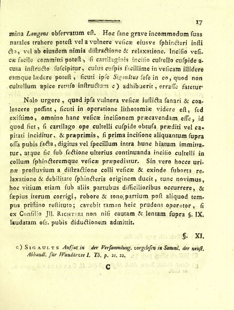 mina Langens obfervatum efl-. Hoc fane grave incommodum fuas natales trahere poteft vel a vulnere veficai eiusve fphinderi infli do, vel ab eiusdem nimia diftradione & relaxatione. Incifio vefi- cae facile committi poteil:, ii cartilaginis incido cuhello cufpide a- cma inftrudo fufcipitur, cuius cufpis facillime in veficam illidere eamque laedere potefl , deuti ipfe Sigaultus in eo, quod non .cultellum apice retufo inftrudiim c) adhibuerit, erraffe fatetur Nolo urgere , quod ipfa vulnera veficae iuflida fanari & coa- lescere poflint, ficuti in operatione lithotomiae videre eft, fed exiftimo, omnino hanc vefiese incifionem praecavendam elTe, id quod fiet, fi cartilago ope cultelli cufpide obtufa praediti vel ca« pilati inciditur, &pra:primis, fi prima incifione aliquantum fupra ofia pubis fada, digitus vel fpecillum intra hunc hiatum immitta- tur, atque fic fub fedione ulterius continuanda incifio cultelli in collum fphinderemque veficae praepediatur. Sin vero hocce uri- nae profluvium a difiradione colli veficae & exinde fiiborta re- laxatione & debilitate fphinderis originem ducit, tunc novimus, hoc vitium etiam fub aliis partubus difficilioribus occurrere, faepius iterum corrigi, robore & tono.partium pofl aliquod tem- pus priftino refiituto; cavebit taman heic prudens operator, fi ex ConfiHo Jll. Richtf.ri non nifi cautam tc lentam fupra §. IX, laudatam ofs. pubis didudionem admittit. s. XI. c ) SIG AUL T S Auffac ifi der Verfammlung. vorgclefen in Sammh der neuft, Abhafidl. fur Pfundarzte L Th, p. 21, 22, . C