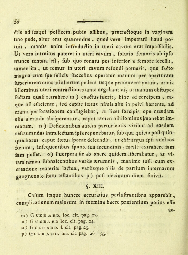 uno pede, alrer erat quaerendus > quod vero impetrari haud po- tuit , manus enim inf?odu<^lio in uteri cavum erat impoffibiiis. Ut vero introitus pateret in uteri cavum , folutio femoris ab ipfo trunco tentata eft, fub quo conatu pes inferior a femore fecelTit, tamen ita , ut femur in uteri cavum refundi potuerit, quo fa^o magna cum fpe felicis fucceflus operator manum per aperturam fuperiorern nunc ad alterum pedem usque promovere potuit, at ni- hilominus uteri contracfliones tama urgebant vi, ut manum obftupe- faftam quafi retrahere m) coadusfuerit, hinc ad forcipem , ea- que nil efficiente, fed capite foetus nimis alte in pelvi haerente, ad cranii perforationem confugiebat, &: licet forcipis ope quaedam offia a cranio abriperentur , caput tamen nihilominus [manebat im- motum. n ) Deficientibus autem parturientis viribus ad easdem reftaurandas intra ledum ipfa reponebatur, fub qua quiete poft quin- quahoras caput foetus Tpome defcendit, ut chirurgus ipfi affifiens foetum , infequentibus fponte fua fecundinis , facile extrahere iam iam pofTet. o ) Puerpera fic ab onere quidem liberabatur , at vi- tam tamen fubnafcentibus variis serumnis , maxime ruffi cum ex- creaiione materiae ladieae, variisque aliis de partium internarum gangr^no.o ftam teftantibus p ) pofi; decimum diem finivit. §. XIII. Cafum itaque huncce accuratius perlufirantibns apparebit, complicationem malorum in foemina hacce praefentium potius effie ae- ni) Guerard. loc. cit. pag. 22. n) Guerard loc. cit. pag. 24. o) Guerard. 1. cit. pag. 25. p) Guerard. loc. cit. pag. 26 - 35.