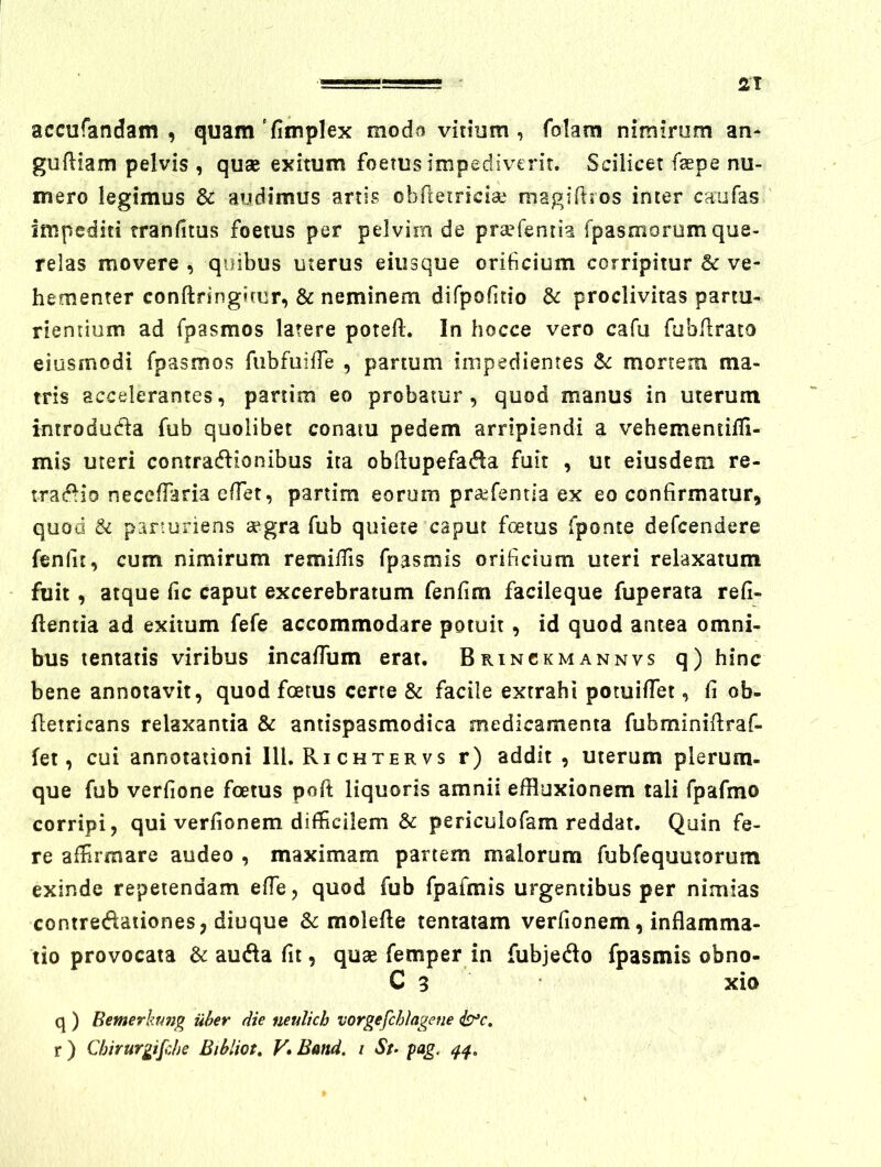 2T accufandam , quam ‘fimplex modo vitium , folam nimirom an- gufliam pelvis , quae exitum foetus impediverit. Scilicet faepe nu- mero legimus & audimus artis obfletriciae magiflios inter caufas impediti tranfitus foetus per pelvim de pra^feniia fpasmorumque- relas movere , quibus uterus eiiisque orificium corripitur & ve- hementer conftringimr, & neminem difpofitio & proclivitas partu- riemium ad fpasraos latere poteft. In hocce vero cafu fubRrato eiusmodi fpasmos fubfuiffe , partum impedientes Sc mortem ma- tris accelerantes, partim eo probatur, quod manus in uterum introduda fub quolibet conatu pedem arripiendi a vehementifli- mis uteri contradlionibus ita obflupefat^la fuit , ut eiusdem re- m^AO neceffaria effet, partim eorum pra^fentia ex eo confirmatur, quod & parturiens aegra fub quiere caput foetus fponte defeendere fenfit, cum nimirum remiifis fpasmis orificium uteri relaxatum fuit, atque fic caput excerebratum fenfim facileque fuperata refi- ftentia ad exitum fefe accommodare potuit, id quod antea omni- bus tentatis viribus incalTum erat. Brinckmannvs q) hinc bene annotavit, quod foetus certe & facile extrahi potuilfet, fi ob- fletricans relaxantia & antispasmodica medicamenta fabminiilraf- fet, cui annotationi IU, Ri chter vs r) addit , uterum plerum- que fub verfione foetus poft liquoris amnii effluxionem tali fpafmo corripi, qui verfionem difficilem & periculofam reddat. Quin fe- re affirmare audeo , maximam partem malorum fubfequutorum exinde repetendam effe, quod fub fpafmis urgentibus per nimias contre(ftaiiones, diuque & molefle tentatam verfionem, inflamma- tio provocata & au<fla fit, quae femper in fubjedo fpasmis obno- C 3 xio q ) Bemerhm^ iiher die neulich vorgefchlagene ^c,