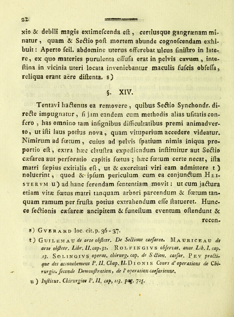 %Z xio Sc debili magis extimefcenda eft , certiusque gangrajtiam mi- natur , quam & Sestio poft mortem abunde cognofcendam exhi- buit : Aperto fcil. abdomine uterus offerebat ulcus (iniftro in late- re, ex quo materies purulenta effufa erat in pelvis cavum , ime- ffina in vicinia uteri locata inveniebantur maculis fufcis obfeffa^ reliqua erant acre diftenta. s) §. XIV. Tentavi ha^flenus ea removere , quibus Seftio Synchondr. di» refle impugnatur, fi jam eandem cum methodis alias ufitatiscon- fero , has omnino tam infignibus difficultatibus premi animadver- to, utifti laus potius nova, quam vituperium accedere videatur. Nimirum ad fcerum, cuius ad pelvis rpatium nimis iniqua pro- portio eft, exrra hsec chuffra expediendum inflituitur aut Se<^io ca^farea aut perforatio capitis foetus; b ce c foetum cerre necat, ifta matri fsepius exitialis eff, ut & exercitati viri eam admittere t ) noluerint, quod &‘ipfum periculum cum ea conjundlum Hei- STERVM u)ad hanc ferendam fententiam movit: ut cum jacffura etiam vitee foetus matri tanquam arbori parcendum foetum tan- quam ramum per fruffa potius extrahendum effe llatueret. Hunc- ce feftionis esefarese ancipitem funeffum eventum offendunt & recen- s) Gverakd loc. dtp. 36-37. t) G Tj IL E jsi A U obftetr. De SeSliane caefarea, M a u r i c e a u ds arte obfietr. Libr. II. cap*p. R o E F i N G i V S cbfertat. anat Lib. 1. cap, ts. SOLINGIVS operata chirurg* cap. de SMion. caefar. Pev pralii. que des accouchement P. 11. Cbap. 17. D i o N i S Cours d’ opersuions de Qbi- rurgie» fecoude Demonftraticfh de 1' operationcaefarienne^