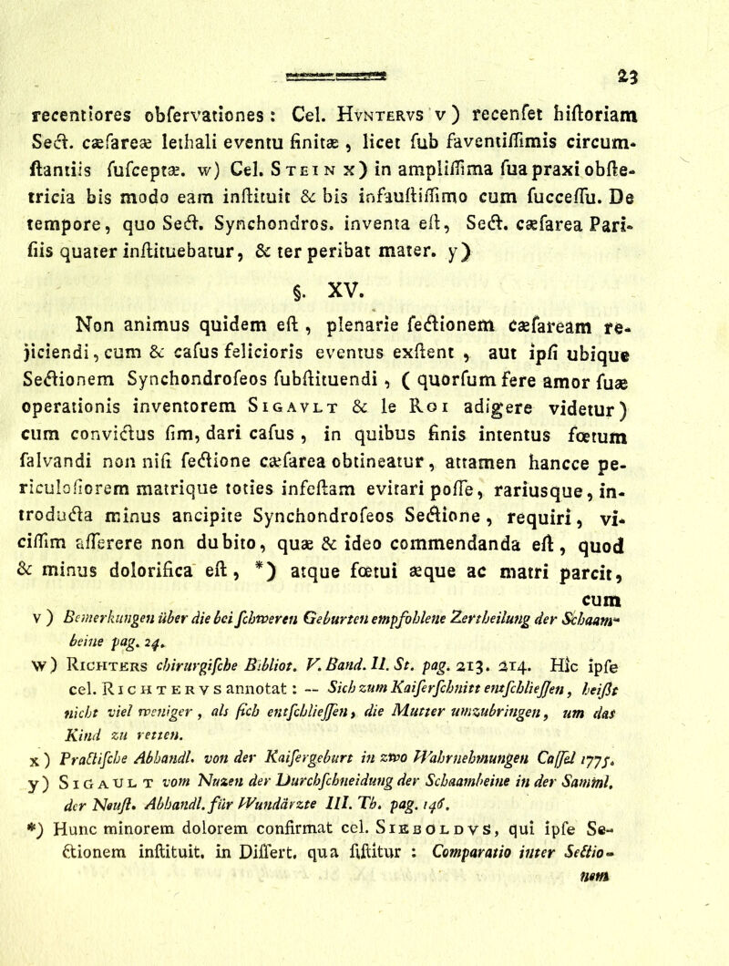 ^3 recentlores obfervationes: Cei. Hvntervs v) recenfet hiftoriam Sedi, caefarese leihali eventu finitae , licet fub favenulfimis circum* ftaniiis fufcepta:. w) Cei. Stei n x) in ampliiTtma fuapraxi obfie* tricia bis modo eam inflituit Sc bis infaufiilTimo cum fuccefiii. De tempore, quo Sesfl. Synchondros. inventa efi, Sedi, c^farea Pari* fiis quater in/lituebatur 5 & ter peribat mater, y) §. XV. Non animus quidem eft , plenarie fedlionem eaefaream )iciendi,cum & cafus felicioris eventus exfient , aut ipfi ubique Sedlionem Synchondrofeos fubfiituendi, ( quorfumfere amor fuae operationis inventorem Sigavlt & le Roi adigere videtur) cum conviclus fim, dari cafus , in quibus finis intentus foetum falvandi non nifi fedlione csefarea obtineatur, attamen hancce pe- riculofiorem mairique toties infeftam evirari pofie, rariusque, in- trodiidla minus ancipite Synchondrofeos Sedlione , requiri, vi* ci/Tim alTerere non dubito, quae dc ideo commendanda eft, quod Sc minus dolorifica eft, atque foetui ^que ac matri parcit, cum V ) Bemerkiingen uber die bei fcbtveren Geburten empfohkne Tjsrtheilung der Sthaam^ heine pag, 2^. w) Richters chirurgifche Bibliot» V, Band.Il. St. pag. 21'^* ^14. Hic ipfe cel. Richtervs annotat: — Skb zum Kaifirjchnitt entfchliejjen, heifit nkht vkl wsniger, aU ftch entfchUeJJen > die Mutter umzubringen, um das Kind zu retten. X ) FraBifche AbhandU von der Kaifergeburt in ztpo Wahrnehmungen Caffll y) SiGaUlt vofn Nazen der Uurchfchneidmig der Schaamheine in der Samml. der Neuji» Abhandl. filr Wunddrzte llI.Th. pag.i^f^. Hunc minorem dolorem confirmat cel. Sieboldvs, qui ipfe Se« dtionem inflituit, in Differt, qua fifUtur : Comparatio inter Se6iio-^ nm