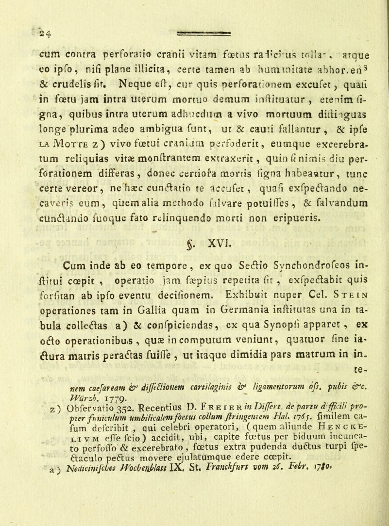 cum conrra perforatio cranii vitam foetas rai^crus tolla-. atque eoipfo, nifi plane illicita, certe tamen ab haniinitate abhor.en^ & crudelis fir. Neque efl, cur quis perforationem excufet, quafi in foetu jam intra uterum mortuo demum infiitoatur , etenim fi- gna, quibus intra uterum adhucdinn a vivo mortuum difiinguas longe plurima adeo ambigua funt, ut & cauti fallantur , & ipfe laMottez) vivo foetui cranldni perfoderit, eumque excerebra- tum reliquias vitae monftrantem extraxerit, quin fi nimis diu per- forationem differas, donec certiora mortis figna habeantur, tunc certe vereor, ne haec cunctatio te accufet, quafi exfpetftando ne- caveris eum, quem alia methodo filvare potuifies, & falvandum cimclando fuoque fato relinquendo morti non eripueris. §. XVI. Cum inde ab eo tempore, ex quo Setflio Synchondrofeos in- flitui coepit , operatio jam faepius repetita fit , exfpetflabit quis forfitan ab ipfo eventu decifionem. Exhibuit nuper CeL Stein operationes tam in Gallia quam in Germania infiitutas una in ta- bula collet^las a) & confpiciendas, ex qua Synopfi apparet , ex odfo operationibas , quse in computum veniunt, quatuor fine ia- ftura matris peradas fuifie , ut itaque dimidia pars matrum in in. te- nem caefaream dtjfeBionem cartilaginis ligamentorum ofs. pul>is i^c. VVurzb. 1779. z ) Obfervatio 352. Recentius D. F r e i e r in Dijfert. de partu difficili pro- pter funiculum umbilicalem foetus collum flringeniem HaL fimilem ca- fum deferibit , qui celebri operatori, (quem aliunde Hencke- livm effefeio) accidit, ubi, capite foetus per biduum incunea- to perfoffo & excerebrato, foetus extra pudenda dudus turpi fpe- ftaculo peftus movere ejulatumque edere coepit, a) 'Nedteinifebes mchetiblattlX. St. Franckfurt vom 26. Febr, 17S0,