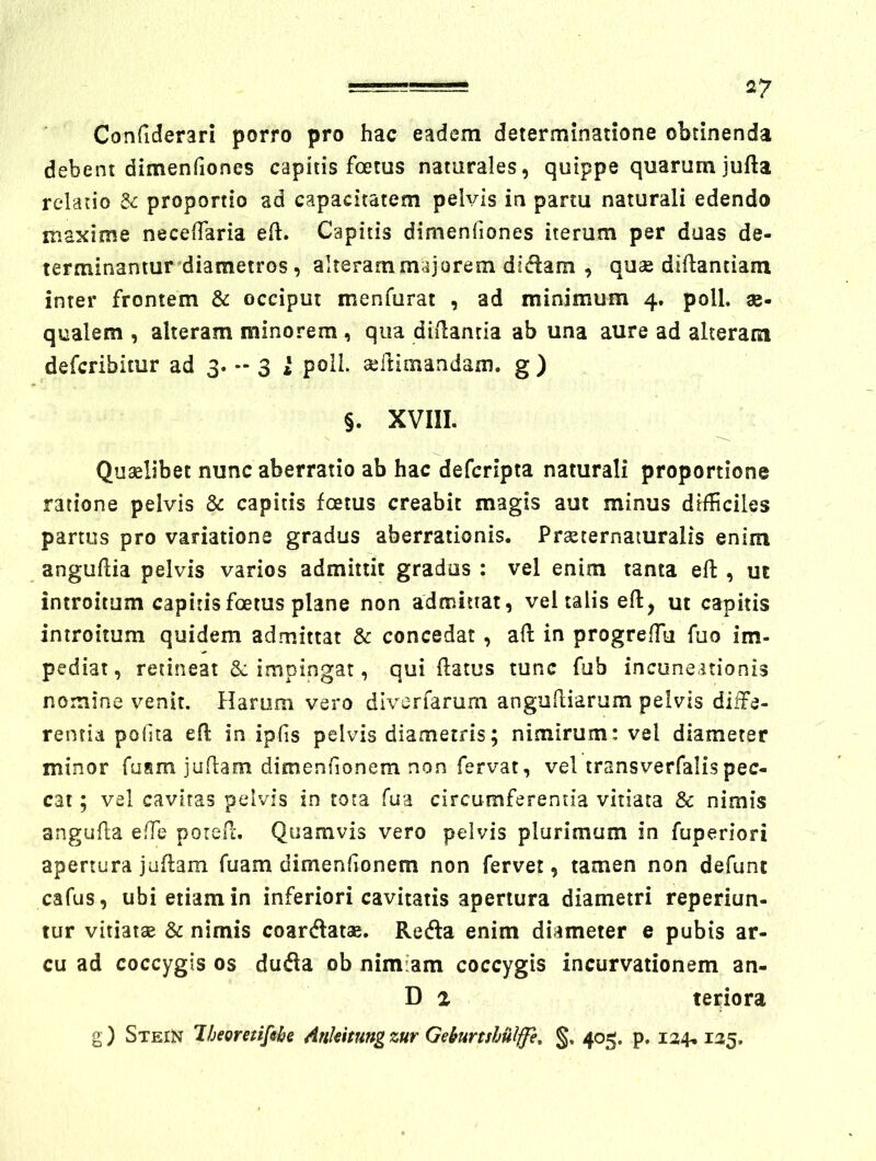 Confiderari porro pro hac eadem determinatione obtinenda debent dimenfiones capitis foetus naturales, quippe quarum jufta relatio & proportio ad capacitatem pelvis in partu naturali edendo maxime necelTaria eft. Capitis dimenfiones iterum per duas de- terminantur diametros, alteram majorem didam , quae diflanciani inter frontem & occiput menfurat , ad minimum 4. poli, ae- qualem , alteram minorem, qua diilantia ab una aure ad alteram deferibitur ad 3* - 3 i poli, aeitimandani. g ) §. XVIII. Quaelibet nunc aberratio ab hac deferipta naturali proportione ratione pelvis & capitis foetus creabit magis aut minus difficiles partus pro variatione gradus aberrationis. Praeternamralis enim anguflia pelvis varios admittit gradus : vel enim tanta eft , ut introitum capitis foetus plane non admittat, vel talis efl, ut capitis introitum quidem admittat & concedat , aft in progrefTu fuo im- pediat, retineat &: impingat, qui flatus tunc fub incuneitionis nomine venit. Harum vero diverfarurn angufliarum pelvis diffe- rentia podta efl in iplis pelvis diametris; nimirum: vel diameter minor fuam juflam dimenhonem non fervat, vel transverfalispec- cat ; vel cavitas pelvis in tota fua circumferenda vitiata & nimis angufla effie poreil:. Quamvis vero pelvis plurimum in fuperiori apertura jaflam fuam dimenhonem non fervet, tamen non defunt cafus, ubi etiam in inferiori cavitatis apertura diametri reperiun- tur vitiatae & nimis coardatae. Reda enim diameter e pubis ar- cu ad coccygis os duda ob nimiam coccygis incurvationem an- D 1 teriora g ) Stein Jheoretifihe Ankitung zur Gekurtshiilffe, 405. p, 124,125.